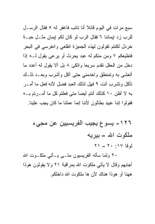 ‫ﺴﺒﻊ ﻤﺭﺍﺕ ﻓﻲ ﺍﻟﻴﻭﻡ ﻗﺎﺌﻼ ﺃﻨﺎ ﺘﺎﺌﺏ ﻓﺎﻏﻔﺭ ﻟﻪ ٥ ﻓﻘﺎل ﺍﻟﺭﺴـل‬
                                ‫ﹰ‬
‫ﻟﻠﺭﺏ ﺯﺩ ﺇﻴﻤﺎﻨﻨﺎ ٦ ﻓﻘﺎل ﺍﻟﺭﺏ ﻟﻭ ﻜﺎﻥ ﻟﻜﻡ ﺇﻴﻤﺎﻥ ﻤﺜـل ﺤﺒـﺔ‬
‫ﺨﺭﺩل ﻟﻜﻨﺘﻡ ﺘﻘﻭﻟﻭﻥ ﻟﻬﺫﻩ ﺍﻟﺠﻤﻴﺯﺓ ﺍﻨﻘﻠﻌﻲ ﻭﺍﻨﻐﺭﺴﻲ ﻓﻲ ﺍﻟﺒﺤﺭ‬
‫ﻓﺘﻁﻴﻌﻜﻡ ٧ ﻭﻤﻥ ﻤﻨﻜﻡ ﻟﻪ ﻋﺒﺩ ﻴﺤﺭﺙ ﺃﻭ ﻴﺭﻋﻰ ﻴﻘﻭل ﻟـﻪ ﺇﺫﺍ‬
‫ﺩﺨل ﻤﻥ ﺍﻟﺤﻘل ﺘﻘﺩﻡ ﺴﺭﻴﻌﺎ ﻭﺍﺘﻜﺊ ٨ ﺒل ﺃﻻ ﻴﻘﻭل ﻟﻪ ﺃﻋﺩﺩ ﻤﺎ‬
                               ‫‪‬‬
‫ﺃﺘﻌﺸﻰ ﺒﻪ ﻭﺘﻤﻨﻁﻕ ﻭﺍﺨﺩﻤﻨﻲ ﺤﺘﻰ ﺁﻜل ﻭﺃﺸﺭﺏ ﻭﺒﻌـﺩ ﺫﻟـﻙ‬
‫ﺘﺄﻜل ﻭﺘﺸﺭﺏ ﺃﻨﺕ ٩ ﻓﻬل ﻟﺫﻟﻙ ﺍﻟﻌﺒﺩ ﻓﻀل ﻷﻨﻪ ﻓﻌل ﻤﺎ ُﻤـﺭ‬
   ‫ﺃ‬
‫ﺒﻪ ﻻ ﺃﻅﻥ ٠١ ﻜﺫﻟﻙ ﺃﻨﺘﻡ ﺃﻴﻀﺎ ﻤﺘﻰ ﻓﻌﻠﺘﻡ ﻜل ﻤﺎ ﺃﻤـﺭﺘﻡ ﺒـﻪ‬
         ‫ُ‬                  ‫‪‬‬
  ‫ﻓﻘﻭﻟﻭﺍ ﺇﻨﻨﺎ ﻋﺒﻴﺩ ﺒﻁﺎﻟﻭﻥ ﻷﻨﻨﺎ ﺇﻨﻤﺎ ﻋﻤﻠﻨﺎ ﻤﺎ ﻜﺎﻥ ﻴﺠﺏ ﻋﻠﻴﻨﺎ.‬


    ‫٦٢١- ﻴﺴﻭﻉ ﻴﺠﻴﺏ ﺍﻟﻔﺭﻴﺴﻴﻴﻥ ﻋﻥ ﻤﺠﻲﺀ‬
                                  ‫ﻤﻠﻜﻭﺕ ﺍﷲ – ﺒﻴﺭﻴﻪ‬
                                      ‫ﻟﻭﻗﺎ ٧١: ٠٢ – ١٢‬
‫٠٢ ﻭﻟﻤﺎ ﺴﺄﻟﻪ ﺍﻟﻔﺭﻴﺴﻴﻭﻥ ﻤﺘـﻰ ﻴـﺄﺘﻲ ﻤﻠﻜـﻭﺕ ﺍﷲ‬
‫ﺃﺠﺎﺒﻬﻡ ﻭﻗﺎل ﻻ ﻴﺄﺘﻲ ﻤﻠﻜﻭﺕ ﺍﷲ ﺒﻤﺭﺍﻗﺒﺔ ١٢ ﻭﻻ ﻴﻘﻭﻟﻭﻥ ﻫﻭﺫﺍ‬
              ‫ﻫﻬﻨﺎ ﺃﻭ ﻫﻭﺫﺍ ﻫﻨﺎﻙ ﻷﻥ ﻫﺎ ﻤﻠﻜﻭﺕ ﺍﷲ ﺩﺍﺨﻠﻜﻡ.‬
 