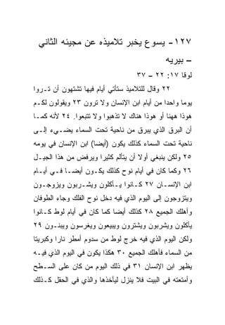 ‫٧٢١- ﻴﺴﻭﻉ ﻴﺨﺒﺭ ﺘﻼﻤﻴﺫﻩ ﻋﻥ ﻤﺠﻴﺌﻪ ﺍﻟﺜﺎﻨﻲ‬
                                             ‫– ﺒﻴﺭﻴﻪ‬
                                   ‫ﻟﻭﻗﺎ ٧١: ٢٢ – ٧٣‬
‫٢٢ ﻭﻗﺎل ﻟﻠﺘﻼﻤﻴﺫ ﺴﺘﺄﺘﻲ ﺃﻴﺎﻡ ﻓﻴﻬﺎ ﺘﺸﺘﻬﻭﻥ ﺃﻥ ﺘـﺭﻭﺍ‬
‫ﻴﻭﻤﺎ ﻭﺍﺤﺩﺍ ﻤﻥ ﺃﻴﺎﻡ ﺍﺒﻥ ﺍﻹﻨﺴﺎﻥ ﻭﻻ ﺘﺭﻭﻥ ٣٢ ﻭﻴﻘﻭﻟﻭﻥ ﻟﻜـﻡ‬
                                            ‫‪‬‬     ‫‪‬‬
‫ﻫﻭﺫﺍ ﻫﻬﻨﺎ ﺃﻭ ﻫﻭﺫﺍ ﻫﻨﺎﻙ ﻻ ﺘﺫﻫﺒﻭﺍ ﻭﻻ ﺘﺘﺒﻌﻭﺍ. ٤٢ ﻷﻨﻪ ﻜﻤـﺎ‬
‫ﺃﻥ ﺍﻟﺒﺭﻕ ﺍﻟﺫﻱ ﻴﺒﺭﻕ ﻤﻥ ﻨﺎﺤﻴﺔ ﺘﺤﺕ ﺍﻟﺴﻤﺎﺀ ﻴﻀـﻲﺀ ﺇﻟـﻰ‬
‫ﻨﺎﺤﻴﺔ ﺘﺤﺕ ﺍﻟﺴﻤﺎﺀ ﻜﺫﻟﻙ ﻴﻜﻭﻥ )ﺃﻴﻀﺎ( ﺍﺒﻥ ﺍﻹﻨﺴﺎﻥ ﻓﻲ ﻴﻭﻤﻪ‬
                     ‫‪‬‬
‫٥٢ ﻭﻟﻜﻥ ﻴﻨﺒﻐﻲ ﺃﻭﻻ ﺃﻥ ﻴﺘﺄﻟﻡ ﻜﺜﻴﺭﺍ ﻭﻴﺭﻓﺽ ﻤﻥ ﻫﺫﺍ ﺍﻟﺠﻴـل‬
                     ‫‪‬‬             ‫ﹰ‬
‫٦٢ ﻭﻜﻤﺎ ﻜﺎﻥ ﻓﻲ ﺃﻴﺎﻡ ﻨﻭﺡ ﻜﺫﻟﻙ ﻴﻜـﻭﻥ ﺃﻴ ‪‬ـﺎ ﻓـﻲ ﺃﻴـﺎﻡ‬
            ‫ﻀ‬
‫ﺍﺒﻥ ﺍﻹﻨﺴـﺎﻥ ٧٢ ﻜـﺎﻨﻭﺍ ﻴـﺄﻜﻠﻭﻥ ﻭﻴﺸـﺭﺒﻭﻥ ﻭﻴﺯﻭﺠـﻭﻥ‬
‫ﻭﻴﺘﺯﻭﺠﻭﻥ ﺇﻟﻰ ﺍﻟﻴﻭﻡ ﺍﻟﺫﻱ ﻓﻴﻪ ﺩﺨل ﻨﻭﺡ ﺍﻟﻔﻠﻙ ﻭﺠﺎﺀ ﺍﻟﻁﻭﻓﺎﻥ‬
‫ﻭﺃﻫﻠﻙ ﺍﻟﺠﻤﻴﻊ ٨٢ ﻜﺫﻟﻙ ﺃﻴﻀﺎ ﻜﻤﺎ ﻜﺎﻥ ﻓﻲ ﺃﻴﺎﻡ ﻟﻭﻁ ﻜـﺎﻨﻭﺍ‬
                            ‫‪‬‬
‫ﻴﺄﻜﻠﻭﻥ ﻭﻴﺸﺭﺒﻭﻥ ﻭﻴﺸﺘﺭﻭﻥ ﻭﻴﺒﻴﻌﻭﻥ ﻭﻴﻐﺭﺴﻭﻥ ﻭﻴﺒﻨـﻭﻥ ٩٢‬
‫ﻭﻟﻜﻥ ﺍﻟﻴﻭﻡ ﺍﻟﺫﻱ ﻓﻴﻪ ﺨﺭﺝ ﻟﻭﻁ ﻤﻥ ﺴﺩﻭﻡ ﺃﻤﻁﺭ ﻨﺎﺭﺍ ﻭﻜﺒﺭﻴﺘﺎ‬
 ‫ﹰ‬       ‫‪‬‬
‫ﻤﻥ ﺍﻟﺴﻤﺎﺀ ﻓﺄﻫﻠﻙ ﺍﻟﺠﻤﻴﻊ ٠٣ ﻫﻜﺫﺍ ﻴﻜﻭﻥ ﻓﻲ ﺍﻟﻴﻭﻡ ﺍﻟﺫﻱ ﻓﻴـﻪ‬
‫‪‬ﻅﻬﺭ ﺍﺒﻥ ﺍﻹﻨﺴﺎﻥ ١٣ ﻓﻲ ﺫﻟﻙ ﺍﻟﻴﻭﻡ ﻤﻥ ﻜﺎﻥ ﻋﻠﻰ ﺍﻟﺴـﻁﺢ‬
                                                ‫ﻴ‬
‫ﻭﺃﻤﺘﻌﺘﻪ ﻓﻲ ﺍﻟﺒﻴﺕ ﻓﻼ ﻴﻨﺯل ﻟﻴﺄﺨﺫﻫﺎ ﻭﺍﻟﺫﻱ ﻓﻲ ﺍﻟﺤﻘل ﻜـﺫﻟﻙ‬
 