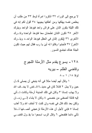 ‫ﻻ ﻴﺭﺠﻊ ﺇﻟﻰ ﺍﻟﻭﺭﺍﺀ ٢٣ ﺍﺫﻜﺭﻭﺍ ﺍﻤﺭﺃﺓ ﻟﻭﻁ ٣٣ ﻤﻥ ﻁﻠﺏ ﺃﻥ‬
‫ﻴﺨﹼﺹ ﻨﻔﺴﻪ ﻴﻬﻠﻜﻬﺎ ﻭﻤﻥ ﺃﻫﻠﻜﻬﺎ ‪‬ﺠﻴﺒﻬﺎ ٤٣ ﺃﻗﻭل ﻟﻜﻡ ﺇﻨﻪ ﻓﻲ‬
                        ‫ﻴ‬                         ‫ﻠ‬
‫ﺘﻠﻙ ﺍﻟﻠﻴﻠﺔ ﻴﻜﻭﻥ ﺍﺜﻨﺎﻥ ﻋﻠﻰ ﻓﺭﺍﺵ ﻭﺍﺤﺩ ﻓﻴﺅﺨﺫ ﺍﻟﻭﺍﺤﺩ ﻭﻴﺘﺭﻙ‬
‫ﺍﻵﺨﺭ ٥٣ ﺘﻜﻭﻥ ﺍﺜﻨﺘﺎﻥ ﺘﻁﺤﻨﺎﻥ ﻤﻌﺎ ﻓﺘﺅﺨﺫ ﺍﻟﻭﺍﺤﺩﺓ ﻭﺘﺘـﺭﻙ‬
                      ‫‪‬‬
‫ﺍﻷﺨﺭﻯ ٦٣ )ﻴﻜﻭﻥ ﺇﺜﻨﺎﻥ ﻓﻲ ﺍﻟﺤﻘل ﻓﻴﺅﺨﺫ ﺍﻟﻭﺍﺤـﺩ ﻭﻴﺘـﺭﻙ‬
‫ﺍﻵﺨﺭ( ٧٣ ﻓﺄﺠﺎﺒﻭﺍ ﻭﻗﺎﻟﻭﺍ ﻟﻪ ﺃﻴﻥ ﻴﺎ ﺭﺏ ﻓﻘﺎل ﻟﻬﻡ ﺤﻴﺙ ﺘﻜﻭﻥ‬
                              ‫ﺍﻟﺠﺜﺔ ﻫﻨﺎﻙ ﺘﺠﺘﻤﻊ ﺍﻟﻨﺴﻭﺭ.‬


        ‫٨٢١- ﻴﺴﻭﻉ ﻴﻘﺩﻡ ﻤﺜل ﺍﻷﺭﻤﻠﺔ ﺍﻟﻠﺠﻭﺝ‬
                            ‫ﻭﻗﺎﻀﻲ ﺍﻟﻅﻠﻡ – ﺒﻴﺭﻴﻪ‬
                                      ‫ﻟﻭﻗﺎ ٨١: ١ – ٨‬
‫١ ﻭﻗﺎل ﻟﻬﻡ ﺃﻴﻀﺎ ﻤﺜﻼ ﻓﻲ ﺃﻨﻪ ﻴﻨﺒﻐﻲ ﺃﻥ ‪‬ﺼﻠﻲ ﻜـل‬
       ‫ﻴ‬                 ‫ﹰ‬    ‫‪‬‬
‫ﺤﻴﻥ ﻭﻻ ‪‬ﻤل ٢ ﻗﺎﺌﻼ ﻜﺎﻥ ﻓﻲ ﻤﺩﻴﻨـﺔ ﻗـﺎﺽ ﻻ ﻴﺨـﺎﻑ ﺍﷲ‬
           ‫ٍ‬                  ‫ﹰ‬        ‫ﻴ‬
‫ﻭﻻ ﻴﻬﺎﺏ ﺇﻨﺴﺎﻨﺎ ٣ ﻭﻜﺎﻥ ﻓﻲ ﺘﻠﻙ ﺍﻟﻤﺩﻴﻨﺔ ﺃﺭﻤﻠﺔ ﻭﻜﺎﻨﺕ ﺘـﺄﺘﻲ‬
                                         ‫ﹰ‬
‫ﺇﻟﻴﻪ ﻗﺎﺌﻠﺔ ﺃﻨﺼﻔﻨﻲ ﻤﻥ ﺨﺼﻤﻲ ٤ ﻭﻜﺎﻥ ﻻ ﻴﺸﺎﺀ ﺇﻟـﻰ ﺯﻤـﺎﻥ‬
           ‫‪‬‬
‫ﻭﻟﻜﻥ ﺒﻌﺩ ﺫﻟﻙ ﻗﺎل ﻓﻲ ﻨﻔﺴﻪ ﻭﺇﻥ ﻜﻨﺕ ﻻ ﺃﺨﺎﻑ ﺍﷲ ﻭﻻ ﺃﻫﺎﺏ‬
‫ﺇﻨﺴﺎﻨﺎ ٥ ﻓﺈﻨﻲ ﻷﺠل ﺃﻥ ﻫﺫﻩ ﺍﻷﺭﻤﻠﺔ ﺘﺯﻋﺠﻨﻲ ﺃﻨﺼـﻔﻬﺎ ﻟـﺌﻼ‬
                                              ‫ﹰ‬
‫ﺘﺄﺘﻲ ﺩﺍﺌﻤﺎ ﻓﺘﻘﻤﻌﻨﻲ ٦ ﻭﻗﺎل ﺍﻟﺭﺏ ﺍﺴﻤﻌﻭﺍ ﻤﺎ ﻴﻘـﻭل ﻗﺎﻀـﻲ‬
                                           ‫‪‬‬
 