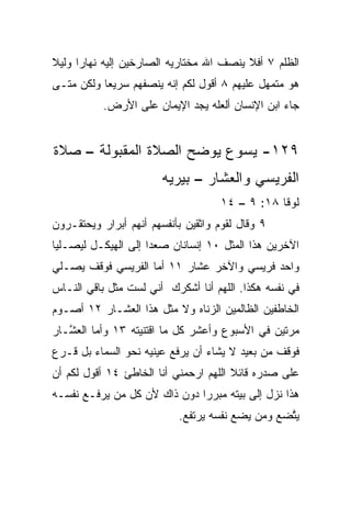 ‫ﺍﻟﻅﻠﻡ ٧ ﺃﻓﻼ ﻴﻨﺼﻑ ﺍﷲ ﻤﺨﺘﺎﺭﻴﻪ ﺍﻟﺼﺎﺭﺨﻴﻥ ﺇﻟﻴﻪ ﻨﻬﺎﺭﺍ ﻭﻟﻴﻼ‬
‫ﹰ‬     ‫‪‬‬
‫ﻫﻭ ﻤﺘﻤﻬل ﻋﻠﻴﻬﻡ ٨ ﺃﻗﻭل ﻟﻜﻡ ﺇﻨﻪ ﻴﻨﺼﻔﻬﻡ ﺴﺭﻴﻌﺎ ﻭﻟﻜﻥ ﻤﺘـﻰ‬
           ‫‪‬‬                                 ‫‪‬‬
           ‫ﺠﺎﺀ ﺍﺒﻥ ﺍﻹﻨﺴﺎﻥ ﺃﻟﻌﻠﻪ ﻴﺠﺩ ﺍﻹﻴﻤﺎﻥ ﻋﻠﻰ ﺍﻷﺭﺽ.‬


‫٩٢١- ﻴﺴﻭﻉ ﻴﻭﻀﺢ ﺍﻟﺼﻼﺓ ﺍﻟﻤﻘﺒﻭﻟﺔ – ﺼﻼﺓ‬
                        ‫ﺍﻟﻔﺭﻴﺴﻲ ﻭﺍﻟﻌﺸﺎﺭ – ﺒﻴﺭﻴﻪ‬
                                    ‫ﻟﻭﻗﺎ ٨١: ٩ – ٤١‬
‫٩ ﻭﻗﺎل ﻟﻘﻭﻡ ﻭﺍﺜﻘﻴﻥ ﺒﺄﻨﻔﺴﻬﻡ ﺃﻨﻬﻡ ﺃﺒﺭﺍﺭ ﻭﻴﺤﺘﻘـﺭﻭﻥ‬
          ‫‪‬‬
‫ﺍﻵﺨﺭﻴﻥ ﻫﺫﺍ ﺍﻟﻤﺜل ٠١ ﺇﻨﺴﺎﻨﺎﻥ ﺼﻌﺩﺍ ﺇﻟﻰ ﺍﻟﻬﻴﻜـل ﻟﻴﺼـﻠﻴﺎ‬
‫ﻭﺍﺤﺩ ﻓﺭﻴﺴﻲ ﻭﺍﻵﺨﺭ ﻋﺸﺎﺭ ١١ ﺃﻤﺎ ﺍﻟﻔﺭﻴﺴﻲ ﻓﻭﻗﻑ ﻴﺼـﻠﻲ‬
                                           ‫‪‬‬
‫ﻓﻲ ﻨﻔﺴﻪ ﻫﻜﺫﺍ. ﺍﻟﻠﻬﻡ ﺃﻨﺎ ﺃﺸﻜﺭﻙ ﺃﻨﻲ ﻟﺴﺕ ﻤﺜل ﺒﺎﻗﻲ ﺍﻟﻨـﺎﺱ‬
‫ﺍﻟﺨﺎﻁﻔﻴﻥ ﺍﻟﻅﺎﻟﻤﻴﻥ ﺍﻟﺯﻨﺎﻩ ﻭﻻ ﻤﺜل ﻫﺫﺍ ﺍﻟﻌﺸـﺎﺭ ٢١ ﺃﺼـﻭﻡ‬
‫ﻤ ‪‬ﺘﻴﻥ ﻓﻲ ﺍﻷﺴﺒﻭﻉ ﻭﺃﻋﺸﺭ ﻜل ﻤﺎ ﺍﻗﺘﻨﻴﺘﻪ ٣١ ﻭﺃﻤﺎ ﺍﻟﻌ ﱠـﺎﺭ‬
   ‫ﺸ‬                                              ‫ﺭ‬
‫ﻓﻭﻗﻑ ﻤﻥ ﺒﻌﻴﺩ ﻻ ﻴﺸﺎﺀ ﺃﻥ ﻴﺭﻓﻊ ﻋﻴﻨﻴﻪ ﻨﺤﻭ ﺍﻟﺴﻤﺎﺀ ﺒل ﻗـﺭﻉ‬
                                 ‫‪‬‬
‫ﻋﻠﻰ ﺼﺩﺭﻩ ﻗﺎﺌﻼ ﺍﻟﻠﻬﻡ ﺍﺭﺤﻤﻨﻲ ﺃﻨﺎ ﺍﻟﺨﺎﻁﺊ ٤١ ﺃﻗﻭل ﻟﻜﻡ ﺃﻥ‬
                                       ‫ﹰ‬
‫ﻫﺫﺍ ﻨﺯل ﺇﻟﻰ ﺒﻴﺘﻪ ﻤﺒﺭﺭﺍ ﺩﻭﻥ ﺫﺍﻙ ﻷﻥ ﻜل ﻤﻥ ﻴﺭﻓـﻊ ﻨﻔﺴـﻪ‬
                              ‫‪‬‬
                           ‫ﻴ ﱠﻀﻊ ﻭﻤﻥ ﻴﻀﻊ ﻨﻔﺴﻪ ﻴﺭﺘﻔﻊ.‬
                                                 ‫ﺘ‬
 