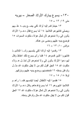 ‫٠٣١- ﻴﺴﻭﻉ ﻴﺒﺎﺭﻙ ﺍﻷﻭﻻﺩ ﺍﻟﺼﻐﺎﺭ – ﺒﻴﺭﻴﻪ‬
                                   ‫ﻤﺘﻰ ٩١: ٣١ – ٥١‬
                                                ‫ﹼ‬
‫٣١ ﺤﻴﻨﺌﺫ ﻗ ‪‬ﻡ ﺇﻟﻴﻪ ﺃﻭﻻﺩ ﻟﻜﻲ ﻴﻀـﻊ ﻴﺩﻴـﻪ ﻋﻠـﻴﻬﻡ‬
                                 ‫ٍ ﹸﺩ‬
‫ﻭﻴﺼﻠﻲ ﻓﺎﻨﺘﻬﺭﻫﻡ ﺍﻟﺘﻼﻤﻴﺫ ٤١ ﺃﻤﺎ ﻴﺴﻭﻉ ﻓﻘﺎل ﺩﻋـﻭﺍ ﺍﻷﻭﻻﺩ‬
‫ﻴﺄﺘﻭﻥ ﺇﻟﻲ ﻭﻻ ﺘﻤﻨﻌﻭﻫﻡ ﻷﻥ ﻟﻤﺜل ﻫﺅﻻﺀ ﻤﻠﻜﻭﺕ ﺍﻟﺴﻤﻭﺍﺕ ٥١‬
                                         ‫‪‬‬
                     ‫ﻓﻭﻀﻊ ﻴﺩﻴﻪ ﻋﻠﻴﻬﻡ ﻭﻤﻀﻰ ﻤﻥ ﻫﻨﺎﻙ.‬
                                ‫ﻤﺭﻗﺱ ٠١: ٣١ – ٦١‬
‫٣١ ﻭﻗﺩﻤﻭﺍ ﺇﻟﻴﻪ ﺃﻭﻻﺩﺍ ﻟﻜﻲ ﻴﻠﻤﺴﻬﻡ ﻭﺃﻤـﺎ ﺍﻟﺘﻼﻤﻴـﺫ‬
                           ‫‪‬‬
‫ﻓﺎﻨﺘﻬﺭﻭﺍ ﺍﻟﺫﻴﻥ ﻗ ‪‬ﻤﻭﻫﻡ ٤١ ﻓﻠﻤﺎ ﺭﺃﻯ ﻴﺴﻭﻉ ﺫﻟﻙ ﺍﻏﺘﺎﻅ ﻭﻗﺎل‬
                                    ‫ﺩ‬
‫ﻟﻬﻡ ﺩﻋﻭﺍ ﺍﻷﻭﻻﺩ ﻴﺄﺘﻭﻥ ﺇﻟﻲ ﻭﻻ ﺘﻤﻨﻌﻭﻫﻡ ﻷﻥ ﻟﻤﺜـل ﻫـﺅﻻﺀ‬
                          ‫‪‬‬
‫ﻤﻠﻜﻭﺕ ﺍﷲ ٥١ ﺍﻟﺤﻕ ﺃﻗﻭل ﻟﻜﻡ ﻤﻥ ﻻ ﻴﻘﺒل ﻤﻠﻜﻭﺕ ﺍﷲ ﻤﺜـل‬
  ‫ﻭﻟﺩ ﻓﻠﻥ ﻴﺩﺨﻠﻪ ٦١ ﻓﺎﺤﺘﻀﻨﻬﻡ ﻭﻭﻀﻊ ﻴﺩﻴﻪ ﻋﻠﻴﻬﻡ ﻭﺒﺎﺭﻜﻬﻡ.‬
                                                 ‫ٍ‬
                                   ‫ﻟﻭﻗﺎ ٨١: ٥١ – ٧١‬
‫٥١ ﻓﻘﺩﻤﻭﺍ ﺇﻟﻴﻪ ﺍﻷﻁﻔﺎل ﺃﻴﻀﺎ ﻟﻴﻠﻤﺴﻬﻡ ﻓﻠﻤـﺎ ﺭﺁﻫـﻡ‬
                     ‫‪‬‬
‫ﺍﻟﺘﻼﻤﻴﺫ ﺍﻨﺘﻬﺭﻭﻫﻡ ٦١ ﺃﻤﺎ ﻴﺴﻭﻉ ﻓﺩﻋﺎﻫﻡ ﻭﻗﺎل ﺩﻋـﻭﺍ ﺍﻷﻭﻻﺩ‬
‫ﻴﺄﺘﻭﻥ ﺇﻟﻲ ﻭﻻ ﺘﻤﻨﻌﻭﻫﻡ ﻷﻥ ﻟﻤﺜل ﻫﺅﻻﺀ ﻤﻠﻜﻭﺕ ﺍﷲ ٧١ ﺍﻟﺤﻕ‬
                                         ‫‪‬‬
        ‫ﺃﻗﻭل ﻟﻜﻡ ﻤﻥ ﻻ ﻴﻘﺒل ﻤﻠﻜﻭﺕ ﺍﷲ ﻤﺜل ﻭﻟﺩ ﻓﻠﻥ ﻴﺩﺨﻠﻪ.‬
                   ‫ٍ‬
 