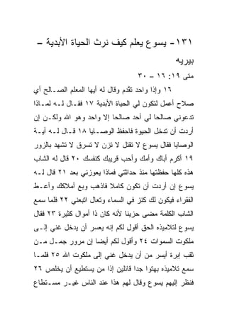 ‫١٣١- ﻴﺴﻭﻉ ﻴﻌﻠﻡ ﻜﻴﻑ ﻨﺭﺙ ﺍﻟﺤﻴﺎﺓ ﺍﻷﺒﺩﻴﺔ –‬
                                                    ‫ﺒﻴﺭﻴﻪ‬
                                    ‫ﻤﺘﻰ ٩١: ٦١ – ٠٣‬
                                                 ‫ﹼ‬
‫٦١ ﻭﺇﺫﺍ ﻭﺍﺤﺩ ﺘ ﱠﺩﻡ ﻭﻗﺎل ﻟﻪ ﺃﻴﻬﺎ ﺍﻟﻤﻌﻠﻡ ﺍﻟﺼـﺎﻟﺢ ﺃﻱ‬
‫‪‬‬                                ‫ﻘ‬
‫ﺼﻼﺡ ﺃﻋﻤل ﻟﺘﻜﻭﻥ ﻟﻲ ﺍﻟﺤﻴﺎﺓ ﺍﻷﺒﺩﻴﺔ ٧١ ﻓﻘـﺎل ﻟـﻪ ﻟﻤـﺎﺫﺍ‬
‫ﺘﺩﻋﻭﻨﻲ ﺼﺎﻟﺤﺎ ﻟﻲ ﺃﺤﺩ ﺼﺎﻟﺤﺎ ﺇﻻ ﻭﺍﺤﺩ ﻭﻫﻭ ﺍﷲ ﻭﻟﻜـﻥ ﺇﻥ‬
                         ‫‪‬‬            ‫‪‬‬
‫ﺃﺭﺩﺕ ﺃﻥ ﺘﺩﺨل ﺍﻟﺤﻴﻭﺓ ﻓﺎﺤﻔﻅ ﺍﻟﻭﺼـﺎﻴﺎ ٨١ ﻗـﺎل ﻟـﻪ ﺃ ‪‬ـﺔ‬
  ‫ﻴ‬
‫ﺍﻟﻭﺼﺎﻴﺎ ﻓﻘﺎل ﻴﺴﻭﻉ ﻻ ﺘﻘﺘل ﻻ ﺘﺯﻥ ﻻ ﺘﺴﺭﻕ ﻻ ﺘﺸﻬﺩ ﺒﺎﻟﺯﻭﺭ‬
‫٩١ ﺃﻜﺭﻡ ﺃﺒﺎﻙ ﻭﺃ ‪‬ﻙ ﻭﺃﺤﺏ ﻗﺭﻴﺒﻙ ﻜﻨﻔﺴﻙ ٠٢ ﻗﺎل ﻟﻪ ﺍﻟﺸﺎﺏ‬
                            ‫‪‬‬     ‫ﻤ‬
‫ﻫﺫﻩ ﻜﻠﻬﺎ ﺤﻔﻅﺘﻬﺎ ﻤﻨﺫ ﺤﺩﺍﺜﺘﻲ ﻓﻤﺎﺫﺍ ﻴﻌﻭﺯﻨﻲ ﺒﻌﺩ ١٢ ﻗﺎل ﻟـﻪ‬
‫ﻴﺴﻭﻉ ﺇﻥ ﺃﺭﺩﺕ ﺃﻥ ﺘﻜﻭﻥ ﻜﺎﻤﻼ ﻓﺎﺫﻫﺏ ﻭﺒﻊ ﺃﻤﻼﻜﻙ ﻭﺃﻋـﻁ‬
                      ‫ﹰ‬
‫ﺍﻟﻔﻘﺭﺍﺀ ﻓﻴﻜﻭﻥ ﻟﻙ ﻜﻨﺯ ﻓﻲ ﺍﻟﺴﻤﺎﺀ ﻭﺘﻌﺎل ﺍﺘﺒﻌﻨﻲ ٢٢ ﻓﻠﻤﺎ ﺴﻤﻊ‬
                                   ‫‪‬‬
‫ﺍﻟﺸﺎﺏ ﺍﻟﻜﻠﻤﺔ ﻤﻀﻰ ﺤﺯﻴﻨﺎ ﻷﻨﻪ ﻜﺎﻥ ﺫﺍ ﺃﻤﻭﺍل ﻜﺜﻴﺭﺓ ٣٢ ﻓﻘﺎل‬
                                ‫ﹰ‬
‫ﻴﺴﻭﻉ ﻟﺘﻼﻤﻴﺫﻩ ﺍﻟﺤﻕ ﺃﻗﻭل ﻟﻜﻡ ﺇﻨﻪ ﻴﻌﺴﺭ ﺃﻥ ﻴﺩﺨل ﻏﻨﻲ ﺇﻟـﻰ‬
‫ﻤﻠﻜﻭﺕ ﺍﻟﺴﻤﻭﺍﺕ ٤٢ ﻭﺃﻗﻭل ﻟﻜﻡ ﺃﻴﻀﺎ ﺇﻥ ﻤﺭﻭﺭ ﺠﻤـل ﻤـﻥ‬
                  ‫‪‬‬
‫ﺜﻘﺏ ﺇﺒﺭﺓ ﺃﻴﺴﺭ ﻤﻥ ﺃﻥ ﻴﺩﺨل ﻏﻨﻲ ﺇﻟﻰ ﻤﻠﻜﻭﺕ ﺍﷲ ٥٢ ﻓﻠﻤـﺎ‬
‫ﺴﻤﻊ ﺘﻼﻤﻴﺫﻩ ﺒﻬﺘﻭﺍ ﺠﺩﺍ ﻗﺎﺌﻠﻴﻥ ﺇﺫﺍ ﻤﻥ ﻴﺴﺘﻁﻴﻊ ﺃﻥ ﻴﺨﻠﺹ ٦٢‬
                      ‫ﹰ‬          ‫‪‬‬
‫ﻓﻨﻅﺭ ﺇﻟﻴﻬﻡ ﻴﺴﻭﻉ ﻭﻗﺎل ﻟﻬﻡ ﻫﺫﺍ ﻋﻨﺩ ﺍﻟﻨﺎﺱ ﻏﻴـﺭ ﻤﺴـﺘﻁﺎﻉ‬
 