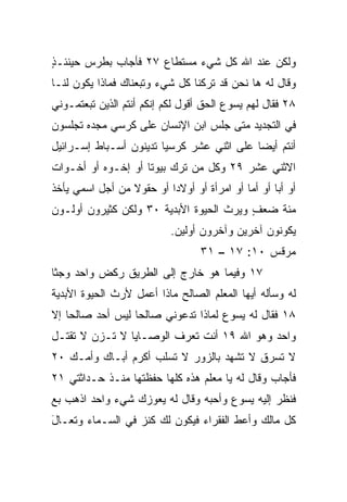 ‫ﻭﻟﻜﻥ ﻋﻨﺩ ﺍﷲ ﻜل ﺸﻲﺀ ﻤﺴﺘﻁﺎﻉ ٧٢ ﻓﺄﺠﺎﺏ ﺒﻁﺭﺱ ﺤﻴﻨﺌـﺫ‬
‫ٍ‬
‫ﻭﻗﺎل ﻟﻪ ﻫﺎ ﻨﺤﻥ ﻗﺩ ﺘﺭﻜﻨﺎ ﻜل ﺸﻲﺀ ﻭﺘﺒﻌﻨﺎﻙ ﻓﻤﺎﺫﺍ ﻴﻜﻭﻥ ﻟﻨـﺎ‬
‫٨٢ ﻓﻘﺎل ﻟﻬﻡ ﻴﺴﻭﻉ ﺍﻟﺤﻕ ﺃﻗﻭل ﻟﻜﻡ ﺇﻨﻜﻡ ﺃﻨﺘﻡ ﺍﻟﺫﻴﻥ ﺘﺒﻌﺘﻤـﻭﻨﻲ‬
‫ﻓﻲ ﺍﻟﺘﺠﺩﻴﺩ ﻤﺘﻰ ﺠﻠﺱ ﺍﺒﻥ ﺍﻹﻨﺴﺎﻥ ﻋﻠﻰ ﻜﺭﺴﻲ ﻤﺠﺩﻩ ﺘﺠﻠﺴﻭﻥ‬
‫ﺃﻨﺘﻡ ﺃﻴﻀﺎ ﻋﻠﻰ ﺍﺜﻨﻲ ﻋﺸﺭ ﹸﺭﺴ ‪‬ﺎ ﺘﺩﻴﻨﻭﻥ ﺃﺴـﺒﺎﻁ ﺇﺴـﺭﺍﺌﻴل‬
                        ‫ﻜ ﻴ‬                 ‫‪‬‬
‫ﺍﻻﺜﻨﻲ ﻋﺸﺭ ٩٢ ﻭﻜل ﻤﻥ ﺘﺭﻙ ﺒﻴﻭﺘﺎ ﺃﻭ ﺇﺨـﻭﻩ ﺃﻭ ﺃﺨـﻭﺍﺕ‬
                    ‫ﹰ‬
‫ﺃﻭ ﺃﺒﺎ ﺃﻭ ﺃﻤﺎ ﺃﻭ ﺍﻤﺭﺃﺓ ﺃﻭ ﺃﻭﻻﺩﺍ ﺃﻭ ﺤﻘﻭﻻ ﻤﻥ ﺃﺠل ﺍﺴﻤﻲ ﻴﺄﺨﺫ‬
                 ‫ﹰ‬        ‫‪‬‬                 ‫‪‬‬      ‫‪‬‬
‫ﻤﺌﺔ ﻀﻌﻑ ﻭﻴﺭﺙ ﺍﻟﺤﻴﻭﺓ ﺍﻷﺒﺩﻴﺔ ٠٣ ﻭﻟﻜﻥ ﻜﺜﻴﺭﻭﻥ ﺃﻭﻟـﻭﻥ‬
                                         ‫ٍ‬
                           ‫ﻴﻜﻭﻨﻭﻥ ﺁﺨﺭﻴﻥ ﻭﺁﺨﺭﻭﻥ ﺃﻭﻟﻴﻥ.‬
                                  ‫ﻤﺭﻗﺱ ٠١: ٧١ – ١٣‬
‫٧١ ﻭﻓﻴﻤﺎ ﻫﻭ ﺨﺎﺭﺝ ﺇﻟﻰ ﺍﻟﻁﺭﻴﻕ ﺭﻜﺽ ﻭﺍﺤﺩ ﻭﺠﺜﺎ‬
     ‫‪‬‬
‫ﻟﻪ ﻭﺴﺄﻟﻪ ﺃﻴﻬﺎ ﺍﻟﻤﻌﻠﻡ ﺍﻟﺼﺎﻟﺢ ﻤﺎﺫﺍ ﺃﻋﻤل ﻷﺭﺙ ﺍﻟﺤﻴﻭﺓ ﺍﻷﺒﺩﻴﺔ‬
‫٨١ ﻓﻘﺎل ﻟﻪ ﻴﺴﻭﻉ ﻟﻤﺎﺫﺍ ﺘﺩﻋﻭﻨﻲ ﺼﺎﻟﺤﺎ ﻟﻴﺱ ﺃﺤﺩ ﺼﺎﻟﺤﺎ ﺇﻻ‬
    ‫‪‬‬             ‫‪‬‬
‫ﻭﺍﺤﺩ ﻭﻫﻭ ﺍﷲ ٩١ ﺃﻨﺕ ﺘﻌﺭﻑ ﺍﻟﻭﺼـﺎﻴﺎ ﻻ ﺘـﺯﻥ ﻻ ﺘﻘﺘـل‬
‫ﻻ ﺘﺴﺭﻕ ﻻ ﺘﺸﻬﺩ ﺒﺎﻟﺯﻭﺭ ﻻ ﺘﺴﻠﺏ ﺃﻜﺭﻡ ﺃﺒـﺎﻙ ﻭﺃﻤـﻙ ٠٢‬
‫ﻓﺄﺠﺎﺏ ﻭﻗﺎل ﻟﻪ ﻴﺎ ﻤﻌﻠﻡ ﻫﺫﻩ ﻜﻠﻬﺎ ﺤﻔﻅﺘﻬﺎ ﻤﻨـﺫ ﺤـﺩﺍﺜﺘﻲ ١٢‬
‫ﻓﻨﻅﺭ ﺇﻟﻴﻪ ﻴﺴﻭﻉ ﻭﺃﺤ ‪‬ﻪ ﻭﻗﺎل ﻟﻪ ﻴﻌﻭﺯﻙ ﺸﻲﺀ ﻭﺍﺤﺩ ﺍﺫﻫﺏ ﺒﻊ‬
                                ‫ﺒ‬
‫ﻜل ﻤﺎﻟﻙ ﻭﺃﻋﻁ ﺍﻟﻔﻘﺭﺍﺀ ﻓﻴﻜﻭﻥ ﻟﻙ ﻜﻨﺯ ﻓﻲ ﺍﻟﺴـﻤﺎﺀ ﻭﺘﻌـﺎل‬
‫َ‬
 