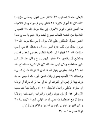 ‫ﺍﺘﺒﻌﻨﻲ ﺤﺎﻤﻼ ﺍﻟﺼﻠﻴﺏ ٢٢ ﻓﺎﻏﺘﻡ ﻋﻠﻰ ﺍﻟﻘﻭل ﻭﻤﻀﻰ ﺤﺯﻴ ﹰـﺎ‬
  ‫ﻨ‬                                    ‫ﹰ‬
‫ﻷﻨﻪ ﻜﺎﻥ ﺫﺍ ﺃﻤﻭﺍل ﻜﺜﻴﺭﺓ ٣٢ ﻓﻨﻅﺭ ﻴﺴﻭﻉ ﺤﻭﻟﻪ ﻭﻗﺎل ﻟﺘﻼﻤﻴﺫﻩ‬
‫ﻤﺎ ﺃﻋﺴﺭ ﺩﺨﻭل ﺫﻭﻱ ﺍﻷﻤﻭﺍل ﺇﻟﻰ ﻤﻠﻜـﻭﺕ ﺍﷲ ٤٢ ﻓﺘﺤ ‪‬ـﺭ‬
  ‫ﻴ‬
‫ﺍﻟﺘﻼﻤﻴﺫ ﻤﻥ ﻜﻼﻤﻪ ﻓﺄﺠﺎﺏ ﻴﺴﻭﻉ ﺃﻴﻀﺎ ﻭﻗﺎل ﻟﻬﻡ ﻴﺎ ﺒﻨـﻲ ﻤـﺎ‬
                      ‫‪‬‬
‫ﺃﻋﺴﺭ ﺩﺨﻭل ﺍﻟﻤﺘﻜﻠﻴﻥ ﻋﻠﻰ ﺍﻷﻤـﻭﺍل ﺇﻟـﻰ ﻤﻠﻜـﻭﺕ ﺍﷲ ٥٢‬
‫ﻤﺭﻭﺭ ﺠﻤل ﻤﻥ ﺜﻘﺏ ﺇﺒﺭﺓ ﺃﻴﺴﺭ ﻤﻥ ﺃﻥ ﻴـﺩﺨل ﻏﻨـﻲ ﺇﻟـﻰ‬
     ‫‪‬‬
‫ﻤﻠﻜﻭﺕ ﺍﷲ ٦٢ ﻓﺒﻬﺘﻭﺍ ﺇﻟﻰ ﺍﻟﻐﺎﻴﺔ ﻗﺎﺌﻠﻴﻥ ﺒﻌﻀﻬﻡ ﻟﺒﻌﺽ ﻓﻤـﻥ‬
‫ﻴﺴﺘﻁﻴﻊ ﺃﻥ ﻴﺨﻠﺹ ٧٢ ﻓﻨﻅﺭ ﺇﻟﻴﻬﻡ ﻴﺴﻭﻉ ﻭﻗﺎل ﻋﻨﺩ ﺍﻟﻨـﺎﺱ‬
‫ﻏﻴﺭ ﻤﺴﺘﻁﺎﻉ ﻭﻟﻜﻥ ﻟﻴﺱ ﻋﻨﺩ ﺍﷲ ﻷﻥ ﻜل ﺸﻲﺀ ﻤﺴﺘﻁﺎﻉ ﻋﻨﺩ‬
‫ﺍﷲ ٨٢ ﻭﺍﺒﺘﺩﺃ ﺒﻁﺭﺱ ﻴﻘﻭل ﻟﻪ ﻫﺎ ﻨﺤﻥ ﻗﺩ ﺘﺭﻜﻨﺎ ﻜـل ﺸـﻲﺀ‬
‫ﻭﺘﺒﻌﻨﺎﻙ ٩٢ ﻓﺄﺠﺎﺏ ﻴﺴﻭﻉ ﻭﻗﺎل ﺍﻟﺤﻕ ﺃﻗﻭل ﻟﻜﻡ ﻟـﻴﺱ ﺃﺤـﺩ‬
‫‪‬‬
‫ﺘﺭﻙ ﺒﻴﺘﺎ ﺃﻭ ﺇﺨﻭﺓ ﺃﻭ ﺃﺨﻭﺍﺕ ﺃﻭ ﺃﺒﺎ ﺃﻭ ﺃﻤﺎ ﺃﻭ ﺍﻤـﺭﺃﺓ ﺃﻭ ﺃﻭﻻﺩﺍ‬
 ‫‪‬‬                  ‫‪‬‬      ‫‪‬‬                       ‫ﹰ‬
‫ﺃﻭ ﺤﻘﻭﻻ ﻷﺠﻠﻲ ﻭﻷﺠل ﺍﻹﻨﺠﻴل ٠٣ ﺇﻻ ﻭﻴﺄﺨﺫ ﻤﺌﺔ ﻀـﻌﻑ‬
                                      ‫ﹰ‬
‫ﺍﻵﻥ ﻓﻲ ﻫﺫﺍ ﺍﻟﺯﻤﺎﻥ ﺒﻴﻭﺘﺎ ﻭﺇﺨﻭﺓ ﻭﺃﺨﻭﺍﺕ ﻭﺃﻤﻬـﺎﺕ ﻭﺃﻭﻻﺩﺍ‬
 ‫‪‬‬                           ‫ﹰ‬
‫ﻭﺤﻘﻭﻻ ﻤﻊ ﺍﻀﻁﻬﺎﺩﺍﺕ ﻭﻓﻲ ﺍﻟﺩﻫﺭ ﺍﻵﺘﻲ ﺍﻟﺤﻴﻭﺓ ﺍﻷﺒﺩﻴـﺔ ١٣‬
                                             ‫ﹰ‬
      ‫ﻭﻟﻜﻥ ﻜﺜﻴﺭﻭﻥ ﺃﻭﻟﻭﻥ ﻴﻜﻭﻨﻭﻥ ﺁﺨﺭﻴﻥ ﻭﺍﻵﺨﺭﻭﻥ ﺃﻭﻟﻴﻥ.‬
                                     ‫ﻟﻭﻗﺎ ٨١: ٨١ – ٠٣‬
 