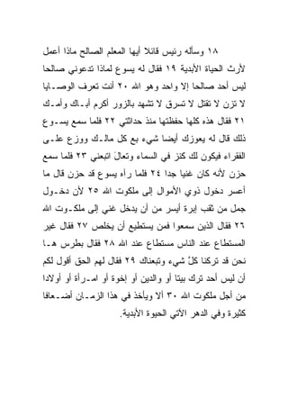 ‫٨١ ﻭﺴﺄﻟﻪ ﺭﺌﻴﺱ ﻗﺎﺌﻼ ﺃﻴﻬﺎ ﺍﻟﻤﻌﻠﻡ ﺍﻟﺼﺎﻟﺢ ﻤﺎﺫﺍ ﺃﻋﻤل‬
                             ‫ﹰ‬
‫ﻷﺭﺙ ﺍﻟﺤﻴﺎﺓ ﺍﻷﺒﺩﻴﺔ ٩١ ﻓﻘﺎل ﻟﻪ ﻴﺴﻭﻉ ﻟﻤﺎﺫﺍ ﺘﺩﻋﻭﻨﻲ ﺼﺎﻟﺤﺎ‬
 ‫‪‬‬
‫ﻟﻴﺱ ﺃﺤﺩ ﺼﺎﻟﺤﺎ ﺇﻻ ﻭﺍﺤﺩ ﻭﻫﻭ ﺍﷲ ٠٢ ﺃﻨﺕ ﺘﻌﺭﻑ ﺍﻟﻭﺼـﺎﻴﺎ‬
                            ‫‪‬‬        ‫‪‬‬    ‫‪‬‬
‫ﻻ ﺘﺯﻥ ﻻ ﺘﻘﺘل ﻻ ﺘﺴﺭﻕ ﻻ ﺘﺸﻬﺩ ﺒﺎﻟﺯﻭﺭ ﺃﻜﺭﻡ ﺃﺒـﺎﻙ ﻭﺃﻤـﻙ‬
‫١٢ ﻓﻘﺎل ﻫﺫﻩ ﻜﻠﻬﺎ ﺤﻔﻅﺘﻬﺎ ﻤﻨﺫ ﺤﺩﺍﺜﺘﻲ ٢٢ ﻓﻠﻤﺎ ﺴﻤﻊ ﻴﺴـﻭﻉ‬
‫ﺫﻟﻙ ﻗﺎل ﻟﻪ ﻴﻌﻭﺯﻙ ﺃﻴﻀﺎ ﺸﻲﺀ ﺒﻊ ﻜل ﻤﺎﻟـﻙ ﻭﻭﺯﻉ ﻋﻠـﻰ‬
                           ‫‪‬‬
‫ﺍﻟﻔﻘﺭﺍﺀ ﻓﻴﻜﻭﻥ ﻟﻙ ﻜﻨﺯ ﻓﻲ ﺍﻟﺴﻤﺎﺀ ﻭﺘﻌﺎل ﺍﺘﺒﻌﻨﻲ ٣٢ ﻓﻠﻤﺎ ﺴﻤﻊ‬
                   ‫َ‬
‫ﺤﺯﻥ ﻷﻨﻪ ﻜﺎﻥ ﻏﻨﻴﺎ ﺠﺩﺍ ٤٢ ﻓﻠﻤﺎ ﺭﺁﻩ ﻴﺴﻭﻉ ﻗﺩ ﺤﺯﻥ ﻗﺎل ﻤﺎ‬
                                ‫‪ ‬‬
‫ﺃﻋﺴﺭ ﺩﺨﻭل ﺫﻭﻱ ﺍﻷﻤﻭﺍل ﺇﻟﻰ ﻤﻠﻜﻭﺕ ﺍﷲ ٥٢ ﻷﻥ ﺩﺨـﻭل‬
‫ﺠ ‪‬ل ﻤﻥ ﺜﻘﺏ ﺇﺒﺭﺓ ﺃﻴﺴﺭ ﻤﻥ ﺃﻥ ﻴﺩﺨل ﻏﻨﻲ ﺇﻟﻰ ﻤﻠﻜـﻭﺕ ﺍﷲ‬
                                               ‫‪‬ﻤ‬
‫٦٢ ﻓﻘﺎل ﺍﻟﺫﻴﻥ ﺴﻤﻌﻭﺍ ﻓﻤﻥ ﻴﺴﺘﻁﻴﻊ ﺃﻥ ﻴﺨﻠﺹ ٧٢ ﻓﻘﺎل ﻏﻴﺭ‬
‫ﺍﻟﻤﺴﺘﻁﺎﻉ ﻋﻨﺩ ﺍﻟﻨﺎﺱ ﻤﺴﺘﻁﺎﻉ ﻋﻨﺩ ﺍﷲ ٨٢ ﻓﻘﺎل ﺒﻁﺭﺱ ﻫـﺎ‬
‫ﻨﺤﻥ ﻗﺩ ﺘﺭﻜﻨﺎ ﻜل ﺸﻲﺀ ﻭﺘﺒﻌﻨﺎﻙ ٩٢ ﻓﻘﺎل ﻟﻬﻡ ﺍﻟﺤﻕ ﺃﻗﻭل ﻟﻜﻡ‬
         ‫ﹸ‬                            ‫ﱠ‬
‫ﺃﻥ ﻟﻴﺱ ﺃﺤﺩ ﺘﺭﻙ ﺒﻴﺘﺎ ﺃﻭ ﻭﺍﻟﺩﻴﻥ ﺃﻭ ﺇﺨﻭﺓ ﺃﻭ ﺍﻤـﺭﺃﺓ ﺃﻭ ﺃﻭﻻﺩﺍ‬
 ‫‪‬‬                                    ‫ﹰ‬       ‫‪‬‬
‫ﻤﻥ ﺃﺠل ﻤﻠﻜﻭﺕ ﺍﷲ ٠٣ ﺃﻻ ﻭﻴﺄﺨﺫ ﻓﻲ ﻫﺫﺍ ﺍﻟﺯﻤـﺎﻥ ﺃﻀـﻌﺎﻓﺎ‬
 ‫ﹰ‬
                     ‫ﻜﺜﻴﺭﺓ ﻭﻓﻲ ﺍﻟﺩﻫﺭ ﺍﻵﺘﻲ ﺍﻟﺤﻴﻭﺓ ﺍﻷﺒﺩﻴﺔ.‬
 