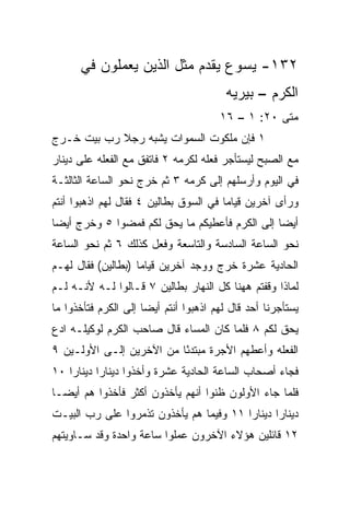 ‫٢٣١- ﻴﺴﻭﻉ ﻴﻘﺩﻡ ﻤﺜل ﺍﻟﺫﻴﻥ ﻴﻌﻤﻠﻭﻥ ﻓﻲ‬
                                        ‫ﺍﻟﻜﺭﻡ – ﺒﻴﺭﻴﻪ‬
                                       ‫ﻤﺘﻰ ٠٢: ١ – ٦١‬
                                                   ‫ﹼ‬
‫١ ﻓﺈﻥ ﻤﻠﻜﻭﺕ ﺍﻟﺴﻤﻭﺍﺕ ﻴﺸﺒﻪ ﺭﺠﻼ ﺭﺏ ﺒﻴﺕ ﺨـﺭﺝ‬
            ‫ﹰ‬
‫ﻤﻊ ﺍﻟﺼﺒﺢ ﻟﻴﺴﺘﺄﺠﺭ ﻓﻌﻠﻪ ﻟﻜﺭﻤﻪ ٢ ﻓﺎﺘﻔﻕ ﻤﻊ ﺍﻟﻔﻌﻠﻪ ﻋﻠﻰ ﺩﻴﻨﺎﺭ‬
‫ﻓﻲ ﺍﻟﻴﻭﻡ ﻭﺃﺭﺴﻠﻬﻡ ﺇﻟﻰ ﻜﺭﻤﻪ ٣ ﺜﻡ ﺨﺭﺝ ﻨﺤﻭ ﺍﻟﺴﺎﻋﺔ ﺍﻟﺜﺎﻟﺜـﺔ‬
‫ﻭﺭﺃﻯ ﺁﺨﺭﻴﻥ ﻗﻴﺎﻤﺎ ﻓﻲ ﺍﻟﺴﻭﻕ ﺒﻁﺎﻟﻴﻥ ٤ ﻓﻘﺎل ﻟﻬﻡ ﺍﺫﻫﺒﻭﺍ ﺃﻨﺘﻡ‬
                                        ‫‪‬‬
‫ﺃﻴﻀﺎ ﺇﻟﻰ ﺍﻟﻜﺭﻡ ﻓﺄﻋﻁﻴﻜﻡ ﻤﺎ ﻴﺤﻕ ﻟﻜﻡ ﻓﻤﻀﻭﺍ ٥ ﻭﺨﺭﺝ ﺃﻴﻀﺎ‬
 ‫‪‬‬                                              ‫‪‬‬
‫ﻨﺤﻭ ﺍﻟﺴﺎﻋﺔ ﺍﻟﺴﺎﺩﺴﺔ ﻭﺍﻟﺘﺎﺴﻌﺔ ﻭﻓﻌل ﻜﺫﻟﻙ ٦ ﺜﻡ ﻨﺤﻭ ﺍﻟﺴﺎﻋﺔ‬
‫ﺍﻟﺤﺎﺩﻴﺔ ﻋﺸﺭﺓ ﺨﺭﺝ ﻭﻭﺠﺩ ﺁﺨﺭﻴﻥ ﻗﻴﺎﻤﺎ )ﺒﻁﺎﻟﻴﻥ( ﻓﻘﺎل ﻟﻬـﻡ‬
                    ‫‪‬‬
‫ﻟﻤﺎﺫﺍ ﻭﻗﻔﺘﻡ ﻫﻬﻨﺎ ﻜل ﺍﻟﻨﻬﺎﺭ ﺒﻁﺎﻟﻴﻥ ٧ ﻗـﺎﻟﻭﺍ ﻟـﻪ ﻷﻨـﻪ ﻟـﻡ‬
‫ﻴﺴﺘﺄﺠﺭﻨﺎ ﺃﺤﺩ ﻗﺎل ﻟﻬﻡ ﺍﺫﻫﺒﻭﺍ ﺃﻨﺘﻡ ﺃﻴﻀﺎ ﺇﻟﻰ ﺍﻟﻜﺭﻡ ﻓﺘﺄﺨﺫﻭﺍ ﻤﺎ‬
                      ‫‪‬‬
‫ﻴﺤﻕ ﻟﻜﻡ ٨ ﻓﻠﻤﺎ ﻜﺎﻥ ﺍﻟﻤﺴﺎﺀ ﻗﺎل ﺼﺎﺤﺏ ﺍﻟﻜﺭﻡ ﻟﻭﻜﻴﻠـﻪ ﺍﺩﻉ‬
‫‪‬‬
‫ﺍﻟﻔﻌﻠﻪ ﻭﺃﻋﻁﻬﻡ ﺍﻷﺠﺭﺓ ﻤﺒﺘﺩﺌﺎ ﻤﻥ ﺍﻵﺨﺭﻴﻥ ﺇﻟـﻰ ﺍﻷﻭﻟـﻴﻥ ٩‬
                          ‫ً‬
‫ﻓﺠﺎﺀ ﺃﺼﺤﺎﺏ ﺍﻟﺴﺎﻋﺔ ﺍﻟﺤﺎﺩﻴﺔ ﻋﺸﺭﺓ ﻭﺃﺨﺫﻭﺍ ﺩﻴﻨﺎﺭﺍ ﺩﻴﻨﺎﺭﺍ ٠١‬
    ‫‪‬‬      ‫‪‬‬
‫ﻓﻠﻤﺎ ﺠﺎﺀ ﺍﻷﻭﻟﻭﻥ ﻅﻨﻭﺍ ﺃﻨﻬﻡ ﻴﺄﺨﺫﻭﻥ ﺃﻜﺜﺭ ﻓﺄﺨﺫﻭﺍ ﻫﻡ ﺃﻴ ‪‬ـﺎ‬
  ‫ﻀ‬
‫ﺩﻴﻨﺎﺭﺍ ﺩﻴﻨﺎﺭﺍ ١١ ﻭﻓﻴﻤﺎ ﻫﻡ ﻴﺄﺨﺫﻭﻥ ﺘﺫﻤﺭﻭﺍ ﻋﻠﻰ ﺭﺏ ﺍﻟﺒﻴـﺕ‬
                                         ‫‪‬‬      ‫‪‬‬
‫٢١ ﻗﺎﺌﻠﻴﻥ ﻫﺅﻻﺀ ﺍﻵﺨﺭﻭﻥ ﻋﻤﻠﻭﺍ ﺴﺎﻋﺔ ﻭﺍﺤﺩﺓ ﻭﻗﺩ ﺴـﺎﻭﻴﺘﻬﻡ‬
 