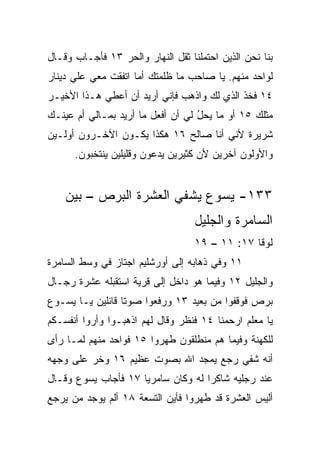 ‫ﺒﻨﺎ ﻨﺤﻥ ﺍﻟﺫﻴﻥ ﺍﺤﺘﻤﻠﻨﺎ ﺜﻘل ﺍﻟﻨﻬﺎﺭ ﻭﺍﻟﺤﺭ ٣١ ﻓﺄﺠـﺎﺏ ﻭﻗـﺎل‬
‫ﻟﻭﺍﺤﺩ ﻤﻨﻬﻡ. ﻴﺎ ﺼﺎﺤﺏ ﻤﺎ ﻅﻠﻤﺘﻙ ﺃﻤﺎ ﺍﺘﻔﻘﺕ ﻤﻌﻲ ﻋﻠﻲ ﺩﻴﻨﺎﺭ‬
‫٤١ ﻓﺨﺫ ﺍﻟﺫﻱ ﻟﻙ ﻭﺍﺫﻫﺏ ﻓﺈﻨﻲ ﺃﺭﻴﺩ ﺃﻥ ﺃﻋﻁﻲ ﻫـﺫﺍ ﺍﻷﺨﻴـﺭ‬
‫ﻤﺜﻠﻙ ٥١ ﺃﻭ ﻤﺎ ﻴﺤل ﻟﻲ ﺃﻥ ﺃﻓﻌل ﻤﺎ ﺃﺭﻴﺩ ﺒﻤـﺎﻟﻲ ﺃﻡ ﻋﻴﻨـﻙ‬
                                   ‫ُ‬
‫ﺸﺭﻴﺭﺓ ﻷﻨﻲ ﺃﻨﺎ ﺼﺎﻟﺢ ٦١ ﻫﻜﺫﺍ ﻴﻜـﻭﻥ ﺍﻵﺨـﺭﻭﻥ ﺃ ‪‬ﻟـﻴﻥ‬
    ‫ﻭ‬
      ‫ﻭﺍﻷﻭﻟﻭﻥ ﺁﺨﺭﻴﻥ ﻷﻥ ﻜﺜﻴﺭﻴﻥ ‪‬ﺩﻋﻭﻥ ﻭﻗﻠﻴﻠﻴﻥ ﻴﻨﺘﺨﺒﻭﻥ.‬
             ‫‪‬‬             ‫ﻴ‬


    ‫٣٣١- ﻴﺴﻭﻉ ﻴﺸﻔﻲ ﺍﻟﻌﺸﺭﺓ ﺍﻟﺒﺭﺹ – ﺒﻴﻥ‬
                                   ‫ﺍﻟﺴﺎﻤﺭﺓ ﻭﺍﻟﺠﻠﻴل‬
                                   ‫ﻟﻭﻗﺎ ٧١: ١١ – ٩١‬
‫١١ ﻭﻓﻲ ﺫﻫﺎﺒﻪ ﺇﻟﻰ ﺃﻭﺭﺸﻠﻴﻡ ﺍﺠﺘﺎﺯ ﻓﻲ ﻭﺴﻁ ﺍﻟﺴﺎﻤﺭﺓ‬
‫ﻭﺍﻟﺠﻠﻴل ٢١ ﻭﻓﻴﻤﺎ ﻫﻭ ﺩﺍﺨل ﺇﻟﻰ ﻗﺭﻴﺔ ﺍﺴﺘﻘﺒﻠﻪ ﻋﺸﺭﺓ ﺭﺠـﺎل‬
‫‪‬ﺭﺹ ﻓﻭﻗﻔﻭﺍ ﻤﻥ ﺒﻌﻴﺩ ٣١ ﻭﺭﻓﻌﻭﺍ ﺼﻭﺘﺎ ﻗﺎﺌﻠﻴﻥ ﻴـﺎ ﻴﺴـﻭﻉ‬
                  ‫ﹰ‬                              ‫ﺒ‬
‫ﻴﺎ ﻤﻌﻠﻡ ﺍﺭﺤﻤﻨﺎ ٤١ ﻓﻨﻅﺭ ﻭﻗﺎل ﻟﻬﻡ ﺍﺫﻫﺒـﻭﺍ ﻭﺃﺭﻭﺍ ﺃﻨﻔﺴـﻜﻡ‬
‫ﻟﻠﻜﻬﻨﺔ ﻭﻓﻴﻤﺎ ﻫﻡ ﻤﻨﻁﻠﻘﻭﻥ ﻁﻬﺭﻭﺍ ٥١ ﻓﻭﺍﺤﺩ ﻤﻨﻬﻡ ﻟﻤـﺎ ﺭﺃﻯ‬
‫ﺃﻨﻪ ﹸﻔﻲ ﺭﺠﻊ ﻴﻤﺠﺩ ﺍﷲ ﺒﺼﻭﺕ ﻋﻅﻴﻡ ٦١ ﻭﺨﺭ ﻋﻠﻰ ﻭﺠﻬﻪ‬
         ‫‪‬‬                              ‫ﺸ‬
‫ﻋﻨﺩ ﺭﺠﻠﻴﻪ ﺸﺎﻜﺭﺍ ﻟﻪ ﻭﻜﺎﻥ ﺴﺎﻤﺭﻴﺎ ٧١ ﻓﺄﺠﺎﺏ ﻴﺴﻭﻉ ﻭﻗـﺎل‬
                     ‫‪‬‬              ‫‪‬‬
‫ﺃﻟﻴﺱ ﺍﻟﻌﺸﺭﺓ ﻗﺩ ﻁﻬﺭﻭﺍ ﻓﺄﻴﻥ ﺍﻟﺘﺴﻌﺔ ٨١ ﺃﻟﻡ ﻴﻭﺠﺩ ﻤﻥ ﻴﺭﺠﻊ‬
 