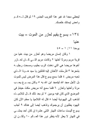 ‫ﻟﻴﻌﻁﻲ ﻤﺠﺩﺍ ﷲ ﻏﻴﺭ ﻫﺫﺍ ﺍﻟﻐﺭﻴﺏ ﺍﻟﺠﻨﺱ ٩١ ﺜﻡ ﻗﺎل ﻟـﻪ ﻗـﻡ‬
                                          ‫‪‬‬
                                   ‫ﻭﺍﻤﺽ ﺇﻴﻤﺎﻨﻙ ﺨﻠﺼﻙ.‬
                                      ‫ﹼ‬         ‫ِ‬


    ‫٤٣١- ﻴﺴﻭﻉ ﻴﻘﻴﻡ ﻟﻌﺎﺯﺭ ﻤﻥ ﺍﻟﻤﻭﺕ – ﺒﻴﺕ‬
                                                   ‫ﻋﻨﻴﺎ‬
                                    ‫ﻴﻭﺤﻨﺎ ١١: ١ – ٥٤‬
‫١ ﻭﻜﺎﻥ ﺇﻨﺴﺎﻥ ﻤﺭﻴﻀﺎ ﻭﻫﻭ ﻟﻌﺎﺯﺭ ﻤﻥ ﺒﻴﺕ ﻋﻨﻴﺎ ﻤﻥ‬
                          ‫‪‬‬
‫ﻗﺭﻴﺔ ﻤﺭﻴﻡ ﻭﻤﺭﺜﺎ ﺃﺨﺘﻬﺎ ٢ ﻭﻜﺎﻨﺕ ﻤﺭﻴﻡ ﺍﻟﺘـﻲ ﻜـﺎﻥ ﻟﻌـﺎﺯﺭ‬
‫ﺃﺨﻭﻫﺎ ﻤﺭﻴﻀﺎ ﻫﻲ ﺍﻟﺘﻲ ﺩﻫﻨﺕ ﺍﻟﺭﺏ ﺒﻁﻴﺏ ﻭﻤﺴﺤﺕ ﺭﺠﻠﻴـﻪ‬
                                     ‫‪‬‬
‫ﺒﺸﻌﺭﻫﺎ ٣ ﻓﺄﺭﺴﻠﺕ ﺍﻷﺨﺘﺎﻥ ﺇﻟﻴﻪ ﻗﺎﺌﻠﺘﻴﻥ ﻴﺎ ﺴﻴﺩ ﻫـﻭﺫﺍ ﺍﻟـﺫﻱ‬
‫ﺘﺤ ‪‬ﻪ ﻤﺭﻴﺽ ٤ ﻓﻠﻤﺎ ﺴﻤﻊ ﻴﺴﻭﻉ ﻗﺎل ﻫﺫﺍ ﺍﻟﻤﺭﺽ ﻟﻴﺱ ﻟﻠﻤﻭﺕ‬
                                              ‫ﺒ‬
‫ﺒل ﻷﺠل ﻤﺠﺩ ﺍﷲ ﻟﻴﺘﻤﺠﺩ ﺍﺒﻥ ﺍﷲ ﺒﻪ ٥ ﻭﻜﺎﻥ ﻴﺴـﻭﻉ ﻴﺤـﺏ‬
‫ﻤﺭﺜﺎ ﻭﺃﺨﺘﻬﺎ ﻭﻟﻌﺎﺯﺭ ٦ ﻓﻠﻤﺎ ﺴﻤﻊ ﺃﻨﻪ ﻤﺭﻴﺽ ﻤﻜﺙ ﺤﻴﻨﺌﺫ ﻓﻲ‬
   ‫ٍ‬
‫ﺍﻟﻤﻭﻀﻊ ﺍﻟﺫﻱ ﻜﺎﻥ ﻓﻴﻪ ﻴﻭﻤﻴﻥ ٧ ﺜﻡ ﺒﻌﺩ ﺫﻟﻙ ﻗـﺎل ﻟﺘﻼﻤﻴـﺫﻩ‬
‫ﻟﻨﺫﻫﺏ ﺇﻟﻰ ﺍﻟﻴﻬﻭﺩﻴﺔ ﺃﻴﻀﺎ ٨ ﻗﺎل ﻟﻪ ﺍﻟﺘﻼﻤﻴﺫ ﻴﺎ ﻤﻌﻠﻡ ﺍﻵﻥ ﻜﺎﻥ‬
                                  ‫‪‬‬
‫ﺍﻟﻴﻬﻭﺩ ﻴﻁﻠﺒﻭﻥ ﺃﻥ ﻴﺭﺠﻤﻭﻙ ﻭﺘﺫﻫﺏ ﺃﻴﻀﺎ ﺇﻟﻰ ﻫﻨﺎﻙ ٩ ﺃﺠﺎﺏ‬
                 ‫‪‬‬
‫ﻴﺴﻭﻉ ﺃﻟﻴﺴﺕ ﺴﺎﻋﺎﺕ ﺍﻟﻨﻬﺎﺭ ﺍﺜﻨﺘﻲ ﻋﺸﺭﺓ ﺇﻥ ﻜﺎﻥ ﺃﺤﺩ ﻴﻤﺸـﻲ‬
      ‫‪‬‬
‫ﻓﻲ ﺍﻟﻨﻬﺎﺭ ﻻ ﻴﻌﺜﺭ ﻷﻨﻪ ﻴﻨﻅﺭ ﻨﻭﺭ ﻫﺫﺍ ﺍﻟﻌـﺎﻟﻡ ٠١ ﻭﻟﻜـﻥ ﺇﻥ‬
 