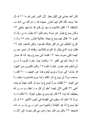 ‫ﻜﺎﻥ ﺃﺤﺩ ﻴﻤﺸﻲ ﻓﻲ ﺍﻟﻠﻴل ﻴﻌﺜﺭ ﻷﻥ ﺍﻟﻨﻭﺭ ﻟﻴﺱ ﻓﻴـﻪ ١١ ﻗـﺎل‬
                                             ‫‪‬‬
‫ﻫﺫﺍ ﻭﺒﻌﺩ ﺫﻟﻙ ﻗﺎل ﻟﻬﻡ ﻟﻌﺎﺯﺭ ﺤﺒﻴﺒﻨﺎ ﻗﺩ ﻨـﺎﻡ ﻟﻜﻨـﻲ ﺃﺫﻫـﺏ‬
‫ﻷﻭﻗﻅﻪ ٢١ ﻓﻘﺎل ﺘﻼﻤﻴﺫﻩ ﻴﺎ ﺴﻴﺩ ﺇﻥ ﻜﺎﻥ ﻗﺩ ﻨﺎﻡ ﻓﻬﻭ ﻴﺸﻔﻲ ٣١‬
‫ﻭﻜﺎﻥ ﻴﺴﻭﻉ ﻴﻘﻭل ﻋﻥ ﻤﻭﺘﻪ ﻭﻫﻡ ﻅﻨﻭﺍ ﺃﻨﻪ ﻴﻘﻭل ﻋـﻥ ﺭﻗـﺎﺩ‬
‫ﺍﻟﻨﻭﻡ ٤١ ﻓﻘﺎل ﻟﻬﻡ ﻴﺴﻭﻉ ﺤﻴﻨﺌﺫ ﻋﻼﻨﻴﺔ ﻟﻌﺎﺯﺭ ﻤﺎﺕ ٥١ ﻭﺃﻨـﺎ‬
‫ﺃﻓﺭﺡ ﻷﺠﻠﻜﻡ ﺇﻨﻲ ﻟﻡ ﺃﻜﻥ ﻫﻨﺎﻙ ﻟﺘﺅﻤﻨﻭﺍ ﻭﻟﻜﻥ ﻟﻨﺫﻫﺏ ﺇﻟﻴﻪ ٦١‬
‫ﻓﻘﺎل ﺘﻭﻤﺎ ﺍﻟﺫﻱ ﻴﻘﺎل ﻟﻪ ﺍﻟﺘﻭﺀﻡ ﻟﻠﺘﻼﻤﻴﺫ ﺭﻓﻘﺎﺌﻪ ﻟﻨـﺫﻫﺏ ﻨﺤـﻥ‬
‫ﺃﻴﻀﺎ ﻟﻜﻲ ﻨﻤﻭﺕ ﻤﻌﻪ ٧١ ﻓﻠﻤﺎﻩ ﺃﺘﻰ ﻴﺴﻭﻉ ﻭﺠﺩ ﺃﻨﻪ ﻗﺩ ﺼﺎﺭ‬
                                               ‫‪‬‬
‫ﻟﻪ ﺃﺭﺒﻌﺔ ﺃﻴﺎﻡ ﻓﻲ ﺍﻟﻘﺒﺭ ٨١ ﻭﻜﺎﻨﺕ ﺒﻴﺕ ﻋﻨﻴـﺎ ﻗﺭﻴﺒـﺔ ﻤـﻥ‬
‫ﺃﻭﺭﺸﻠﻴﻡ ﻨﺤﻭ ﺨﻤﺱ ﻋﺸﺭﺓ ﻏﻠﻭﺓ ٩١ ﻭﻜﺎﻥ ﻜﺜﻴﺭﻭﻥ ﻤﻥ ﺍﻟﻴﻬﻭﺩ‬
‫ﻗﺩ ﺠﺎﺀﻭﺍ ﺇﻟﻰ ﻤﺭﺜﺎ ﻭﻤﺭﻴﻡ ﻟﻴﻌﺯﻭﻫﻤﺎ ﻋﻥ ﺃﺨﻴﻬﻤـﺎ ٠٢ ﻓﻠﻤـﺎ‬
‫ﺴﻤﻌﺕ ﻤﺭﺜﺎ ﺃﻥ ﻴﺴﻭﻉ ﺁﺕ ﻻﻗﺘﻪ ﻭﺃﻤﺎ ﻤﺭﻴﻡ ﻓﺎﺴﺘﻤ ‪‬ﺕ ﺠﺎﻟﺴـﺔ‬
        ‫ﺭ‬                      ‫ٍ‬
‫ﻓﻲ ﺍﻟﺒﻴﺕ ١٢ ﻓﻘﺎﻟﺕ ﻤﺭﺜﺎ ﻟﻴﺴﻭﻉ ﻴﺎ ﺴﻴﺩ ﻟﻭ ﻜﻨﺕ ﻫﻬﻨﺎ ﻟﻡ ﻴ ‪‬ﺕ‬
 ‫ﻤ‬
‫ﺃﺨﻲ ٢٢ ﻟﻜﻨﻲ ﺍﻵﻥ ﺃﻴﻀﺎ ﺃﻋﻠﻡ ﺃﻥ ﻜل ﻤـﺎ ﺘﻁﻠـﺏ ﻤـﻥ ﺍﷲ‬
                             ‫‪‬‬
‫ﻴﻌﻁﻴﻙ ﺍﷲ ﺇﻴﺎﻩ ٣٢ ﻗﺎل ﻟﻬﺎ ﻴﺴﻭﻉ ﺴﻴﻘﻭﻡ ﺃﺨﻭﻙ ٤٢ ﻗﺎﻟﺕ ﻟـﻪ‬
‫ﻤﺭﺜﺎ ﺃﻨﺎ ﺃﻋﻠﻡ ﺃﻨﻪ ﺴﻴﻘﻭﻡ ﻓﻲ ﺍﻟﻘﻴﺎﻤﺔ ﻓﻲ ﺍﻟﻴﻭﻡ ﺍﻷﺨﻴﺭ ٥٢ ﻗـﺎل‬
‫ﻟﻬﺎ ﻴﺴﻭﻉ ﺃﻨﺎ ﻫﻭ ﺍﻟﻘﻴﺎﻤﺔ ﻭﺍﻟﺤﻴﻭﺓ ﻤﻥ ﺁﻤﻥ ﺒـﻲ ﻭﻟـﻭ ﻤـﺎﺕ‬
‫ﻓﺴﻴﺤﻴﺎ ٦٢ ﻭﻜل ﻤﻥ ﻜﺎﻥ ﺤﻴﺎ ﻭﺁﻤﻥ ﺒﻲ ﻓﻠﻥ ﻴﻤﻭﺕ ﺇﻟﻰ ﺍﻷﺒـﺩ‬
                            ‫‪‬‬
 