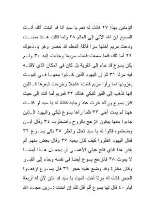 ‫ﺃﺘﺅﻤﻨﻴﻥ ﺒﻬﺫﺍ ٧٢ ﻗﺎﻟﺕ ﻟﻪ ﻨﻌﻡ ﻴﺎ ﺴﻴﺩ ﺃﻨﺎ ﻗﺩ ﺁﻤﻨﺕ ﺃﻨﻙ ﺃﻨـﺕ‬
‫ﺍﻟﻤﺴﻴﺢ ﺍﺒﻥ ﺍﷲ ﺍﻵﺘﻲ ﺇﻟﻰ ﺍﻟﻌﺎﻟﻡ ٨٢ ﻭﻟﻤﺎ ﻗﺎﻟﺕ ﻫـﺫﺍ ﻤﻀـﺕ‬
‫ﻭﺩﻋﺕ ﻤﺭﻴﻡ ﺃﺨﺘﻬﺎ ﺴﺭﺍ ﻗﺎﺌﻠﺔ ﺍﻟﻤﻌﻠﻡ ﻗﺩ ﺤﻀﺭ ﻭﻫﻭ ﻴـﺩﻋﻭﻙ‬
                                ‫‪‬‬
‫٩٢ ﺃ ‪‬ﺎ ﺘﻠﻙ ﻓﻠﻤﺎ ﺴﻤﻌﺕ ﻗﺎﻤﺕ ﺴﺭﻴﻌﺎ ﻭﺠﺎﺀﺕ ﺇﻟﻴﻪ ٠٣ ﻭﻟـﻡ‬
                    ‫‪‬‬                        ‫ﻤ‬
‫ﻴﻜﻥ ﻴﺴﻭﻉ ﻗﺩ ﺠﺎﺀ ﺇﻟﻰ ﺍﻟﻘﺭﻴﺔ ﺒل ﻜﺎﻥ ﻓﻲ ﺍﻟﻤﻜﺎﻥ ﺍﻟﺫﻱ ﻻﻗﺘـﻪ‬
‫ﻓﻴﻪ ﻤﺭﺜﺎ ١٣ ﺜﻡ ﺇﻥ ﺍﻟﻴﻬﻭﺩ ﺍﻟﺫﻴﻥ ﻜـﺎﻨﻭﺍ ﻤﻌﻬـﺎ ﻓـﻲ ﺍﻟﺒﻴـﺕ‬
‫ﻴﻌﺯﻭﻨﻬﺎ ﻟﻤﺎ ﺭﺃﻭﺍ ﻤﺭﻴﻡ ﻗﺎﻤﺕ ﻋﺎﺠﻼ ﻭﺨﺭﺠﺕ ﺘﺒﻌﻭﻫﺎ ﻗـﺎﺌﻠﻴﻥ‬
                     ‫ﹰ‬
‫ﺇﻨﻬﺎ ﺘﺫﻫﺏ ﺇﻟﻰ ﺍﻟﻘﺒﺭ ﻟﺘﺒﻜﻲ ﻫﻨﺎﻙ ٢٣ ﻓﻤﺭﻴﻡ ﻟﻤﺎ ﺃﺘﺕ ﺇﻟﻰ ﺤﻴﺙ‬
‫ﻜﺎﻥ ﻴﺴﻭﻉ ﻭﺭﺃﺘﻪ ﺨ ‪‬ﺕ ﻋﻨﺩ ﺭﺠﻠﻴﻪ ﻗﺎﺌﻠﺔ ﻟﻪ ﻴﺎ ﺴﻴﺩ ﻟﻭ ﻜﻨـﺕ‬
                                   ‫ﺭ‬
‫ﻫﻬﻨﺎ ﻟﻡ ﻴﻤﺕ ﺃﺨﻲ ٣٣ ﻓﻠﻤﺎ ﺭﺁﻫﺎ ﻴﺴﻭﻉ ﺘﺒﻜﻲ ﻭﺍﻟﻴﻬﻭﺩ ﺍﻟـﺫﻴﻥ‬
‫ﺠﺎﺀﻭﺍ ﻤﻌﻬﺎ ﻴﺒﻜﻭﻥ ﺍﻨﺯﻋﺞ ﺒﺎﻟﺭﻭﺡ ﻭﺍﻀﻁﺭﺏ ٤٣ ﻭﻗﺎل ﺃﻴـﻥ‬
‫ﻭﻀﻌﺘﻤﻭﻩ ﻗﺎﻟﻭﺍ ﻟﻪ ﻴﺎ ﺴﻴﺩ ﺘﻌﺎل ﻭﺍﻨﻅﺭ ٥٣ ﺒﻜﻰ ﻴﺴـﻭﻉ ٦٣‬
                      ‫َ‬
‫ﻓﻘﺎل ﺍﻟﻴﻬﻭﺩ ﺍﻨﻅﺭﻭﺍ ﻜﻴﻑ ﻜﺎﻥ ﻴﺤﺒﻪ ٧٣ ﻭﻗﺎل ﺒﻌﺽ ﻤﻨﻬﻡ ﺃﻟﻡ‬
‫ﻴﻘﺩﺭ ﻫﺫﺍ ﺍﻟﺫﻱ ﻓﺘﺢ ﻋﻴﻨﻲ ﺍﻷﻋﻤـﻰ ﺃﻥ ﻴﺠﻌـل ﻫـﺫﺍ ﺃﻴ ‪‬ـﺎ‬
  ‫ﻀ‬
‫ﻻ ﻴﻤﻭﺕ ٨٣ ﻓﺎﻨﺯﻋﺞ ﻴﺴﻭﻉ ﺃﻴﻀﺎ ﻓﻲ ﻨﻔﺴﻪ ﻭﺠﺎﺀ ﺇﻟﻰ ﺍﻟﻘﺒـﺭ‬
                         ‫‪‬‬
‫ﻭﻜﺎﻥ ﻤﻐﺎﺭﺓ ﻭﻗﺩ ﻭﻀﻊ ﻋﻠﻴﻪ ﺤﺠﺭ ٩٣ ﻗﺎل ﻴﺴـﻭﻉ ﺍﺭﻓﻌـﻭﺍ‬
                                      ‫ﹰ‬
‫ﺍﻟﺤﺠﺭ ﻗﺎﻟﺕ ﻟﻪ ﻤﺭﺜﺎ ﺃﺨﺕ ﺍﻟﻤﻴﺕ ﻴﺎ ﺴﻴﺩ ﻗﺩ ﺍﻨﺘﻥ ﻷﻥ ﻟﻪ ﺃﺭﺒﻌﺔ‬
‫ﺃﻴﺎﻡ ٠٤ ﻗﺎل ﻟﻬﺎ ﻴﺴﻭﻉ ﺃﻟﻡ ﺃﻗل ﻟﻙ ﺇﻥ ﺁﻤﻨﺕ ﺘـﺭﻴﻥ ﻤﺠـﺩ ﺍﷲ‬
 