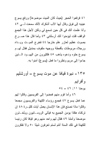 ‫١٤ ﻓﺭﻓﻌﻭﺍ ﺍﻟﺤﺠﺭ )ﺤﻴﺙ ﻜﺎﻥ ﺍﻟﻤﻴﺕ ﻤﻭﻀﻭﻋﺎ( ﻭﺭﻓﻊ ﻴﺴﻭﻉ‬
            ‫‪‬‬
‫ﻋﻴﻨﻴﻪ ﺇﻟﻰ ﻓﻭﻕ ﻭﻗﺎل ﺃﻴﻬﺎ ﺍﻵﺏ ﺃﺸﻜﺭﻙ ﻷﻨﻙ ﺴﻤﻌﺕ ﻟـﻲ ٢٤‬
‫ﻭﺃﻨﺎ ﻋﻠﻤﺕ ﺃﻨﻙ ﻓﻲ ﻜل ﺤﻴﻥ ﺘﺴﻤﻊ ﻟﻲ ﻭﻟﻜﻥ ﻷﺠل ﻫﺫﺍ ﺍﻟﺠﻤﻊ‬
‫ﺍﻟﻭﺍﻗﻑ ﻗﻠﺕ ﻟﻴﺅﻤﻨﻭﺍ ﺃﻨﻙ ﺃﺭﺴﻠﺘﻨﻲ ٣٤ ﻭﻟﻤﺎ ﻗﺎل ﻫﺫﺍ ﺼـﺭﺥ‬
‫ﺒﺼﻭﺕ ﻋﻅﻴﻡ ﻟﻌﺎﺯﺭ ﻫﻠﻡ ﺨﺎﺭﺠﺎ ٤٤ ﻓﺨﺭﺝ ﺍﻟﻤﻴـﺕ ﻭﻴـﺩﺍﻩ‬
                       ‫‪‬‬    ‫‪‬‬
‫ﻭﺭﺠﻼﻩ ﻤﺭﺒﻭﻁﺎﺕ ﺒﺄﻗﻤﻁﺔ ﻭﻭﺠﻬﻪ ﻤﻠﻔﻭﻑ ﺒﻤﻨﺩﻴل ﻓﻘﺎل ﻟﻬـﻡ‬
          ‫ٍ‬      ‫ﹲ‬
‫ﻴﺴﻭﻉ ﺤﻠﻭﻩ ﻭﺩﻋﻭﻩ ﻴﺫﻫﺏ ٥٤ ﻓﻜﺜﻴﺭﻭﻥ ﻤﻥ ﺍﻟﻴﻬـﻭﺩ ﺍﻟـﺫﻴﻥ‬
         ‫ﺠﺎﺀﻭﺍ ﺇﻟﻰ ﻤﺭﻴﻡ ﻭﻨﻅﺭﻭﺍ ﻤﺎ ﻓﻌل )ﻴﺴﻭﻉ( ﺁﻤﻨﻭﺍ ﺒﻪ.‬


‫٥٣١- ﻨﺒﻭﺓ ﻗﻴﺎﻓﺎ ﻋﻥ ﻤﻭﺕ ﻴﺴﻭﻉ – ﺃﻭﺭﺸﻠﻴﻡ‬
                                              ‫ﻭﺃﻓﺭﺍﻴﻡ‬
                                  ‫ﻴﻭﺤﻨﺎ ١١: ٦٤ – ٤٥‬
‫٦٤ ﻭﺃﻤﺎ ﻗﻭﻡ ﻤﻨﻬﻡ ﻓﻤﻀﻭﺍ ﺇﻟﻰ ﺍﻟﻔﺭﻴﺴﻴﻴﻥ ﻭﻗﺎﻟﻭﺍ ﻟﻬﻡ‬
‫ﻋﻤﺎ ﻓﻌل ﻴﺴﻭﻉ ٧٤ ﻓﺠﻤﻊ ﺭﺅﺴﺎﺀ ﺍﻟﻜﻬﻨﺔ ﻭﺍﻟﻔﺭﻴﺴﻴﻭﻥ ﻤﺠﻤﻌﺎ‬
 ‫‪‬‬
‫ﻭﻗﺎﻟﻭﺍ ﻤﺎﺫﺍ ﻨﺼﻨﻊ ﻓﺈﻥ ﻫﺫﺍ ﺍﻹﻨﺴﺎﻥ ﻴﻌﻤل ﺁﻴﺎﺕ ﻜﺜﻴـﺭﺓ ٨٤ ﺇﻥ‬
‫ﺘﺭﻜﻨﺎﻩ ﻫﻜﺫﺍ ﻴﺅﻤﻥ ﺍﻟﺠﻤﻴﻊ ﺒﻪ ﻓﻴﺄﺘﻲ ﺍﻟﺭﻭﻤـﺎﻨﻴﻭﻥ ﻭﻴﺄﺨـﺫﻭﻥ‬
‫ﻤﻭﻀﻌﻨﺎ ﻭﺃﻤﺘﻨﺎ ٩٤ ﻓﻘﺎل ﻟﻬﻡ ﻭﺍﺤﺩ ﻤﻨﻬﻡ ﻭﻫﻭ ﻗﻴﺎﻓﺎ ﻜﺎﻥ ﺭﺌﻴﺴﺎ‬
 ‫‪‬‬
‫ﻟﻠﻜﻬﻨﺔ ﻓﻲ ﺘﻠﻙ ﺍﻟﺴﻨﺔ ﺃﻨﺘﻡ ﻟﺴﺘﻡ ﺘﻌﺭﻓﻭﻥ ﺸﻴﺌﺎ ٠٥ ﻭﻻ ﺘﻔﻜﺭﻭﻥ‬
              ‫ً‬
 