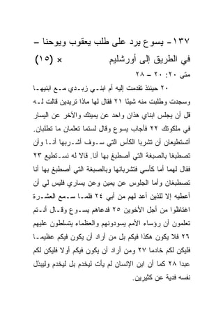 ‫٧٣١- ﻴﺴﻭﻉ ﻴﺭﺩ ﻋﻠﻰ ﻁﻠﺏ ﻴﻌﻘﻭﺏ ﻭﻴﻭﺤﻨﺎ –‬
‫× )٥١(‬                     ‫ﻓﻲ ﺍﻟﻁﺭﻴﻕ ﺇﻟﻰ ﺃﻭﺭﺸﻠﻴﻡ‬
                                    ‫ﻤﺘﻰ ٠٢: ٠٢ – ٨٢‬
                                                 ‫ﹼ‬
‫٠٢ ﺤﻴﻨﺌﺫ ﺘﻘ ‪‬ﻤﺕ ﺇﻟﻴﻪ ﺃﻡ ﺍﺒﻨـﻲ ﺯﺒـﺩﻱ ﻤـﻊ ﺍﺒﻨﻴﻬـﺎ‬
                                  ‫ﺩ‬
‫ﻭﺴﺠﺩﺕ ﻭﻁﻠﺒﺕ ﻤﻨﻪ ﺸﻴﺌﺎ ١٢ ﻓﻘﺎل ﻟﻬﺎ ﻤﺎﺫﺍ ﺘﺭﻴﺩﻴﻥ ﻗﺎﻟﺕ ﻟـﻪ‬
                                  ‫ً‬
‫ﹸل ﺃﻥ ﻴﺠﻠﺱ ﺍﺒﻨﺎﻱ ﻫﺫﺍﻥ ﻭﺍﺤﺩ ﻋﻥ ﻴﻤﻴﻨﻙ ﻭﺍﻵﺨﺭ ﻋﻥ ﺍﻟﻴﺴﺎﺭ‬
                                                  ‫ﻗ‬
‫ﻓﻲ ﻤﻠﻜﻭﺘﻙ ٢٢ ﻓﺄﺠﺎﺏ ﻴﺴﻭﻉ ﻭﻗﺎل ﻟﺴﺘﻤﺎ ﺘﻌﻠﻤﺎﻥ ﻤﺎ ﺘﻁﻠﺒﺎﻥ.‬
‫ﺃﺘﺴﺘﻁﻴﻌﺎﻥ ﺃﻥ ﺘﺸﺭﺒﺎ ﺍﻟﻜﺄﺱ ﺍﻟﺘﻲ ﺴـﻭﻑ ﺃﺸـﺭﺒﻬﺎ ﺃﻨـﺎ ﻭﺃﻥ‬
‫ﺘﺼﻁﺒﻐﺎ ﺒﺎﻟﺼﺒﻐﺔ ﺍﻟﺘﻲ ﺃﺼﻁﺒﻎ ﺒﻬﺎ ﺃﻨﺎ. ﻗﺎﻻ ﻟﻪ ﻨﺴـﺘﻁﻴﻊ ٣٢‬
‫ﻓﻘﺎل ﻟﻬﻤﺎ ﺃﻤﺎ ﻜﺄﺴﻲ ﻓﺘﺸﺭﺒﺎﻨﻬﺎ ﻭﺒﺎﻟﺼﺒﻐﺔ ﺍﻟﺘﻲ ﺃﺼﻁﺒﻎ ﺒﻬﺎ ﺃﻨﺎ‬
‫ﺘﺼﻁﺒﻐﺎﻥ ﻭﺃﻤﺎ ﺍﻟﺠﻠﻭﺱ ﻋﻥ ﻴﻤﻴﻥ ﻭﻋﻥ ﻴﺴﺎﺭﻱ ﻓﻠﻴﺱ ﻟﻲ ﺃﻥ‬
‫ﺃﻋﻁﻴﻪ ﺇﻻ ﻟﻠﺫﻴﻥ ﺃﻋ ‪ ‬ﻟﻬﻡ ﻤﻥ ﺃﺒﻲ ٤٢ ﻓﻠﻤـﺎ ﺴـﻤﻊ ﺍﻟﻌﺸـﺭﺓ‬
                                 ‫‪‬ﺩ‬
‫ﺍﻏﺘﺎﻅﻭﺍ ﻤﻥ ﺃﺠل ﺍﻷﺨﻭﻴﻥ ٥٢ ﻓﺩﻋﺎﻫﻡ ﻴﺴـﻭﻉ ﻭﻗـﺎل ﺃﻨـﺘﻡ‬
‫ﺘﻌﻠﻤﻭﻥ ﺃﻥ ﺭﺅﺴﺎﺀ ﺍﻷﻤﻡ ﻴﺴﻭﺩﻭﻨﻬﻡ ﻭﺍﻟﻌﻅﻤﺎﺀ ﻴﺘﺴﻠﻁﻭﻥ ﻋﻠﻴﻬﻡ‬
‫٦٢ ﻓﻼ ﻴﻜﻭﻥ ﻫﻜﺫﺍ ﻓﻴﻜﻡ ﺒل ﻤﻥ ﺃﺭﺍﺩ ﺃﻥ ﻴﻜﻭﻥ ﻓﻴﻜﻡ ﻋﻅﻴ ‪‬ـﺎ‬
  ‫ﻤ‬
‫ﻓﻠﻴﻜﻥ ﻟﻜﻡ ﺨﺎﺩﻤﺎ ٧٢ ﻭﻤﻥ ﺃﺭﺍﺩ ﺃﻥ ﻴﻜﻭﻥ ﻓﻴﻜﻡ ﺃﻭﻻ ﻓﻠﻴﻜﻥ ﻟﻜﻡ‬
          ‫ﹰ‬                             ‫‪‬‬
‫ﻋﺒﺩﺍ ٨٢ ﻜﻤﺎ ﺃﻥ ﺍﺒﻥ ﺍﻹﻨﺴﺎﻥ ﻟﻡ ﻴﺄﺕ ﻟ ‪‬ﺨﺩﻡ ﺒل ﻟ ‪‬ﺨﺩﻡ ﻭﻟﻴﺒﺫل‬
          ‫ﻴ‬         ‫ﻴ‬                                ‫‪‬‬
                                   ‫ﻨﻔﺴﻪ ﻓﺩﻴﺔ ﻋﻥ ﻜﺜﻴﺭﻴﻥ.‬
 