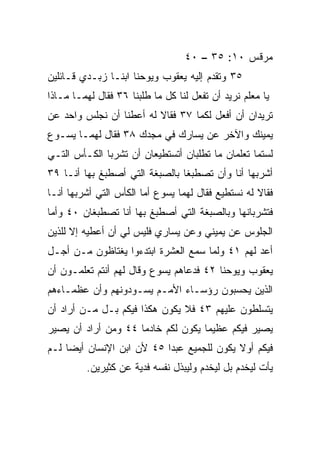 ‫ﻤﺭﻗﺱ ٠١: ٥٣ – ٠٤‬
‫٥٣ ﻭﺘﻘ ‪‬ﻡ ﺇﻟﻴﻪ ﻴﻌﻘﻭﺏ ﻭﻴﻭﺤﻨﺎ ﺍﺒﻨـﺎ ﺯﺒـﺩﻱ ﻗـﺎﺌﻠﻴﻥ‬
                                       ‫ﺩ‬
‫ﻴﺎ ﻤﻌﻠﻡ ﻨﺭﻴﺩ ﺃﻥ ﺘﻔﻌل ﻟﻨﺎ ﻜل ﻤﺎ ﻁﻠﺒﻨﺎ ٦٣ ﻓﻘﺎل ﻟﻬﻤـﺎ ﻤـﺎﺫﺍ‬
‫ﺘﺭﻴﺩﺍﻥ ﺃﻥ ﺃﻓﻌل ﻟﻜﻤﺎ ٧٣ ﻓﻘﺎﻻ ﻟﻪ ﺃﻋﻁﻨﺎ ﺃﻥ ﻨﺠﻠﺱ ﻭﺍﺤﺩ ﻋﻥ‬
‫ﻴﻤﻴﻨﻙ ﻭﺍﻵﺨﺭ ﻋﻥ ﻴﺴﺎﺭﻙ ﻓﻲ ﻤﺠﺩﻙ ٨٣ ﻓﻘﺎل ﻟﻬﻤـﺎ ﻴﺴـﻭﻉ‬
‫ﻟﺴﺘﻤﺎ ﺘﻌﻠﻤﺎﻥ ﻤﺎ ﺘﻁﻠﺒﺎﻥ ﺃﺘﺴﺘﻁﻴﻌﺎﻥ ﺃﻥ ﺘﺸﺭﺒﺎ ﺍﻟﻜـﺄﺱ ﺍﻟﺘـﻲ‬
‫ﺃﺸﺭﺒﻬﺎ ﺃﻨﺎ ﻭﺃﻥ ﺘﺼﻁﺒﻐﺎ ﺒﺎﻟﺼﺒﻐﺔ ﺍﻟﺘﻲ ﺃﺼﻁﺒﻎ ﺒﻬﺎ ﺃﻨـﺎ ٩٣‬
‫ﻓﻘﺎﻻ ﻟﻪ ﻨﺴﺘﻁﻴﻊ ﻓﻘﺎل ﻟﻬﻤﺎ ﻴﺴﻭﻉ ﺃﻤﺎ ﺍﻟﻜﺄﺱ ﺍﻟﺘﻲ ﺃﺸﺭﺒﻬﺎ ﺃﻨـﺎ‬
‫ﻓﺘﺸﺭﺒﺎﻨﻬﺎ ﻭﺒﺎﻟﺼﺒﻐﺔ ﺍﻟﺘﻲ ﺃﺼﻁﺒﻎ ﺒﻬﺎ ﺃﻨﺎ ﺘﺼﻁﺒﻐﺎﻥ ٠٤ ﻭﺃﻤﺎ‬
‫ﺍﻟﺠﻠﻭﺱ ﻋﻥ ﻴﻤﻴﻨﻲ ﻭﻋﻥ ﻴﺴﺎﺭﻱ ﻓﻠﻴﺱ ﻟﻲ ﺃﻥ ﺃﻋﻁﻴﻪ ﺇﻻ ﻟﻠﺫﻴﻥ‬
‫ﺃﻋﺩ ﻟﻬﻡ ١٤ ﻭﻟﻤﺎ ﺴﻤﻊ ﺍﻟﻌﺸﺭﺓ ﺍﺒﺘﺩﺀﻭﺍ ﻴﻐﺘﺎﻅﻭﻥ ﻤـﻥ ﺃﺠـل‬
                                                ‫‪‬‬
‫ﻴﻌﻘﻭﺏ ﻭﻴﻭﺤﻨﺎ ٢٤ ﻓﺩﻋﺎﻫﻡ ﻴﺴﻭﻉ ﻭﻗﺎل ﻟﻬﻡ ﺃﻨﺘﻡ ﺘﻌﻠﻤـﻭﻥ ﺃﻥ‬
‫ﺍﻟﺫﻴﻥ ‪‬ﺤﺴﺒﻭﻥ ﺭﺅﺴـﺎﺀ ﺍﻷﻤـﻡ ﻴﺴـﻭﺩﻭﻨﻬﻡ ﻭﺃﻥ ﻋﻅﻤـﺎﺀﻫﻡ‬
                                         ‫ﻴ‬
‫ﻴﺘﺴﻠﻁﻭﻥ ﻋﻠﻴﻬﻡ ٣٤ ﻓﻼ ﻴﻜﻭﻥ ﻫﻜﺫﺍ ﻓﻴﻜﻡ ﺒـل ﻤـﻥ ﺃﺭﺍﺩ ﺃﻥ‬
‫ﻴﺼﻴﺭ ﻓﻴﻜﻡ ﻋﻅﻴﻤﺎ ﻴﻜﻭﻥ ﻟﻜﻡ ﺨﺎﺩﻤﺎ ٤٤ ﻭﻤﻥ ﺃﺭﺍﺩ ﺃﻥ ﻴﺼﻴﺭ‬
                     ‫‪‬‬              ‫‪‬‬
‫ﻓﻴﻜﻡ ﺃﻭﻻ ﻴﻜﻭﻥ ﻟﻠﺠﻤﻴﻊ ﻋﺒﺩﺍ ٥٤ ﻷﻥ ﺍﺒﻥ ﺍﻹﻨﺴﺎﻥ ﺃﻴﻀﺎ ﻟـﻡ‬
     ‫‪‬‬                     ‫‪‬‬               ‫ﹰ‬
         ‫ﻴﺄﺕ ﻟﻴﺨﺩﻡ ﺒل ﻟﻴﺨﺩﻡ ﻭﻟﻴﺒﺫل ﻨﻔﺴﻪ ﻓﺩﻴﺔ ﻋﻥ ﻜﺜﻴﺭﻴﻥ.‬
                                        ‫‪‬‬        ‫‪‬‬
 