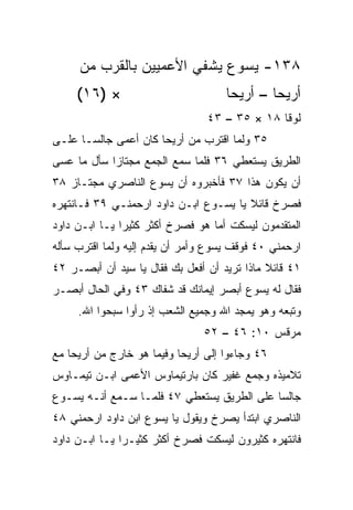 ‫٨٣١- ﻴﺴﻭﻉ ﻴﺸﻔﻲ ﺍﻷﻋﻤﻴﻴﻥ ﺒﺎﻟﻘﺭﺏ ﻤﻥ‬
     ‫× )٦١(‬                          ‫ﺃﺭﻴﺤﺎ – ﺃﺭﻴﺤﺎ‬
                                 ‫ﻟﻭﻗﺎ ٨١ × ٥٣ – ٣٤‬
‫٥٣ ﻭﻟﻤﺎ ﺍﻗﺘﺭﺏ ﻤﻥ ﺃﺭﻴﺤﺎ ﻜﺎﻥ ﺃﻋﻤﻰ ﺠﺎﻟ ‪‬ـﺎ ﻋﻠـﻰ‬
       ‫ﺴ‬
‫ﺍﻟﻁﺭﻴﻕ ﻴﺴﺘﻌﻁﻲ ٦٣ ﻓﻠﻤﺎ ﺴﻤﻊ ﺍﻟﺠﻤﻊ ﻤﺠﺘﺎﺯﺍ ﺴﺄل ﻤﺎ ﻋﺴﻰ‬
            ‫‪‬‬
‫ﺃﻥ ﻴﻜﻭﻥ ﻫﺫﺍ ٧٣ ﻓﺄﺨﺒﺭﻭﻩ ﺃﻥ ﻴﺴﻭﻉ ﺍﻟﻨﺎﺼﺭﻱ ﻤﺠﺘـﺎﺯ ٨٣‬
‫ﻓﺼﺭﺥ ﻗﺎﺌﻼ ﻴﺎ ﻴﺴـﻭﻉ ﺍﺒـﻥ ﺩﺍﻭﺩ ﺍﺭﺤﻤﻨـﻲ ٩٣ ﻓـﺎﻨﺘﻬﺭﻩ‬
                                       ‫ﹰ‬
‫ﺍﻟﻤﺘﻘﺩﻤﻭﻥ ﻟﻴﺴﻜﺕ ﺃﻤﺎ ﻫﻭ ﻓﺼﺭﺥ ﺃﻜﺜﺭ ﻜﺜﻴﺭﺍ ﻴـﺎ ﺍﺒـﻥ ﺩﺍﻭﺩ‬
               ‫‪‬‬
‫ﺍﺭﺤﻤﻨﻲ ٠٤ ﻓﻭﻗﻑ ﻴﺴﻭﻉ ﻭﺃﻤﺭ ﺃﻥ ﻴﻘ ‪‬ﻡ ﺇﻟﻴﻪ ﻭﻟﻤﺎ ﺍﻗﺘﺭﺏ ﺴﺄﻟﻪ‬
                      ‫ﺩ‬
‫١٤ ﻗﺎﺌﻼ ﻤﺎﺫﺍ ﺘﺭﻴﺩ ﺃﻥ ﺃﻓﻌل ﺒﻙ ﻓﻘﺎل ﻴﺎ ﺴﻴﺩ ﺃﻥ ﺃﺒﺼـﺭ ٢٤‬
                                             ‫ﹰ‬
‫ﻓﻘﺎل ﻟﻪ ﻴﺴﻭﻉ ﺃﺒﺼﺭ ﺇﻴﻤﺎﻨﻙ ﻗﺩ ﺸﻔﺎﻙ ٣٤ ﻭﻓﻲ ﺍﻟﺤﺎل ﺃﺒﺼـﺭ‬
     ‫ﻭﺘﺒﻌﻪ ﻭﻫﻭ ﻴﻤﺠﺩ ﺍﷲ ﻭﺠﻤﻴﻊ ﺍﻟﺸﻌﺏ ﺇﺫ ﺭﺃﻭﺍ ﺴﺒﺤﻭﺍ ﺍﷲ.‬
                                ‫ﻤﺭﻗﺱ ٠١: ٦٤ – ٢٥‬
‫٦٤ ﻭﺠﺎﺀﻭﺍ ﺇﻟﻰ ﺃﺭﻴﺤﺎ ﻭﻓﻴﻤﺎ ﻫﻭ ﺨﺎﺭﺝ ﻤﻥ ﺃﺭﻴﺤﺎ ﻤﻊ‬
‫ﺘﻼﻤﻴﺫﻩ ﻭﺠﻤﻊ ﻏﻔﻴﺭ ﻜﺎﻥ ﺒﺎﺭﺘﻴﻤﺎﻭﺱ ﺍﻷﻋﻤﻰ ﺍﺒـﻥ ﺘﻴﻤـﺎﻭﺱ‬
‫ﺠﺎﻟﺴﺎ ﻋﻠﻰ ﺍﻟﻁﺭﻴﻕ ﻴﺴﺘﻌﻁﻲ ٧٤ ﻓﻠﻤـﺎ ﺴـﻤﻊ ﺃﻨـﻪ ﻴﺴـﻭﻉ‬
                                            ‫‪‬‬
‫ﺍﻟﻨﺎﺼﺭﻱ ﺍﺒﺘﺩﺃ ﻴﺼﺭﺥ ﻭﻴﻘﻭل ﻴﺎ ﻴﺴﻭﻉ ﺍﺒﻥ ﺩﺍﻭﺩ ﺍﺭﺤﻤﻨﻲ ٨٤‬
‫ﻓﺎﻨﺘﻬﺭﻩ ﻜﺜﻴﺭﻭﻥ ﻟﻴﺴﻜﺕ ﻓﺼﺭﺥ ﺃﻜﺜﺭ ﻜﺜﻴـﺭﺍ ﻴـﺎ ﺍﺒـﻥ ﺩﺍﻭﺩ‬
               ‫‪‬‬
 