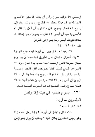 ‫ﺍﺭﺤﻤﻨﻲ ٩٤ ﻓﻭﻗﻑ ﻴﺴﻭﻉ ﻭﺃﻤﺭ ﺃﻥ ﻴﻨﺎﺩﻯ ﻓﻨـﺎﺩﻭﺍ ﺍﻷﻋﻤـﻰ‬
                   ‫‪‬‬
‫ﻗﺎﺌﻠﻴﻥ ﻟﻪ ﺜﻕ ﻗﻡ ﻫﻭﺫﺍ ﻴﻨﺎﺩﻴﻙ ٠٥ ﻓﻁﺭﺡ ﺭﺩﺍﺀﻩ ﻭﻗﺎﻡ ﻭﺠﺎﺀ ﺇﻟﻰ‬
‫ﻴﺴﻭﻉ ١٥ ﻓﺄﺠﺎﺏ ﻴﺴﻭﻉ ﻭﻗﺎل ﻤﺎﺫﺍ ﺘﺭﻴﺩ ﺃﻥ ﺃﻓﻌل ﺒﻙ ﻓﻘﺎل ﻟﻪ‬
‫ﺍﻷﻋﻤﻰ ﻴﺎ ﺴﻴﺩ ﺃﻥ ﺃﺒﺼﺭ ٢٥ ﻓﻘﺎل ﻟﻪ ﻴﺴﻭﻉ ﺍﺫﻫﺏ ﺇﻴﻤﺎﻨﻙ ﻗﺩ‬
               ‫ﺸﻔﺎﻙ ﻓﻠﻠﻭﻗﺕ ﺃﺒﺼﺭ ﻭﺘﺒﻊ ﻴﺴﻭﻉ ﻓﻲ ﺍﻟﻁﺭﻴﻕ.‬
                                    ‫ﻤﺘﻰ ٠٢: ٩٢ – ٤٣‬
                                                 ‫ﹼ‬
‫٩٢ ﻭﻓﻴﻤﺎ ﻫﻡ ﺨﺎﺭﺠﻭﻥ ﻤﻥ ﺃﺭﻴﺤﺎ ﺘﺒﻌﻪ ﺠﻤﻊ ﻜﺜﻴـﺭﺍ‬
 ‫‪‬‬     ‫‪‬‬
‫٠٣ ﻭﺇﺫﺍ ﺃﻋﻤﻴﺎﻥ ﺠﺎﻟﺴﺎﻥ ﻋﻠﻰ ﺍﻟﻁﺭﻴﻕ ﻓﻠﻤﺎ ﺴﻤﻌﺎ ﺃﻥ ﻴﺴـﻭﻉ‬
‫ﻤﺠﺘﺎﺯ ﺼﺭﺨﺎ ﻗﺎﺌﻠﻴﻥ ﺍﺭﺤﻤﻨـﺎ ﻴـﺎ ﺴـﻴﺩ ﻴـﺎ ﺍﺒـﻥ ﺩﺍﻭﺩ ١٣‬
                                              ‫‪‬‬
‫ﻓﺎﻨﺘﻬﺭﻫﻤﺎ ﺍﻟﺠﻤﻊ ﻟﻴﺴﻜﺘﺎ ﻓﻜﺎﻨﺎ ﻴﺼﺭﺨﺎﻥ ﺃﻜﺜﺭ ﻗﺎﺌﻠﻴﻥ ﺍﺭﺤﻤﻨـﺎ‬
‫ﻴﺎ ﺴﻴﺩ ﻴﺎ ﺍﺒﻥ ﺩﺍﻭﺩ ٢٣ ﻓﻭﻗﻑ ﻴﺴﻭﻉ ﻭﻨﺎﺩﺍﻫﻤﺎ ﻭﻗـﺎل ﻤـﺎﺫﺍ‬
‫ﺘﺭﻴﺩﺍﻥ ﺃﻥ ﺃﻓﻌل ﺒﻜﻤﺎ ٣٣ ﻗﺎﻻ ﻟﻪ ﻴﺎ ﺴﻴﺩ ﺃﻥ ﺘﻨﻔﺘﺢ ﺃﻋﻴﻨﻨـﺎ ٤٣‬
 ‫ﻓﺘﺤ ﱠﻥ ﻴﺴﻭﻉ ﻭﻟﻤﺱ ﺃﻋﻴﻨﻬﻤﺎ ﻓﻠﻠﻭﻗﺕ ﺃﺒﺼﺭﺕ ﺃﻋﻴﻨﻬﻤﺎ ﻓﺘﺒﻌﺎﻩ.‬
                                                 ‫ﻨ‬
       ‫٩٣١- ﻴﺴﻭﻉ ﻴﺫﻫﺏ ﺇﻟﻰ ﺒﻴﺕ ﺯﻜﺎ ﺭﺌﻴﺱ‬
                                  ‫ﺍﻟﻌﺸﺎﺭﻴﻥ – ﺃﺭﻴﺤﺎ‬
                                      ‫ﻟﻭﻗﺎ ٩١: ١ – ٠١‬
‫١ ﺜﻡ ﺩﺨل ﻭﺍﺠﺘﺎﺯ ﻓﻲ ﺃﺭﻴﺤﺎ ٢ ﻭﺇﺫﺍ ﺭﺠل ﺍﺴﻤﻪ ﺯ ﱠﺎ‬
 ‫ﻜ‬        ‫ٌ‬
‫ﻭﻫﻭ ﺭﺌﻴﺱ ﻟﻠﻌﺸﺎﺭﻴﻥ ﻭﻜﺎﻥ ﻏﻨﻴﺎ ٣ ﻭﻁﻠﺏ ﺃﻥ ﻴﺭﻯ ﻴﺴﻭﻉ ﻤﻥ‬
                       ‫‪‬‬                 ‫‪‬‬
 