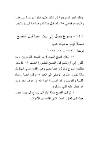 ‫ﺃﻭﻟﺌﻙ ﺍﻟﺫﻴﻥ ﻟﻡ ﻴﺭﻴﺩﻭﺍ ﺃﻥ ﺃﻤﻠﻙ ﻋﻠﻴﻬﻡ ﻓﺄﺘﻭﺍ ﺒﻬـﻡ ﺇﻟـﻰ ﻫﻨـﺎ‬
‫ﻭﺍﺫﺒﺤﻭﻫﻡ ﻗﺩﺍﻤﻲ ٨٢ ﻭﻟﻤﺎ ﻗﺎل ﻫﺫﺍ ﺘﻘ ‪‬ﻡ ﺼﺎﻋﺩﺍ ﺇﻟﻰ ﺃﻭﺭﺸﻠﻴﻡ.‬
              ‫‪‬‬     ‫ﺩ‬


 ‫١٤١- ﻴﺴﻭﻉ ﻴﺼل ﺇﻟﻰ ﺒﻴﺕ ﻋﻨﻴﺎ ﻗﺒل ﺍﻟﻔﺼﺢ‬
                              ‫ﺒﺴﺘﺔ ﺃﻴﺎﻡ – ﺒﻴﺕ ﻋﻨﻴﺎ‬
                          ‫ﻴﻭﺤﻨﺎ ١١: ٥٥ – ٧٥، ٢١: ١‬
‫٥٥ ﻭﻜﺎﻥ ﻓﺼﺢ ﺍﻟﻴﻬﻭﺩ ﻗﺭﻴﺒﺎ ﻓﺼﻌﺩ ﻜﺜﻴـﺭﻭﻥ ﻤـﻥ‬
                  ‫‪‬‬
‫ﺍﻟ ﹸﻭﺭ ﺇﻟﻰ ﺃﻭﺭﺸﻠﻴﻡ ﻗﺒل ﺍﻟﻔﺼﺢ ﻟﻴﻁﻬﺭﻭﺍ ﺃﻨﻔﺴﻬﻡ ٦٥ ﻓﻜـﺎﻨﻭﺍ‬
                                                  ‫ﻜ‬
‫ﻴﻁﻠﺒﻭﻥ ﻴﺴﻭﻉ ﻭﻴﻘﻭﻟﻭﻥ ﻓﻴﻤﺎ ﺒﻴﻨﻬﻡ ﻭﻫﻡ ﻭﺍﻗﻔﻭﻥ ﻓـﻲ ﺍﻟﻬﻴﻜـل‬
‫ﻤﺎﺫﺍ ﺘﻅﻨﻭﻥ ﻫل ﻫﻭ ﻻ ﻴﺄﺘﻲ ﺇﻟﻰ ﺍﻟﻌﻴﺩ ٧٥ ﻭﻜﺎﻥ ﺃﻴﻀﺎ ﺭﺅﺴﺎﺀ‬
       ‫‪‬‬
‫ﺍﻟﻜﻬﻨﺔ ﻭﺍﻟﻔﺭﻴﺴﻴﻭﻥ ﻗﺩ ﺃﺼﺩﺭﻭﺍ ﺃﻤﺭﺍ ﺃﻨﻪ ﺇﻥ ﻋﺭﻑ ﺃﺤﺩ ﺃﻴـﻥ‬
     ‫‪‬‬               ‫‪‬‬
                              ‫ﻫﻭ ﻓﻠﻴﺩل ﻋﻠﻴﻪ ﻟﻜﻲ ﻴﻤﺴﻜﻭﻩ.‬
‫١ ﺜﻡ ﻗﺒل ﺍﻟﻔﺼﺢ ﺒﺴﺘﺔ ﺃﻴﺎﻡ ﺃﺘﻰ ﻴﺴﻭﻉ ﺇﻟﻰ ﺒﻴﺕ ﻋﻨﻴـﺎ‬
            ‫ﺤﻴﺙ ﻜﺎﻥ ﻟﻌﺎﺯﺭ ﺍﻟﻤﻴﺕ ﺍﻟﺫﻱ ﺃﻗﺎﻤﻪ ﻤﻥ ﺍﻷﻤﻭﺍﺕ.‬
 