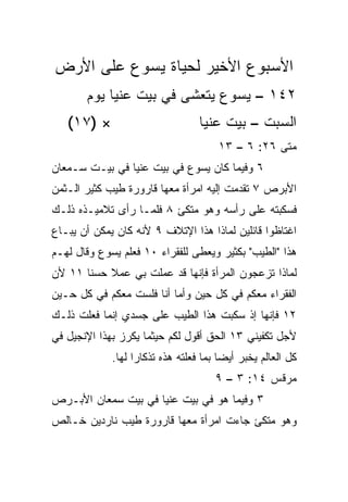 ‫ﺍﻷﺴﺒﻭﻉ ﺍﻷﺨﻴﺭ ﻟﺤﻴﺎﺓ ﻴﺴﻭﻉ ﻋﻠﻰ ﺍﻷﺭﺽ‬
       ‫٢٤١ – ﻴﺴﻭﻉ ﻴﺘﻌﺸﻰ ﻓﻲ ﺒﻴﺕ ﻋﻨﻴﺎ ﻴﻭﻡ‬
   ‫× )٧١(‬                         ‫ﺍﻟﺴﺒﺕ – ﺒﻴﺕ ﻋﻨﻴﺎ‬
                                      ‫ﻤﺘﻰ ٦٢: ٦ – ٣١‬
                                                  ‫ﹼ‬
‫٦ ﻭﻓﻴﻤﺎ ﻜﺎﻥ ﻴﺴﻭﻉ ﻓﻲ ﺒﻴﺕ ﻋﻨﻴﺎ ﻓﻲ ﺒﻴـﺕ ﺴـﻤﻌﺎﻥ‬
‫ﺍﻷﺒﺭﺹ ٧ ﺘﻘﺩﻤﺕ ﺇﻟﻴﻪ ﺍﻤﺭﺃﺓ ﻤﻌﻬﺎ ﻗﺎﺭﻭﺭﺓ ﻁﻴﺏ ﻜﺜﻴﺭ ﺍﻟـﺜﻤﻥ‬
‫ﻓﺴﻜﺒﺘﻪ ﻋﻠﻰ ﺭﺃﺴﻪ ﻭﻫﻭ ﻤﺘﻜﺊ ٨ ﻓﻠﻤـﺎ ﺭﺃﻯ ﺘﻼﻤﻴـﺫﻩ ﺫﻟـﻙ‬
‫ﺍﻏﺘﺎﻅﻭﺍ ﻗﺎﺌﻠﻴﻥ ﻟﻤﺎﺫﺍ ﻫﺫﺍ ﺍﻹﺘﻼﻑ ٩ ﻷﻨﻪ ﻜﺎﻥ ﻴﻤﻜﻥ ﺃﻥ ‪‬ﺒـﺎﻉ‬
    ‫ﻴ‬
‫ﻫﺫﺍ "ﺍﻟﻁﻴﺏ" ﺒﻜﺜﻴﺭ ﻭ ‪‬ﻌﻁﻰ ﻟﻠﻔﻘﺭﺍﺀ ٠١ ﻓﻌﻠﻡ ﻴﺴﻭﻉ ﻭﻗﺎل ﻟﻬـﻡ‬
                                  ‫ﻴ‬
‫ﻟﻤﺎﺫﺍ ﹸﺯﻋﺠﻭﻥ ﺍﻟﻤﺭﺃﺓ ﻓﺈﻨﻬﺎ ﻗﺩ ﻋﻤﻠﺕ ﺒﻲ ﻋﻤﻼ ﺤﺴﻨﺎ ١١ ﻷﻥ‬
       ‫ﹰ ﹰ‬                                  ‫ﺘ‬
‫ﺍﻟﻔﻘﺭﺍﺀ ﻤﻌﻜﻡ ﻓﻲ ﻜل ﺤﻴﻥ ﻭﺃﻤﺎ ﺃﻨﺎ ﻓﻠﺴﺕ ﻤﻌﻜﻡ ﻓﻲ ﻜل ﺤـﻴﻥ‬
‫٢١ ﻓﺈﻨﻬﺎ ﺇﺫ ﺴﻜﺒﺕ ﻫﺫﺍ ﺍﻟﻁﻴﺏ ﻋﻠﻰ ﺠﺴﺩﻱ ﺇﻨﻤﺎ ﻓﻌﻠﺕ ﺫﻟـﻙ‬
‫ﻷﺠل ﺘﻜﻔﻴﻨﻲ ٣١ ﺍﻟﺤﻕ ﺃﻗﻭل ﻟﻜﻡ ﺤﻴﺜﻤﺎ ‪‬ﻜﺭﺯ ﺒﻬﺫﺍ ﺍﻹﻨﺠﻴل ﻓﻲ‬
                  ‫ﻴ‬
             ‫ﻜل ﺍﻟﻌﺎﻟﻡ ‪‬ﺨﺒﺭ ﺃﻴﻀﺎ ﺒﻤﺎ ﻓﻌﻠﺘﻪ ﻫﺫﻩ ﺘﺫﻜﺎﺭﺍ ﻟﻬﺎ.‬
                   ‫‪‬‬                    ‫‪‬‬      ‫ﻴ‬
                                      ‫ﻤﺭﻗﺱ ٤١: ٣ – ٩‬
‫٣ ﻭﻓﻴﻤﺎ ﻫﻭ ﻓﻲ ﺒﻴﺕ ﻋﻨﻴﺎ ﻓﻲ ﺒﻴﺕ ﺴﻤﻌﺎﻥ ﺍﻷﺒـﺭﺹ‬
‫ﻭﻫﻭ ﻤﺘﻜﺊ ﺠﺎﺀﺕ ﺍﻤﺭﺃﺓ ﻤﻌﻬﺎ ﻗﺎﺭﻭﺭﺓ ﻁﻴﺏ ﻨﺎﺭﺩﻴﻥ ﺨـﺎﻟﺹ‬
 