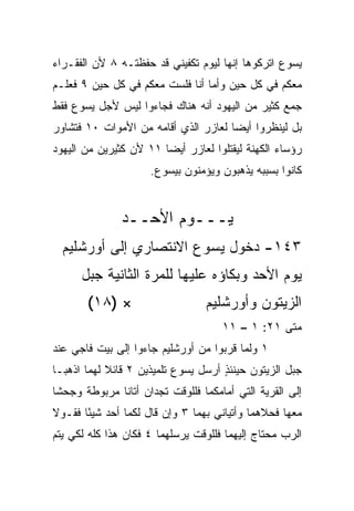 ‫ﻴﺴﻭﻉ ﺍﺘﺭﻜﻭﻫﺎ ﺇﻨﻬﺎ ﻟﻴﻭﻡ ﺘﻜﻔﻴﻨﻲ ﻗﺩ ﺤﻔﻅﺘـﻪ ٨ ﻷﻥ ﺍﻟﻔﻘـﺭﺍﺀ‬
‫ﻤﻌﻜﻡ ﻓﻲ ﻜل ﺤﻴﻥ ﻭﺃﻤﺎ ﺃﻨﺎ ﻓﻠﺴﺕ ﻤﻌﻜﻡ ﻓﻲ ﻜل ﺤﻴﻥ ٩ ﻓﻌﻠـﻡ‬
                       ‫ﹸ‬
‫ﺠﻤﻊ ﻜﺜﻴﺭ ﻤﻥ ﺍﻟﻴﻬﻭﺩ ﺃﻨﻪ ﻫﻨﺎﻙ ﻓﺠﺎﺀﻭﺍ ﻟﻴﺱ ﻷﺠل ﻴﺴﻭﻉ ﻓﻘﻁ‬
‫ﺒل ﻟﻴﻨﻅﺭﻭﺍ ﺃﻴﻀﺎ ﻟﻌﺎﺯﺭ ﺍﻟﺫﻱ ﺃﻗﺎﻤﻪ ﻤﻥ ﺍﻷﻤﻭﺍﺕ ٠١ ﻓﺘﺸﺎﻭﺭ‬
                                      ‫‪‬‬
‫ﺭﺅﺴﺎﺀ ﺍﻟﻜﻬﻨﺔ ﻟﻴﻘﺘﻠﻭﺍ ﻟﻌﺎﺯﺭ ﺃﻴﻀﺎ ١١ ﻷﻥ ﻜﺜﻴﺭﻴﻥ ﻤﻥ ﺍﻟﻴﻬﻭﺩ‬
                        ‫‪‬‬
                      ‫ﻜﺎﻨﻭﺍ ﺒﺴﺒﺒﻪ ﻴﺫﻫﺒﻭﻥ ﻭﻴﺅﻤﻨﻭﻥ ﺒﻴﺴﻭﻉ.‬


               ‫ﻴـــﻭﻡ ﺍﻷﺤــﺩ‬
  ‫٣٤١- ﺩﺨﻭل ﻴﺴﻭﻉ ﺍﻻﻨﺘﺼﺎﺭﻱ ﺇﻟﻰ ﺃﻭﺭﺸﻠﻴﻡ‬
      ‫ﻴﻭﻡ ﺍﻷﺤﺩ ﻭﺒﻜﺎﺅﻩ ﻋﻠﻴﻬﺎ ﻟﻠﻤﺭﺓ ﺍﻟﺜﺎﻨﻴﺔ ﺠﺒل‬
       ‫× )٨١(‬                     ‫ﺍﻟﺯﻴﺘﻭﻥ ﻭﺃﻭﺭﺸﻠﻴﻡ‬
                                      ‫ﻤﺘﻰ ١٢: ١ – ١١‬
                                                  ‫ﹼ‬
‫١ ﻭﻟﻤﺎ ﻗﺭﺒﻭﺍ ﻤﻥ ﺃﻭﺭﺸﻠﻴﻡ ﺠﺎﺀﻭﺍ ﺇﻟﻰ ﺒﻴﺕ ﻓﺎﺠﻲ ﻋﻨﺩ‬
‫ﺠﺒل ﺍﻟﺯﻴﺘﻭﻥ ﺤﻴﻨﺌﺫ ﺃﺭﺴل ﻴﺴﻭﻉ ﺘﻠﻤﻴﺫﻴﻥ ٢ ﻗﺎﺌﻼ ﻟﻬﻤﺎ ﺍﺫﻫﺒـﺎ‬
            ‫ﹰ‬                        ‫ٍ‬
‫ﺇﻟﻰ ﺍﻟﻘﺭﻴﺔ ﺍﻟﺘﻲ ﺃﻤﺎﻤﻜﻤﺎ ﻓﻠﻠﻭﻗﺕ ﺘﺠﺩﺍﻥ ﺃﺘﺎﻨﺎ ﻤﺭﺒﻭﻁﺔ ﻭﺠﺤ ﹰﺎ‬
 ‫ﺸ‬             ‫ﹰ‬
‫ﻤﻌﻬﺎ ﻓﺤﻼﻫﻤﺎ ﻭﺃﺘﻴﺎﻨﻲ ﺒﻬﻤﺎ ٣ ﻭﺇﻥ ﻗﺎل ﻟﻜﻤﺎ ﺃﺤﺩ ﺸﻴﺌﺎ ﻓﻘـﻭﻻ‬
       ‫ً‬
‫ﺍﻟﺭﺏ ﻤﺤﺘﺎﺝ ﺇﻟﻴﻬﻤﺎ ﻓﻠﻠﻭﻗﺕ ﻴﺭﺴﻠﻬﻤﺎ ٤ ﻓﻜﺎﻥ ﻫﺫﺍ ﻜﻠﻪ ﻟﻜﻲ ﻴﺘﻡ‬
 