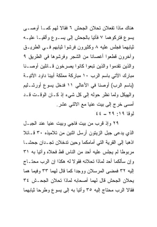 ‫ﻫﻨﺎﻙ ﻤﺎﺫﺍ ﺘﻔﻌﻼﻥ ﺘﺤﻼﻥ ﺍﻟﺠﺤﺵ ٦ ﻓﻘﺎﻻ ﻟﻬﻡ ﻜﻤـﺎ ﺃﻭﺼـﻰ‬
‫ﻴﺴﻭﻉ ﻓﺘﺭﻜﻭﻫﻤﺎ ٧ ﻓﺄﺘﻴﺎ ﺒﺎﻟﺠﺤﺵ ﺇﻟﻰ ﻴﺴـﻭﻉ ﻭﺃﻟﻘﻴـﺎ ﻋﻠﻴـﻪ‬
‫ﺜﻴﺎﺒﻬﻤﺎ ﻓﺠﻠﺱ ﻋﻠﻴﻪ ٨ ﻭﻜﺜﻴﺭﻭﻥ ﻓﺭﺸﻭﺍ ﺜﻴﺎﺒﻬﻡ ﻓـﻲ ﺍﻟﻁﺭﻴـﻕ‬
‫ﻭﺁﺨﺭﻭﻥ ﻗﻁﻌﻭﺍ ﺃﻏﺼﺎﻨﺎ ﻤﻥ ﺍﻟﺸﺠﺭ ﻭﻓﺭﺸﻭﻫﺎ ﻓﻲ ﺍﻟﻁﺭﻴﻕ ٩‬
                              ‫ﹰ‬
‫ﻭﺍﻟﺫﻴﻥ ﺘﻘ ‪‬ﻤﻭﺍ ﻭﺍﻟﺫﻴﻥ ﺘﺒﻌﻭﺍ ﻜﺎﻨﻭﺍ ﻴﺼﺭﺨﻭﻥ ﻗـﺎﺌﻠﻴﻥ ﺃﻭﺼـﻨﺎ‬
                                            ‫ﺩ‬
‫ﻤﺒﺎﺭﻙ ﺍﻵﺘﻲ ﺒﺎﺴﻡ ﺍﻟﺭﺏ ٠١ ﻤﺒﺎﺭﻜﺔ ﻤﻤﻠﻜﺔ ﺃﺒﻴﻨﺎ ﺩﺍﻭﺩ ﺍﻵﺘﻴـﺔ‬
‫)ﺒﺎﺴﻡ ﺍﻟﺭﺏ( ﺃﻭﺼﻨﺎ ﻓﻲ ﺍﻷﻋﺎﻟﻲ ١١ ﻓﺩﺨل ﻴﺴﻭﻉ ﺃﻭﺭﺸـﻠﻴﻡ‬
‫ﻭﺍﻟﻬﻴﻜل ﻭﻟﻤﺎ ﻨﻅﺭ ﺤﻭﻟﻪ ﺇﻟﻰ ﻜل ﺸﻲﺀ ﺇﺫ ﻜـﺎﻥ ﺍﻟﻭﻗـﺕ ﻗـﺩ‬
                ‫ﺃﻤﺴﻰ ﺨﺭﺝ ﺇﻟﻰ ﺒﻴﺕ ﻋﻨﻴﺎ ﻤﻊ ﺍﻻﺜﻨﻲ ﻋﺸﺭ.‬
                                   ‫ﻟﻭﻗﺎ ٩١: ٩٢ – ٤٤‬
‫٩٢ ﻭﺇﺫ ﻗﺭﺏ ﻤﻥ ﺒﻴﺕ ﻓﺎﺠﻲ ﻭﺒﻴﺕ ﻋﻨﻴﺎ ﻋﻨﺩ ﺍﻟﺠﺒـل‬
‫ﺍﻟﺫﻱ ﻴﺩﻋﻰ ﺠﺒل ﺍﻟﺯﻴﺘﻭﻥ ﺃﺭﺴل ﺍﺜﻨﻴﻥ ﻤﻥ ﺘﻼﻤﻴﺫﻩ ٠٣ ﻗـﺎﺌﻼ‬
‫ﹰ‬
‫ﺍﺫﻫﺒﺎ ﺇﻟﻰ ﺍﻟﻘﺭﻴﺔ ﺍﻟﺘﻲ ﺃﻤﺎﻤﻜﻤﺎ ﻭﺤﻴﻥ ﺘﺩﺨﻼﻥ ﺘﺠـﺩﺍﻥ ﺠﺤ ﹰـﺎ‬
  ‫ﺸ‬
‫ﻤﺭﺒﻭﻁﺎ ﻟﻡ ﻴﺠﻠﺱ ﻋﻠﻴﻪ ﺃﺤﺩ ﻤﻥ ﺍﻟﻨﺎﺱ ﻗﻁ ﻓﺤﻼﻩ ﻭﺁﺘﻴﺎ ﺒﻪ ١٣‬
                             ‫‪‬‬                 ‫ﹰ‬
‫ﻭﺇﻥ ﺴﺄﻟﻜﻤﺎ ﺃﺤﺩ ﻟﻤﺎﺫﺍ ﺘﺤﻼﻨﻪ ﻓﻘﻭﻻ ﻟﻪ ﻫﻜﺫﺍ ﺇﻥ ﺍﻟﺭﺏ ﻤﺤﺘـﺎﺝ‬
‫‪‬‬      ‫‪‬‬
‫ﺇﻟﻴﻪ ٢٣ ﻓﻤﻀﻰ ﺍﻟﻤﺭﺴﻼﻥ ﻭﻭﺠﺩﺍ ﻜﻤﺎ ﻗﺎل ﻟﻬﻤﺎ ٣٣ ﻭﻓﻴﻤﺎ ﻫﻤﺎ‬
‫ﻴﺤﻼﻥ ﺍﻟﺠﺤﺵ ﻗﺎل ﻟﻬﻤﺎ ﺃﺼﺤﺎﺒﻪ ﻟﻤﺎﺫﺍ ﺘﺤﻼﻥ ﺍﻟﺠﺤـﺵ ٤٣‬
‫ﻓﻘﺎﻻ ﺍﻟﺭﺏ ﻤﺤﺘﺎﺝ ﺇﻟﻴﻪ ٥٣ ﻭﺃﺘﻴﺎ ﺒﻪ ﺇﻟﻰ ﻴﺴﻭﻉ ﻭﻁﺭﺤﺎ ﺜﻴﺎﺒﻬﻤﺎ‬
                                        ‫‪‬‬     ‫‪‬‬
 