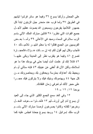 ‫ﻋﻠﻰ ﺍﻟﺠﺤﺵ ﻭﺃﺭﻜﺒﺎ ﻴﺴﻭﻉ ٦٣ ﻭﻓﻴﻤﺎ ﻫﻭ ﺴﺎﺌﺭ ﻓﺭﺸﻭﺍ ﺜﻴﺎﺒﻬﻡ‬
‫ﻓﻲ ﺍﻟﻁﺭﻴﻕ ٧٣ ﻭﻟﻤﺎ ﻗﺭﺏ ﻋﻨﺩ ﻤﻨﺤﺩﺭ ﺠﺒل ﺍﻟﺯﻴﺘﻭﻥ ﺍﺒﺘﺩﺃ ﻜل‬
‫ﺠﻤﻬﻭﺭ ﺍﻟﺘﻼﻤﻴﺫ ﻴﻔﺭﺤﻭﻥ ﻭﻴﺴﺒﺤﻭﻥ ﺍﷲ ﺒﺼﻭﺕ ﻋﻅﻴﻡ ﻷﺠـل‬
‫ﺠﻤﻴﻊ ﺍﻟﻘﻭﺍﺕ ﺍﻟﺘﻲ ﻨﻅﺭﻭﺍ ٨٣ ﻗﺎﺌﻠﻴﻥ ﻤﺒﺎﺭﻙ ﺍﻟﻤﻠﻙ ﺍﻵﺘﻲ ﺒﺎﺴﻡ‬
‫ﺍﻟﺭﺏ ﺴﻼﻡ ﻓﻲ ﺍﻟﺴﻤﺎﺀ ﻭﻤﺠﺩ ﻓﻲ ﺍﻷﻋﺎﻟﻲ ٩٣ ﻭﺃﻤـﺎ ﺒﻌـﺽ‬
                        ‫‪‬‬              ‫‪‬‬
‫ﺍﻟﻔﺭﻴﺴﻴﻴﻥ ﻤﻥ ﺍﻟﺠﻤﻊ ﻓﻘﺎﻟﻭﺍ ﻟﻪ ﻴﺎ ﻤﻌﻠﻡ ﺍﻨﺘﻬـﺭ ﺘﻼﻤﻴـﺫﻙ ٠٤‬
‫ﻓﺄﺠﺎﺏ ﻭﻗﺎل ﻟﻬﻡ ﺃﻗﻭل ﻟﻜﻡ ﺇﻨﻪ ﺇﻥ ﺴـﻜﺕ ﻫـﺅﻻﺀ ﻓﺎﻟﺤﺠـﺎﺭﺓ‬
‫ﺘﺼﺭﺥ ١٤ ﻭﻓﻴﻤﺎ ﻫﻭ ﻴﻘﺘﺭﺏ ﻨﻅﺭ ﺇﻟﻰ ﺍﻟﻤﺩﻴﻨﺔ ﻭﺒﻜﻰ ﻋﻠﻴﻬـﺎ‬
‫٢٤ ﻗﺎﺌﻼ ﺇﻨﻙ ﻟﻭ ﻋﻠﻤﺕ ﺃﻨﺕ ﺃﻴﻀﺎ ﺤﺘﻰ ﻓﻲ ﻴﻭﻤﻙ ﻫﺫﺍ ﻤﺎ ﻫﻭ‬
                       ‫ِ ‪‬‬                 ‫ﹰ‬
‫ﻟﺴﻼﻤﻙ ﻭﻟﻜﻥ ﺍﻵﻥ ﻗﺩ ُﺨﻔﻲ ﻋﻥ ﻋﻴﻨﻴﻙ ٣٤ ﻓﺈﻨﻪ ﺴﺘﺄﺘﻲ ﺃﻴـﺎﻡ‬
                                ‫ﺃ‬
‫ﻭﻴﺤﻴﻁ ﺒﻙ ﺃﻋﺩﺍﺅﻙ ﺒﻤﺘﺭﺴﺔ ﻭﻴﺤﺩﻗﻭﻥ ﺒﻙ ﻭﻴﺤﺎﺼﺭﻭﻨﻙ ﻤـﻥ‬
‫ﻜل ﺠﻬﺔ ٤٤ ﻭﻴﻬﺩﻤﻭﻨﻙ ﻭﺒﻨﻴﻙ ﻓﻴﻙ ﻭﻻ ﻴﺘﺭﻜﻭﻥ ﻓﻴﻙ ﺤﺠـﺭﺍ‬
 ‫‪‬‬
                  ‫ﻋﻠﻰ ﺤﺠﺭ ﻷﻨﻙ ﻟﻡ ﺘﻌﺭﻓﻲ ﺯﻤﺎﻥ ﺍﻓﺘﻘﺎﺩﻙ.‬
                                 ‫ﻴﻭﺤﻨﺎ ٢١: ٢١ – ٩١‬
‫٢١ ﻭﻓﻲ ﺍﻟﻐﺩ ﺴﻤﻊ ﺍﻟﺠﻤﻊ ﺍﻟﻜﺜﻴﺭ ﺍﻟﺫﻱ ﺠﺎﺀ ﺇﻟﻰ ﺍﻟﻌﻴﺩ‬
‫ﺃﻥ ﻴﺴﻭﻉ ﺁﺕ ﺇﻟﻰ ﺃﻭﺭﺸـﻠﻴﻡ ٣١ ﻓﺄﺨـﺫﻭﺍ ﺴـﻌﻭﻑ ﺍﻟﻨﺨـل‬
                                     ‫ٍ‬
‫ﻭﺨﺭﺠﻭﺍ ﻟﻠﻘﺎﺌﻪ ﻭﻜﺎﻨﻭﺍ ﻴﺼﺭﺨﻭﻥ ﺃﻭﺼﻨﺎ ﻤﺒﺎﺭﻙ ﺍﻵﺘﻲ ﺒﺎﺴـﻡ‬
‫ﺍﻟﺭﺏ ﻤﻠﻙ ﺇﺴﺭﺍﺌﻴل ٤١ ﻭﻭﺠﺩ ﻴﺴﻭﻉ ﺠﺤﺸﺎ ﻓﺠﻠﺱ ﻋﻠﻴﻪ ﻜﻤﺎ‬
               ‫ﹰ‬
 