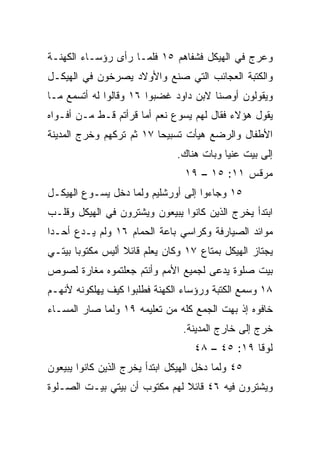 ‫ﻭﻋﺭﺝ ﻓﻲ ﺍﻟﻬﻴﻜل ﻓﺸﻔﺎﻫﻡ ٥١ ﻓﻠﻤـﺎ ﺭﺃﻯ ﺭﺅﺴـﺎﺀ ﺍﻟﻜﻬﻨـﺔ‬
‫ﻭﺍﻟﻜﺘﺒﺔ ﺍﻟﻌﺠﺎﺌﺏ ﺍﻟﺘﻲ ﺼﻨﻊ ﻭﺍﻷﻭﻻﺩ ﻴﺼﺭﺨﻭﻥ ﻓﻲ ﺍﻟﻬﻴﻜـل‬
‫ﻭﻴﻘﻭﻟﻭﻥ ﺃﻭﺼﻨﺎ ﻻﺒﻥ ﺩﺍﻭﺩ ﻏﻀﺒﻭﺍ ٦١ ﻭﻗﺎﻟﻭﺍ ﻟﻪ ﺃﺘﺴﻤﻊ ﻤـﺎ‬
‫ﻴﻘﻭل ﻫﺅﻻﺀ ﻓﻘﺎل ﻟﻬﻡ ﻴﺴﻭﻉ ﻨﻌﻡ ﺃﻤﺎ ﻗﺭﺃﺘﻡ ﻗـﻁ ﻤـﻥ ﺃﻓـﻭﺍﻩ‬
‫ﺍﻷﻁﻔﺎل ﻭﺍﻟﺭﻀﻊ ﻫﻴﺄﺕ ﺘﺴﺒﻴﺤﺎ ٧١ ﺜﻡ ﺘﺭﻜﻬﻡ ﻭﺨﺭﺝ ﺍﻟﻤﺩﻴﻨﺔ‬
                          ‫‪‬‬
                               ‫ﺇﻟﻰ ﺒﻴﺕ ﻋﻨﻴﺎ ﻭﺒﺎﺕ ﻫﻨﺎﻙ.‬
                                 ‫ﻤﺭﻗﺱ ١١: ٥١ – ٩١‬
‫٥١ ﻭﺠﺎﺀﻭﺍ ﺇﻟﻰ ﺃﻭﺭﺸﻠﻴﻡ ﻭﻟﻤﺎ ﺩﺨل ﻴﺴـﻭﻉ ﺍﻟﻬﻴﻜـل‬
‫ﺍﺒﺘﺩﺃ ﻴﺨﺭﺝ ﺍﻟﺫﻴﻥ ﻜﺎﻨﻭﺍ ﻴﺒﻴﻌﻭﻥ ﻭﻴﺸﺘﺭﻭﻥ ﻓﻲ ﺍﻟﻬﻴﻜل ﻭﻗﻠـﺏ‬
‫ﻤﻭﺍﺌﺩ ﺍﻟﺼﻴﺎﺭﻓﺔ ﻭﻜﺭﺍﺴﻲ ﺒﺎﻋﺔ ﺍﻟﺤﻤﺎﻡ ٦١ ﻭﻟﻡ ﻴـﺩﻉ ﺃﺤـﺩﺍ‬
 ‫‪‬‬
‫ﻴﺠﺘﺎﺯ ﺍﻟﻬﻴﻜل ﺒﻤﺘﺎﻉ ٧١ ﻭﻜﺎﻥ ﻴﻌﻠﻡ ﻗﺎﺌﻼ ﺃﻟﻴﺱ ﻤﻜﺘﻭﺒﺎ ﺒﻴﺘـﻲ‬
       ‫‪‬‬          ‫ﹰ‬
‫ﺒﻴﺕ ﺼﻠﻭﺓ ﻴﺩﻋﻰ ﻟﺠﻤﻴﻊ ﺍﻷﻤﻡ ﻭﺃﻨﺘﻡ ﺠﻌﻠﺘﻤﻭﻩ ﻤﻐﺎﺭﺓ ﻟﺼﻭﺹ‬
‫٨١ ﻭﺴﻤﻊ ﺍﻟﻜﺘﺒﺔ ﻭﺭﺅﺴﺎﺀ ﺍﻟﻜﻬﻨﺔ ﻓﻁﻠﺒﻭﺍ ﻜﻴﻑ ﻴﻬﻠﻜﻭﻨﻪ ﻷﻨﻬـﻡ‬
‫ﺨﺎﻓﻭﻩ ﺇﺫ ﺒﻬﺕ ﺍﻟﺠﻤﻊ ﻜﻠﻪ ﻤﻥ ﺘﻌﻠﻴﻤﻪ ٩١ ﻭﻟﻤﺎ ﺼﺎﺭ ﺍﻟﻤﺴـﺎﺀ‬
                                 ‫ﺨﺭﺝ ﺇﻟﻰ ﺨﺎﺭﺝ ﺍﻟﻤﺩﻴﻨﺔ.‬
                                    ‫ﻟﻭﻗﺎ ٩١: ٥٤ – ٨٤‬
‫٥٤ ﻭﻟﻤﺎ ﺩﺨل ﺍﻟﻬﻴﻜل ﺍﺒﺘﺩﺃ ﻴﺨﺭﺝ ﺍﻟﺫﻴﻥ ﻜﺎﻨﻭﺍ ﻴﺒﻴﻌﻭﻥ‬
‫ﻭﻴﺸﺘﺭﻭﻥ ﻓﻴﻪ ٦٤ ﻗﺎﺌﻼ ﻟﻬﻡ ﻤﻜﺘﻭﺏ ﺃﻥ ﺒﻴﺘﻲ ﺒﻴـﺕ ﺍﻟﺼـﻠﻭﺓ‬
                               ‫ﹰ‬
 