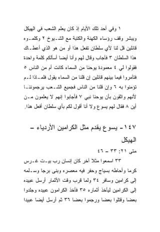 ‫١ ﻭﻓﻲ ﺃﺤﺩ ﺘﻠﻙ ﺍﻷﻴﺎﻡ ﺇﺫ ﻜﺎﻥ ﻴﻌﻠﻡ ﺍﻟﺸﻌﺏ ﻓﻲ ﺍﻟﻬﻴﻜل‬
‫ﻭﻴﺒﺸﺭ ﻭﻗﻑ ﺭﺅﺴﺎﺀ ﺍﻟﻜﻬﻨﺔ ﻭﺍﻟﻜﺘﺒﺔ ﻤﻊ ﺍﻟﺸـﻴﻭﺥ ٢ ﻭﻜﻠﻤـﻭﻩ‬
‫ﻗﺎﺌﻠﻴﻥ ﻗل ﻟﻨﺎ ﻷﻱ ﺴﻠﻁﺎﻥ ﺘﻔﻌل ﻫﺫﺍ ﺃﻭ ﻤﻥ ﻫﻭ ﺍﻟﺫﻱ ﺃﻋﻁـﺎﻙ‬
‫ﻫﺫﺍ ﺍﻟﺴﻠﻁﺎﻥ ٣ ﻓﺄﺠﺎﺏ ﻭﻗﺎل ﻟﻬﻡ ﻭﺃﻨﺎ ﺃﻴﻀﺎ ﺃﺴﺄﻟﻜﻡ ﻜﻠﻤﺔ ﻭﺍﺤﺩﺓ‬
                   ‫‪‬‬
‫ﻓﻘﻭﻟﻭﺍ ﻟﻲ ٤ ﻤﻌﻤﻭﺩﺓ ﻴﻭﺤﻨﺎ ﻤﻥ ﺍﻟﺴﻤﺎﺀ ﻜﺎﻨﺕ ﺃﻡ ﻤﻥ ﺍﻟﻨﺎﺱ ٥‬
‫ﻓﺘﺂﻤﺭﻭﺍ ﻓﻴﻤﺎ ﺒﻴﻨﻬﻡ ﻗﺎﺌﻠﻴﻥ ﺇﻥ ﻗﻠﻨﺎ ﻤﻥ ﺍﻟﺴﻤﺎﺀ ﻴﻘﻭل ﻓﻠﻤـﺎﺫﺍ ﻟـﻡ‬
‫ﺘﺅﻤﻨﻭﺍ ﺒﻪ ٦ ﻭﺇﻥ ﻗﻠﻨﺎ ﻤﻥ ﺍﻟﻨﺎﺱ ﻓﺠﻤﻴﻊ ﺍﻟﺸـﻌﺏ ﻴﺭﺠﻤﻭﻨﻨـﺎ‬
‫ﻷﻨﻬﻡ ﻭﺍﺜﻘﻭﻥ ﺒﺄﻥ ﻴﻭﺤﻨﺎ ﻨﺒﻲ ٧ ﻓﺄﺠﺎﺒﻭﺍ ﺇﻨﻬﻡ ﻻ ﻴﻌﻠﻤﻭﻥ ﻤـﻥ‬
‫ﺃﻴﻥ ٨ ﻓﻘﺎل ﻟﻬﻡ ﻴﺴﻭﻉ ﻭﻻ ﺃﻨﺎ ﺃﻗﻭل ﻟﻜﻡ ﺒﺄﻱ ﺴﻠﻁﺎﻥ ﺃﻓﻌل ﻫﺫﺍ.‬


   ‫٧٤١- ﻴﺴﻭﻉ ﻴﻘﺩﻡ ﻤﺜل ﺍﻟﻜﺭﺍﻤﻴﻥ ﺍﻷﺭﺩﻴﺎﺀ –‬
                                                    ‫ﺍﻟﻬﻴﻜل‬
                                       ‫ﻤﺘﻰ ١٢: ٣٣ – ٦٤‬
                                                    ‫ﹼ‬
‫٣٣ ﺍﺴﻤﻌﻭﺍ ﻤﺜﻼ ﺁﺨﺭ ﻜﺎﻥ ﺇﻨﺴﺎﻥ ﺭﺏ ﺒﻴـﺕ ﻏـﺭﺱ‬
                           ‫ﹰ‬
‫ﻜﺭﻤﺎ ﻭﺃﺤﺎﻁﻪ ﺒﺴﻴﺎﺝ ﻭﺤﻔﺭ ﻓﻴﻪ ﻤﻌﺼﺭﻩ ﻭﺒﻨﻰ ﺒﺭﺠﺎ ﻭﺴـﻠﻤﻪ‬
        ‫‪‬‬                                     ‫‪‬‬
‫ﺇﻟﻰ ﻜﺭﺍﻤﻴﻥ ﻭﺴﺎﻓﺭ ٤٣ ﻭﻟﻤﺎ ﻗﺭﺏ ﻭﻗﺕ ﺍﻷﺜﻤﺎﺭ ﺃﺭﺴل ﻋﺒﻴﺩﻩ‬
‫ﺇﻟﻰ ﺍﻟﻜﺭﺍﻤﻴﻥ ﻟﻴﺄﺨﺫ ﺃﺜﻤﺎﺭﻩ ٥٣ ﻓﺄﺨﺫ ﺍﻟﻜﺭﺍﻤﻭﻥ ﻋﺒﻴﺩﻩ ﻭﺠﻠﺩﻭﺍ‬
‫ﺒﻌﻀﺎ ﻭﻗﺘﻠﻭﺍ ﺒﻌﻀﺎ ﻭﺭﺠﻤﻭﺍ ﺒﻌﻀﺎ ٦٣ ﺜﻡ ﺃﺭﺴل ﺃﻴﻀﺎ ﻋﺒﻴﺩﺍ‬
 ‫‪‬‬     ‫‪‬‬               ‫‪‬‬           ‫‪‬‬           ‫‪‬‬
 