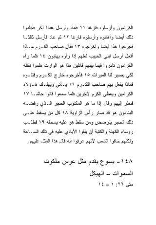 ‫ﺍﻟﻜﺭﺍﻤﻭﻥ ﻭﺃﺭﺴﻠﻭﻩ ﻓﺎﺭﻏﺎ ١١ ﻓﻌﺎﺩ ﻭﺃﺭﺴل ﻋﺒﺩﺍ ﺁﺨﺭ ﻓﺠﻠﺩﻭﺍ‬
            ‫‪‬‬                  ‫ﹰ‬
‫ﺫﻟﻙ ﺃﻴﻀﺎ ﻭﺃﻫﺎﻨﻭﻩ ﻭﺃﺭﺴﻠﻭﻩ ﻓﺎﺭﻏﺎ ٢١ ﺜﻡ ﻋﺎﺩ ﻓﺄﺭﺴل ﺜﺎﻟ ﹰـﺎ‬
  ‫ﺜ‬                      ‫ﹰ‬                     ‫‪‬‬
‫ﻓﺠﺭﺤﻭﺍ ﻫﺫﺍ ﺃﻴﻀﺎ ﻭﺃﺨﺭﺠﻭﻩ ٣١ ﻓﻘﺎل ﺼﺎﺤﺏ ﺍﻟﻜـﺭﻡ ﻤـﺎﺫﺍ‬
                                   ‫‪‬‬
‫ﺃﻓﻌل ﺃﺭﺴل ﺍﺒﻨﻲ ﺍﻟﺤﺒﻴﺏ ﻟﻌﻠﻬﻡ ﺇﺫﺍ ﺭﺃﻭﻩ ﻴﻬﺎﺒﻭﻥ ٤١ ﻓﻠﻤﺎ ﺭﺁﻩ‬
‫ﺍﻟﻜﺭﺍﻤﻭﻥ ﺘﺂﻤﺭﻭﺍ ﻓﻴﻤﺎ ﺒﻴﻨﻬﻡ ﻗﺎﺌﻠﻴﻥ ﻫﺫﺍ ﻫﻭ ﺍﻟﻭﺍﺭﺙ ﻫﻠﻤﻭﺍ ﻨﻘﺘﻠﻪ‬
‫ﻟﻜﻲ ﻴﺼﻴﺭ ﻟﻨﺎ ﺍﻟﻤﻴﺭﺍﺙ ٥١ ﻓﺄﺨﺭﺠﻭﻩ ﺨﺎﺭﺝ ﺍﻟﻜـﺭﻡ ﻭﻗﺘﻠـﻭﻩ‬
‫ﻓﻤﺎﺫﺍ ﻴﻔﻌل ﺒﻬﻡ ﺼﺎﺤﺏ ﺍﻟﻜـﺭﻡ ٦١ ﻴـﺄﺘﻲ ﻭﻴﻬﻠـﻙ ﻫـﺅﻻﺀ‬
‫ﺍﻟﻜﺭﺍﻤﻴﻥ ﻭﻴﻌﻁﻲ ﺍﻟﻜﺭﻡ ﻵﺨﺭﻴﻥ ﻓﻠﻤﺎ ﺴﻤﻌﻭﺍ ﻗﺎﻟﻭﺍ ﺤﺎﺸـﺎ ٧١‬
‫ﻓﻨﻅﺭ ﺇﻟﻴﻬﻡ ﻭﻗﺎل ﺇﺫﺍ ﻤﺎ ﻫﻭ ﺍﻟﻤﻜﺘﻭﺏ ﺍﻟﺤﺠﺭ ﺍﻟـﺫﻱ ﺭﻓﻀـﻪ‬
                                 ‫ﹰ‬
‫ﺍﻟﺒﻨﺎﺀﻭﻥ ﻫﻭ ﻗﺩ ﺼﺎﺭ ﺭﺃﺱ ﺍﻟﺯﺍﻭﻴﺔ ٨١ ﻜل ﻤﻥ ﻴﺴﻘﻁ ﻋﻠـﻰ‬
‫ﺫﻟﻙ ﺍﻟﺤﺠﺭ ﻴﺘﺭﻀﺽ ﻭﻤﻥ ﺴﻘﻁ ﻫﻭ ﻋﻠﻴﻪ ﻴﺴﺤﻘﻪ ٩١ ﻓﻁﻠـﺏ‬
‫ﺭﺅﺴﺎﺀ ﺍﻟﻜﻬﻨﺔ ﻭﺍﻟﻜﺘﺒﺔ ﺃﻥ ﻴﻠﻘﻭﺍ ﺍﻷﻴﺎﺩﻱ ﻋﻠﻴﻪ ﻓﻲ ﺘﻠﻙ ﺍﻟﺴـﺎﻋﺔ‬
  ‫ﻭﻟﻜﻨﻬﻡ ﺨﺎﻓﻭﺍ ﺍﻟﺸﻌﺏ ﻷﻨﻬﻡ ﻋﺭﻓﻭﺍ ﺃﻨﻪ ﻗﺎل ﻫﺫﺍ ﺍﻟﻤﺜل ﻋﻠﻴﻬﻡ.‬


           ‫٨٤١- ﻴﺴﻭﻉ ﻴﻘﺩﻡ ﻤﺜل ﻋﺭﺱ ﻤﻠﻜﻭﺕ‬
                                   ‫ﺍﻟﺴﻤﻭﺍﺕ – ﺍﻟﻬﻴﻜل‬
                                        ‫ﻤﺘﻰ ٢٢: ١ – ٤١‬
                                                    ‫ﹼ‬
 