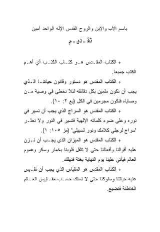 ‫ﺒﺎﺴﻡ ﺍﻵﺏ ﻭﺍﻻﺒﻥ ﻭﺍﻟﺭﻭﺡ ﺍﻟﻘﺩﺱ ﺍﻹﻟﻪ ﺍﻟﻭﺍﺤﺩ ﺁﻤﻴﻥ‬

                      ‫ﺘﻘـﺩﻴـﻡ‬

‫+ ﺍﻟﻜﺘﺎﺏ ﺍﻟﻤﻘـﺩﺱ ﻫـﻭ ﻜﺘـﺎﺏ ﺍﻟﻜﺘـﺏ ﺃﻱ ﺃﻫـﻡ‬
                                               ‫ﺍﻟﻜﺘﺏ ﺠﻤﻴﻌﺎ.‬
                                                 ‫‪‬‬
‫+ ﺍﻟﻜﺘﺎﺏ ﺍﻟﻤﻘﺩﺱ ﻫﻭ ﺩﺴﺘﻭﺭ ﻭﻗﺎﻨﻭﻥ ﺤﻴﺎﺘﻨـﺎ ﺍﻟـﺫﻱ‬
‫ﻴﺠﺏ ﺃﻥ ﻨﻜﻭﻥ ﻤﻠﻤﻴﻥ ﺒﻜل ﺩﻗﺎﺌﻘﻪ ﻟﺌﻼ ﻨﺨﻁﺊ ﻓﻲ ﻭﺼﻴﺔ ﻤـﻥ‬
             ‫ﻭﺼﺎﻴﺎﻩ ﻓﻨﻜﻭﻥ ﻤﺠﺭﻤﻴﻥ ﻓﻲ ﺍﻟﻜل )ﻴﻊ ٢: ٠١(.‬
‫+ ﺍﻟﻜﺘﺎﺏ ﺍﻟﻤﻘﺩﺱ ﻫﻭ ﺍﻟﺴﺭﺍﺝ ﺍﻟﺫﻱ ﻴﺠﺏ ﺃﻥ ﻨﺴﻴﺭ ﻓﻲ‬
‫ﻨﻭﺭﻩ ﻭﻋﻠﻰ ﻀﻭﺀ ﻜﻠﻤﺎﺘﻪ ﺍﻹﻟﻬﻴﺔ ﻓﺘﺴﻴﺭ ﻓﻲ ﺍﻟﻨﻭﺭ ﻭﻻ ﻨﻌﺜـﺭ‬
        ‫"ﺴﺭﺍﺝ ﻟﺭﺠﻠﻲ ﻜﻼﻤﻙ ﻭﻨﻭﺭ ﻟﺴﺒﻴﻠﻲ" )ﻤﺯ ٥٠١: ١(.‬
‫+ ﺍﻟﻜﺘﺎﺏ ﺍﻟﻤﻘﺩﺱ ﻫﻭ ﺍﻟﻤﻴﺯﺍﻥ ﺍﻟﺫﻱ ﻴﺠـﺏ ﺃﻥ ﻨـﺯﻥ‬
‫ﻋﻠﻴﻪ ﺃﻗﻭﺍﻟﻨﺎ ﻭﺃﻓﻌﺎﻟﻨﺎ ﺤﺘﻰ ﻻ ﺘﺜﻘل ﻗﻠﻭﺒﻨﺎ ﺒﺨﻤﺎﺭ ﻭﺴﻜﺭ ﻭﻫﻤﻭﻡ‬
                   ‫ﺍﻟﻌﺎﻟﻡ ﻓﻴﺄﺘﻲ ﻋﻠﻴﻨﺎ ﻴﻭﻡ ﺍﻟﻨﻬﺎﻴﺔ ﺒﻐﺘﺔ ﻓﻨﻬﻠﻙ.‬
‫+ ﺍﻟﻜﺘﺎﺏ ﺍﻟﻤﻘﺩﺱ ﻫﻭ ﺍﻟﻤﻘﻴﺎﺱ ﺍﻟﺫﻱ ﻴﺠﺏ ﺃﻥ ﻨﻘـﻴﺱ‬
‫ﻋﻠﻴﻪ ﺤﻴﺎﺘﻨﺎ ﻭﺴﻠﻭﻜﻨﺎ ﺤﺘﻰ ﻻ ﻨﺴﻠﻙ ﺤﺴـﺏ ﻤﻘـﺎﻴﻴﺱ ﺍﻟﻌـﺎﻟﻡ‬
                                            ‫ﺍﻟﺨﺎﻁﺌﺔ ﻓﻨﻀﻴﻊ.‬
 