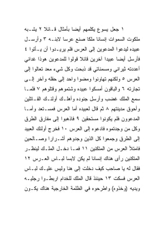 ‫١ ﺠﻌل ﻴﺴﻭﻉ ﻴﻜﻠﻤﻬﻡ ﺃﻴﻀﺎ ﺒﺄﻤﺜﺎل ﻗـﺎﺌﻼ ٢ ﻴﺸـﺒﻪ‬
        ‫ﹰ‬             ‫‪‬‬
‫ﻤﻠﻜﻭﺕ ﺍﻟﺴﻤﻭﺍﺕ ﺇﻨﺴﺎﻨﺎ ﻤﻠﻜﺎ ﺼﻨﻊ ﻋﺭﺴﺎ ﻻﺒﻨـﻪ ٣ ﻭﺃﺭﺴـل‬
                ‫‪‬‬        ‫ﹰ ﹰ‬
‫ﻋﺒﻴﺩﻩ ﻟﻴﺩﻋﻭﺍ ﺍﻟﻤﺩﻋﻭﻴﻥ ﺇﻟﻰ ﺍﻟﻌﺭﺱ ﻓﻠﻡ ﻴﺭﻴـﺩﻭﺍ ﺃﻥ ﻴـﺄﺘﻭﺍ ٤‬
‫ﻓﺄﺭﺴل ﺃﻴﻀﺎ ﻋﺒﻴﺩﺍ ﺁﺨﺭﻴﻥ ﻗﺎﺌﻼ ﻗﻭﻟﻭﺍ ﻟﻠﻤﺩﻋﻭﻴﻥ ﻫﻭﺫﺍ ﻏﺩﺍﺌﻲ‬
                          ‫ﹰ‬           ‫‪‬‬     ‫‪‬‬
‫ﺃﻋﺩﺩﺘﻪ ﺜﻴﺭﺍﻨﻲ ﻭﻤﺴﻤﻨﺎﺘﻲ ﻗﺩ ﹸﺒﺤﺕ ﻭﻜل ﺸﻲﺀ ﻤﻌﺩ ﺘﻌﺎﻟﻭﺍ ﺇﻟﻰ‬
                          ‫ﺫ‬
‫ﺍﻟﻌﺭﺱ ٥ ﻭﻟﻜﻨﻬﻡ ﺘﻬﺎﻭﻨﻭﺍ ﻭﻤﻀﻭﺍ ﻭﺍﺤﺩ ﺇﻟﻰ ﺤﻘﻠﻪ ﻭﺁﺨﺭ ﺇﻟـﻰ‬
‫ﺘﺠﺎﺭﺘﻪ ٦ ﻭﺍﻟﺒﺎﻗﻭﻥ ﺃﻤﺴﻜﻭﺍ ﻋﺒﻴﺩﻩ ﻭﺸﺘﻤﻭﻫﻡ ﻭﻗﺘﻠﻭﻫﻡ ٧ ﻓﻠﻤـﺎ‬
‫ﺴﻤﻊ ﺍﻟﻤﻠﻙ ﻏﻀﺏ ﻭﺃﺭﺴل ﺠﻨﻭﺩﻩ ﻭﺃﻫﻠـﻙ ﺃﻭﻟﺌـﻙ ﺍﻟﻘـﺎﺘﻠﻴﻥ‬
‫ﻭﺃﺤﻭﻕ ﻤﺩﻴﻨﺘﻬﻡ ٨ ﺜﻡ ﻗﺎل ﻟﻌﺒﻴﺩﻩ ﺃﻤﺎ ﺍﻟﻌﺭﺱ ﻓﻤﺴـﺘﻌﺩ ﻭﺃﻤـﺎ‬
‫ﺍﻟﻤﺩﻋﻭﻭﻥ ﻓﻠﻡ ﻴﻜﻭﻨﻭﺍ ﻤﺴﺘﺤﻘﻴﻥ ٩ ﻓﺎﺫﻫﺒﻭﺍ ﺇﻟﻰ ﻤﻔﺎﺭﻕ ﺍﻟﻁﺭﻕ‬
‫ﻭﻜل ﻤﻥ ﻭﺠﺩﺘﻤﻭﻩ ﻓﺎﺩﻋﻭﻩ ﺇﻟﻰ ﺍﻟﻌﺭﺱ ٠١ ﻓﺨﺭﺝ ﺃﻭﻟﺌﻙ ﺍﻟﻌﺒﻴﺩ‬
‫ﺇﻟﻰ ﺍﻟﻁﺭﻕ ﻭﺠﻤﻌﻭﺍ ﻜل ﺍﻟﺫﻴﻥ ﻭﺠﺩﻭﻫﻡ ﺃﺸـﺭﺍﺭﺍ ﻭﺼـﺎﻟﺤﻴﻥ‬
          ‫‪‬‬
‫ﻓﺎﻤﺘﻸ ﺍﻟﻌﺭﺱ ﻤﻥ ﺍﻟﻤﺘﻜﺌﻴﻥ ١١ ﻓﻤـﺎ ﺩﺨـل ﺍﻟﻤﻠـﻙ ﻟﻴﻨﻅـﺭ‬
‫ﺍﻟﻤﺘﻜﺌﻴﻥ ﺭﺃﻯ ﻫﻨﺎﻙ ﺇﻨﺴﺎﻨﺎ ﻟﻡ ﻴﻜﻥ ﻻﺒﺴﺎ ﻟﺒـﺎﺱ ﺍﻟﻌـﺭﺱ ٢١‬
                 ‫‪‬‬           ‫ﹰ‬
‫ﻓﻘﺎل ﻟﻪ ﻴﺎ ﺼﺎﺤﺏ ﻜﻴﻑ ﺩﺨﻠﺕ ﺇﻟﻰ ﻫﻨﺎ ﻭﻟﻴﺱ ﻋﻠﻴـﻙ ﻟﺒـﺎﺱ‬
‫ﺍﻟﻌﺭﺱ ﻓﺴﻜﺕ ٣١ ﺤﻴﻨﺌﺫ ﻗﺎل ﺍﻟﻤﻠﻙ ﻟﻠﺨﺩﺍﻡ ﺍﺭﺒﻁـﻭﺍ ﺭﺠﻠﻴـﻪ‬
‫ﻭﻴﺩﻴﻪ )ﻭﺨﺫﻭﻩ( ﻭﺍﻁﺭﺤﻭﻩ ﻓﻲ ﺍﻟﻅﻠﻤﺔ ﺍﻟﺨﺎﺭﺠﻴﺔ ﻫﻨﺎﻙ ﻴﻜـﻭﻥ‬
 