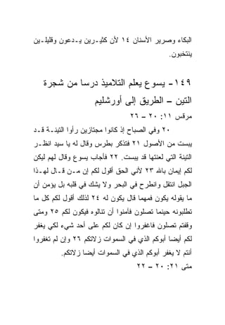 ‫ﺍﻟﺒﻜﺎﺀ ﻭﺼﺭﻴﺭ ﺍﻷﺴﻨﺎﻥ ٤١ ﻷﻥ ﻜﺜﻴـﺭﻴﻥ ﻴـﺩﻋﻭﻥ ﻭﻗﻠﻴﻠـﻴﻥ‬
                                               ‫ﻴﻨﺘﺨﺒﻭﻥ.‬


   ‫٩٤١- ﻴﺴﻭﻉ ﻴﻌﻠﻡ ﺍﻟﺘﻼﻤﻴﺫ ﺩﺭﺴﺎ ﻤﻥ ﺸﺠﺭﺓ‬
            ‫‪‬‬
                     ‫ﺍﻟﺘﻴﻥ – ﺍﻟﻁﺭﻴﻕ ﺇﻟﻰ ﺃﻭﺭﺸﻠﻴﻡ‬
                                 ‫ﻤﺭﻗﺱ ١١: ٠٢ – ٦٢‬
‫٠٢ ﻭﻓﻲ ﺍﻟﺼﺒﺎﺡ ﺇﺫ ﻜﺎﻨﻭﺍ ﻤﺠﺘﺎﺯﻴﻥ ﺭﺃﻭﺍ ﺍﻟﺘﻴﻨـﺔ ﻗـﺩ‬
‫ﻴﺒﺴﺕ ﻤﻥ ﺍﻷﺼﻭل ١٢ ﻓﺘﺫﻜﺭ ﺒﻁﺭﺱ ﻭﻗﺎل ﻟﻪ ﻴﺎ ﺴﻴﺩ ﺍﻨﻅـﺭ‬
‫ﺍﻟﺘﻴﻨﺔ ﺍﻟﺘﻲ ﻟﻌﻨﺘﻬﺎ ﻗﺩ ﻴﺒﺴﺕ. ٢٢ ﻓﺄﺠﺎﺏ ﻴﺴﻭﻉ ﻭﻗﺎل ﻟﻬﻡ ﻟﻴﻜﻥ‬
‫ﻟﻜﻡ ﺇﻴﻤﺎﻥ ﺒﺎﷲ ٣٢ ﻷﻨﻲ ﺍﻟﺤﻕ ﺃﻗﻭل ﻟﻜﻡ ﺇﻥ ﻤـﻥ ﻗـﺎل ﻟﻬـﺫﺍ‬
‫ﺍﻟﺠﺒل ﺍﻨﺘﻘل ﻭﺍﻨﻁﺭﺡ ﻓﻲ ﺍﻟﺒﺤﺭ ﻭﻻ ﻴﺸﻙ ﻓﻲ ﻗﻠﺒﻪ ﺒل ﻴﺅﻤﻥ ﺃﻥ‬
‫ﻤﺎ ﻴﻘﻭﻟﻪ ﻴﻜﻭﻥ ﻓﻤﻬﻤﺎ ﻗﺎل ﻴﻜﻭﻥ ﻟﻪ ٤٢ ﻟﺫﻟﻙ ﺃﻗﻭل ﻟﻜﻡ ﻜل ﻤﺎ‬
‫ﺘﻁﻠﺒﻭﻨﻪ ﺤﻴﻨﻤﺎ ﺘﺼﻠﻭﻥ ﻓﺂﻤﻨﻭﺍ ﺃﻥ ﺘﻨﺎﻟﻭﻩ ﻓﻴﻜﻭﻥ ﻟﻜﻡ ٥٢ ﻭﻤﺘﻰ‬
‫ﻭﻗﻔﺘﻡ ﺘﺼﻠﻭﻥ ﻓﺎﻏﻔﺭﻭﺍ ﺇﻥ ﻜﺎﻥ ﻟﻜﻡ ﻋﻠﻰ ﺃﺤﺩ ﺸﻲﺀ ﻟﻜﻲ ﻴﻐﻔﺭ‬
‫ﻟﻜﻡ ﺃﻴﻀﺎ ﺃﺒﻭﻜﻡ ﺍﻟﺫﻱ ﻓﻲ ﺍﻟﺴﻤﻭﺍﺕ ﺯﻻﺘﻜﻡ ٦٢ ﻭﺇﻥ ﻟﻡ ﺘﻐﻔﺭﻭﺍ‬
                                              ‫‪‬‬
         ‫ﺃﻨﺘﻡ ﻻ ﻴﻐﻔﺭ ﺃﺒﻭﻜﻡ ﺍﻟﺫﻱ ﻓﻲ ﺍﻟﺴﻤﻭﺍﺕ ﺃﻴﻀﺎ ﺯﻻﺘﻜﻡ.‬
                 ‫‪‬‬
                                   ‫ﻤﺘﻰ ١٢: ٠٢ – ٢٢‬
                                                ‫ﹼ‬
 