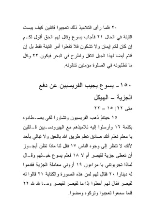 ‫٠٢ ﻓﻠﻤﺎ ﺭﺃﻯ ﺍﻟﺘﻼﻤﻴﺫ ﺫﻟﻙ ﺘﻌﺠﺒﻭﺍ ﻗﺎﺌﻠﻴﻥ ﻜﻴﻑ ﻴﺒﺴﺕ‬
‫ﺍﻟﺘﻴﻨﺔ ﻓﻲ ﺍﻟﺤﺎل ١٢ ﻓﺄﺠﺎﺏ ﻴﺴﻭﻉ ﻭﻗﺎل ﻟﻬﻡ ﺍﻟﺤﻕ ﺃﻗﻭل ﻟﻜـﻡ‬
‫ﺇﻥ ﻜﺎﻥ ﻟﻜﻡ ﺇﻴﻤﺎﻥ ﻭﻻ ﺘﺸﻜﻭﻥ ﻓﻼ ﺘﻔﻌﻠﻭﺍ ﺃﻤﺭ ﺍﻟﺘﻴﻨﺔ ﻓﻘﻁ ﺒل ﺇﻥ‬
‫ﻗﻠﺘﻡ ﺃﻴﻀﺎ ﻟﻬﺫﺍ ﺍﻟﺠﺒل ﺍﻨﺘﻘل ﻭﺍﻁﺭﺡ ﻓﻲ ﺍﻟﺒﺤﺭ ﻓﻴﻜﻭﻥ ٢٢ ﻭﻜل‬
                                              ‫‪‬‬
                     ‫ﻤﺎ ﺘﻁﻠﺒﻭﻨﻪ ﻓﻲ ﺍﻟﺼﻠﻭﺓ ﻤﺅﻤﻨﻴﻥ ﺘﻨﺎﻟﻭﻨﻪ.‬


        ‫٠٥١- ﻴﺴﻭﻉ ﻴﺠﻴﺏ ﺍﻟﻔﺭﻴﺴﻴﻴﻥ ﻋﻥ ﺩﻓﻊ‬
                                     ‫ﺍﻟﺠﺯﻴﺔ – ﺍﻟﻬﻴﻜل‬
                                     ‫ﻤﺘﻰ ٢٢: ٥١ – ٢٢‬
                                                  ‫ﹼ‬
‫٥١ ﺤﻴﻨﺌﺫ ﺫﻫﺏ ﺍﻟﻔﺭﻴﺴﻴﻭﻥ ﻭﺘﺸﺎﻭﺭﺍ ﻟﻜﻲ ﻴﺼـﻁﺎﺩﻭﻩ‬
                                   ‫ٍ‬
‫ﺒﻜﻠﻤﺔ ٦١ ﻭﺃﺭﺴﻠﻭﺍ ﺇﻟﻴﻪ ﺘﻼﻤﻴﺫﻫﻡ ﻤﻊ ﺍﻟﻬﻴﺭﻭﺩﺴـﻴﻴﻥ ﻗـﺎﺌﻠﻴﻥ‬
‫ﻴﺎ ﻤﻌﻠﻡ ﻨﻌﻠﻡ ﺃﻨﻙ ﺼﺎﺩﻕ ﺘﻌﻠﻡ ﻁﺭﻴﻕ ﺍﷲ ﺒﺎﻟﺤﻕ ﻭﻻ ﺘﺒﺎﻟﻲ ﺒﺄﺤﺩ‬
‫ﻷﻨﻙ ﻻ ﺘﻨﻅﺭ ﺇﻟﻰ ﻭﺠﻭﻩ ﺍﻟﻨﺎﺱ ٧١ ﻓﻘل ﻟﻨﺎ ﻤﺎﺫﺍ ﺘﻅﻥ ﺃﻴﺠـﻭﺯ‬
‫ﺃﻥ ﹸﻌﻁﻰ ﺠﺯﻴﺔ ﻟﻘﻴﺼﺭ ﺃﻡ ﻻ ٨١ ﻓﻌﻠﻡ ﻴﺴﻭﻉ ﺨﺒـﺜﻬﻡ ﻭﻗـﺎل‬
                                             ‫ﺘ‬
‫ﻟﻤﺎﺫﺍ ﺘﺠﺭﺒﻭﻨﻨﻲ ﻴﺎ ﻤﺭﺍﺀﻭﻥ ٩١ ﺃﺭﻭﻨﻲ ﻤﻌﺎﻤﻠﺔ ﺍﻟﺠﺯﻴﺔ ﻓﻘﺩﻤﻭﺍ‬
‫ﻟﻪ ﺩﻴﻨﺎﺭﺍ ٠٢ ﻓﻘﺎل ﻟﻬﻡ ﻟﻤﻥ ﻫﺫﻩ ﺍﻟﺼﻭﺭﺓ ﻭﺍﻟﻜﺘﺎﺒﺔ ١٢ ﻗﺎﻟﻭﺍ ﻟﻪ‬
                                                 ‫‪‬‬
‫ﻟﻘﻴﺼﺭ ﻓﻘﺎل ﻟﻬﻡ ﺃﻋﻁﻭﺍ ﺇﺫﺍ ﻤﺎ ﻟﻘﻴﺼﺭ ﻟﻘﻴﺼﺭ ﻭﻤـﺎ ﷲ ﷲ ٢٢‬
                            ‫ﹰ‬
                       ‫ﻓﻠﻤﺎ ﺴﻤﻌﻭﺍ ﺘﻌﺠﺒﻭﺍ ﻭﺘﺭﻜﻭﻩ ﻭﻤﻀﻭﺍ.‬
 