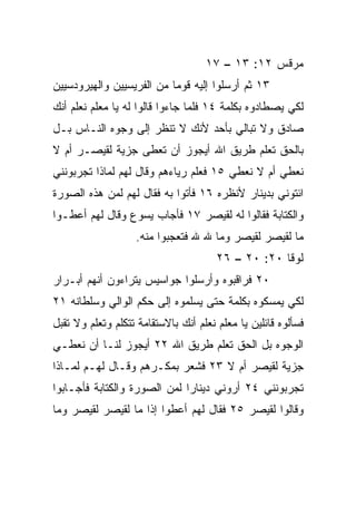 ‫ﻤﺭﻗﺱ ٢١: ٣١ – ٧١‬
‫٣١ ﺜﻡ ﺃﺭﺴﻠﻭﺍ ﺇﻟﻴﻪ ﻗﻭﻤﺎ ﻤﻥ ﺍﻟﻔﺭﻴﺴﻴﻴﻥ ﻭﺍﻟﻬﻴﺭﻭﺩﺴﻴﻴﻥ‬
                           ‫‪‬‬
‫ﻟﻜﻲ ﻴﺼﻁﺎﺩﻭﻩ ﺒﻜﻠﻤﺔ ٤١ ﻓﻠﻤﺎ ﺠﺎﺀﻭﺍ ﻗﺎﻟﻭﺍ ﻟﻪ ﻴﺎ ﻤﻌﻠﻡ ﻨﻌﻠﻡ ﺃﻨﻙ‬
‫ﺼﺎﺩﻕ ﻭﻻ ﺘﺒﺎﻟﻲ ﺒﺄﺤﺩ ﻷﻨﻙ ﻻ ﺘﻨﻅﺭ ﺇﻟﻰ ﻭﺠﻭﻩ ﺍﻟﻨـﺎﺱ ﺒـل‬
‫ﺒﺎﻟﺤﻕ ﺘﻌﻠﻡ ﻁﺭﻴﻕ ﺍﷲ ﺃﻴﺠﻭﺯ ﺃﻥ ﹸﻌﻁﻰ ﺠﺯﻴﺔ ﻟﻘﻴﺼـﺭ ﺃﻡ ﻻ‬
                    ‫ﺘ‬
‫ﻨﻌﻁﻲ ﺃﻡ ﻻ ﻨﻌﻁﻲ ٥١ ﻓﻌﻠﻡ ﺭﻴﺎﺀﻫﻡ ﻭﻗﺎل ﻟﻬﻡ ﻟﻤﺎﺫﺍ ﺘﺠﺭﺒﻭﻨﻨﻲ‬
‫ﺍﺌﺘﻭﻨﻲ ﺒﺩﻴﻨﺎﺭ ﻷﻨﻅﺭﻩ ٦١ ﻓﺄﺘﻭﺍ ﺒﻪ ﻓﻘﺎل ﻟﻬﻡ ﻟﻤﻥ ﻫﺫﻩ ﺍﻟﺼﻭﺭﺓ‬
‫ﻭﺍﻟﻜﺘﺎﺒﺔ ﻓﻘﺎﻟﻭﺍ ﻟﻪ ﻟﻘﻴﺼﺭ ٧١ ﻓﺄﺠﺎﺏ ﻴﺴﻭﻉ ﻭﻗﺎل ﻟﻬﻡ ﺃﻋﻁـﻭﺍ‬
                   ‫ﻤﺎ ﻟﻘﻴﺼﺭ ﻟﻘﻴﺼﺭ ﻭﻤﺎ ﷲ ﷲ ﻓﺘﻌﺠﺒﻭﺍ ﻤﻨﻪ.‬
                                       ‫ﻟﻭﻗﺎ ٠٢: ٠٢ – ٦٢‬
‫٠٢ ﻓﺭﺍﻗﺒﻭﻩ ﻭﺃﺭﺴﻠﻭﺍ ﺠﻭﺍﺴﻴﺱ ﻴﺘﺭﺍﺀﻭﻥ ﺃﻨﻬﻡ ﺃﺒـﺭﺍﺭ‬
‫ﻟﻜﻲ ﻴﻤﺴﻜﻭﻩ ﺒﻜﻠﻤﺔ ﺤﺘﻰ ﻴﺴﻠﻤﻭﻩ ﺇﻟﻰ ﺤﻜﻡ ﺍﻟﻭﺍﻟﻲ ﻭﺴﻠﻁﺎﻨﻪ ١٢‬
‫ﻓﺴﺄﻟﻭﻩ ﻗﺎﺌﻠﻴﻥ ﻴﺎ ﻤﻌﻠﻡ ﻨﻌﻠﻡ ﺃﻨﻙ ﺒﺎﻻﺴﺘﻘﺎﻤﺔ ﺘﺘﻜﻠﻡ ﻭﺘﻌﻠﻡ ﻭﻻ ﺘﻘﺒل‬
‫ﺍﻟﻭﺠﻭﻩ ﺒل ﺍﻟﺤﻕ ﺘﻌﻠﻡ ﻁﺭﻴﻕ ﺍﷲ ٢٢ ﺃﻴﺠﻭﺯ ﻟﻨـﺎ ﺃﻥ ﻨﻌﻁـﻲ‬
‫ﺠﺯﻴﺔ ﻟﻘﻴﺼﺭ ﺃﻡ ﻻ ٣٢ ﻓﺸﻌﺭ ﺒﻤﻜـﺭﻫﻡ ﻭﻗـﺎل ﻟﻬـﻡ ﻟﻤـﺎﺫﺍ‬
‫ﺘﺠﺭﺒﻭﻨﻨﻲ ٤٢ ﺃﺭﻭﻨﻲ ﺩﻴﻨﺎﺭﺍ ﻟﻤﻥ ﺍﻟﺼﻭﺭﺓ ﻭﺍﻟﻜﺘﺎﺒﺔ ﻓﺄﺠـﺎﺒﻭﺍ‬
                              ‫‪‬‬
‫ﻭﻗﺎﻟﻭﺍ ﻟﻘﻴﺼﺭ ٥٢ ﻓﻘﺎل ﻟﻬﻡ ﺃﻋﻁﻭﺍ ﺇﺫﺍ ﻤﺎ ﻟﻘﻴﺼﺭ ﻟﻘﻴﺼﺭ ﻭﻤﺎ‬
                    ‫ﹰ‬
 
