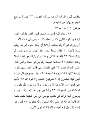 ‫ﻴﻌﻘﻭﺏ ﻟﻴﺱ ﺍﷲ ﺇﻟﻪ ﺃﻤﻭﺍﺕ ﺒل ﺇﻟﻪ ﺃﺤﻴـﺎﺀ ٣٣ ﻓﻠﻤـﺎ ﺴـﻤﻊ‬
                                 ‫ﺍﻟﺠﻤﻭﻉ ﺒﻬﺘﻭﺍ ﻤﻥ ﺘﻌﻠﻴﻤﻪ.‬
                                  ‫ﻤﺭﻗﺱ ٢١: ٨١ – ٧٢‬
‫٨١ ﻭﺠﺎﺀ ﺇﻟﻴﻪ ﻗﻭﻡ ﻤﻥ ﺍﻟﺼﺩﻭﻗﻴﻴﻥ ﺍﻟﺫﻴﻥ ﻴﻘﻭﻟﻭﻥ ﻟﻴﺱ‬
‫ﻗﻴﺎﻤﺔ ﻭﺴﺄﻟﻭﻩ ﻗﺎﺌﻠﻴﻥ ٩١ ﻴﺎ ﻤﻌﻠﻡ ﻜﺘﺏ ﻤﻭﺴﻰ ﺇﻥ ﻤﺎﺕ ﻷﺤـﺩ‬
‫ﺃﺥ ﻭﺘﺭﻙ ﺍﻤﺭﺃﺓ ﻭﻟﻡ ﻴﺨﻠﻑ ﺃﻭﻻﺩﺍ ﺃﻥ ﻴﺄﺨﺫ ﺃﺨﻭﻩ ﺍﻤﺭﺃﺘﻪ ﻭﻴﻘﻴﻡ‬
                           ‫‪‬‬
‫ﻨﺴﻼ ﻷﺨﻴﻪ ٠٢ ﻓﻜﺎﻥ ﺴﺒﻌﺔ ﺇﺨﻭﺓ ﺃﺨﺫ ﺍﻷﻭل ﺍﻤﺭﺃﺓ ﻭﻤﺎﺕ ﻭﻟﻡ‬
                                               ‫ﹰ‬
‫ﻴﺘﺭﻙ ﻨﺴﻼ ١٢ ﻓﺄﺨﺫﻫﺎ ﺍﻟﺜﺎﻨﻲ ﻭﻤﺎﺕ ﻭﻟﻡ ﻴﺘﺭﻙ ﻫﻭ ﺃﻴﻀﺎ ﻨﺴﻼ‬
‫ﹰ‬    ‫‪‬‬                                     ‫ﹰ‬
‫ﻭﻫﻜﺫﺍ ﺍﻟﺜﺎﻟﺙ ٢٢ ﻓﺄﺨﺫﻫﺎ ﺍﻟﺴﺒﻌﺔ ﻭﻟﻡ ﻴﺘﺭﻜﻭﺍ ﻨﺴﻼ ﻭﺁﺨﺭ ﺍﻟﻜل‬
          ‫ﹰ‬
‫ﻤﺎﺘﺕ ﺍﻟﻤﺭﺃﺓ ﺃﻴﻀﺎ ٣٢ ﻓﻔﻲ ﺍﻟﻘﻴﺎﻤﺔ ﻤﺘﻰ ﻗﺎﻤﻭﺍ ﻟﻤﻥ ﻤﻨﻬﻡ ﺘﻜﻭﻥ‬
                                        ‫‪‬‬
‫ﺯﻭﺠﺔ ﻷﻨﻬﺎ ﻜﺎﻨﺕ ﺯﻭﺠﺔ ﻟﻠﺴﺒﻌﺔ ٤٢ ﻓﺄﺠﺎﺏ ﻴﺴﻭﻉ ﻭﻗﺎل ﻟﻬـﻡ‬
‫ﺃﻟﻴﺱ ﻟﻬﺫﺍ ﺘﻀﻠﻭﻥ ﺇﺫ ﻻ ﺘﻌﺭﻓﻭﻥ ﺍﻟﻜﺘﺏ ﻭﻻ ﻗﻭﺓ ﺍﷲ ٥٢ ﻷﻨﻬﻡ‬
‫ﻤﺘﻰ ﻗﺎﻤﻭﺍ ﻤﻥ ﺍﻷﻤﻭﺍﺕ ﻻ ‪‬ﺯﻭﺠﻭﻥ ﻭﻻ ﻴﺯﻭﺠﻭﻥ ﺒل ﻴﻜﻭﻨﻭﻥ‬
                         ‫ﻴ‬
‫ﻜﻤﻼﺌﻜﺔ ﻓﻲ ﺍﻟﺴﻤﻭﺍﺕ ٦٢ ﻭﺃﻤﺎ ﻤﻥ ﺠﻬـﺔ ﺍﻷﻤـﻭﺍﺕ ﺇﻨﻬـﻡ‬
‫ﻴﻘﻭﻤﻭﻥ ﺃﻓﻤﺎ ﻗﺭﺃﺘﻡ ﻓﻲ ﻜﺘﺎﺏ ﻤﻭﺴﻰ ﻓﻲ ﺃﻤﺭ ﺍﻟﻌﻠﻴﻘﺔ ﻜﻴﻑ ﻜﻠﻤﻪ‬
‫ﺍﷲ ﻗﺎﺌﻼ ﺃﻨﺎ ﺇﻟﻪ ﺇﺒﺭﺍﻫﻴﻡ ﻭﺇﻟﻪ ﺇﺴﺤﻕ ﻭﺇﻟﻪ ﻴﻌﻘﻭﺏ ٧٢ ﻟﻴﺱ ﻫﻭ‬
                                               ‫ﹰ‬
             ‫ﺇﻟﻪ ﺃﻤﻭﺍﺕ ﺒل ﺇﻟﻪ ﺃﺤﻴﺎﺀ ﻓﺄﻨﺘﻡ ﺇﺫﺍ ﺘﻀﻠﻭﻥ ﻜﺜﻴﺭﺍ.‬
               ‫‪‬‬           ‫ﹰ‬
 