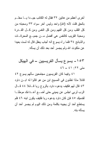 ‫ﺃﺨﺭﻯ ﺃﻋﻅﻡ ﻤﻥ ﻫﺎﺘﻴﻥ ٢٣ ﻓﻘﺎل ﻟﻪ ﺍﻟﻜﺎﺘﺏ ﺠﻴـﺩﺍ ﻴـﺎ ﻤﻌﻠـﻡ‬
           ‫‪‬‬
‫ﺒﺎﻟﺤﻕ ﻗﻠﺕ ﻷﻨﻪ )ﺍﷲ( ﻭﺍﺤﺩ ﻭﻟﻴﺱ ﺁﺨﺭ ﺴﻭﺍﻩ ٣٣ ﻭﻤﺤﺒﺘﻪ ﻤﻥ‬
‫ﻜل ﺍﻟﻘﻠﺏ ﻭﻤﻥ ﻜل ﺍﻟﻔﻬﻡ ﻭﻤﻥ ﻜل ﺍﻟﻨﻔﺱ ﻭﻤﻥ ﻜـل ﺍﻟﻘـﺩﺭﺓ‬
‫ﻭﻤﺤﺒﺔ ﺍﻟﻘﺭﻴﺏ ﻜﺎﻟﻨﻔﺱ ﻫﻲ ﺃﻓﻀل ﻤـﻥ ﺠﻤﻴـﻊ ﺍﻟﻤﺤﺭﻗـﺎﺕ‬
‫ﻭﺍﻟﺫﺒﺎﺌﺢ ٤٣ ﻓﻠﻤﺎ ﺭﺁﻩ ﻴﺴﻭﻉ ﺃﻨﻪ ﺃﺠﺎﺏ ﻴﻌﻘل ﻗﺎل ﻟﻪ ﻟﺴﺕ ﺒﻌﻴﺩﺍ‬
 ‫‪‬‬
          ‫ﻋﻥ ﻤﻠﻜﻭﺕ ﺍﷲ ﻭﻟﻡ ﻴﺠﺴﺭ ﺃﺤﺩ ﺒﻌﺩ ﺫﻟﻙ ﺃﻥ ﻴﺴﺄﻟﻪ.‬


   ‫٣٥١- ﻴﺴﻭﻉ ﻴﺴﺄل ﺍﻟﻔﺭﻴﺴﻴﻴﻥ – ﻓﻲ ﺍﻟﻬﻴﻜل‬
                                    ‫ﻤﺘﻰ ٢٢: ١٤ – ٦٤‬
                                                 ‫ﹼ‬
‫١٤ ﻭﻓﻴﻤﺎ ﻜﺎﻥ ﺍﻟﻔﺭﻴﺴﻴﻭﻥ ﻤﺠﺘﻤﻌﻴﻥ ﺴﺄﻟﻬﻡ ﻴﺴﻭﻉ ٢٤‬
‫ﻗﺎﺌﻼ ﻤﺎﺫﺍ ﺘﻅﻨﻭﻥ ﻓﻲ ﺍﻟﻤﺴﻴﺢ ﺍﺒﻥ ﻤﻥ ﻫﻭ ﻗﺎﻟﻭﺍ ﻟﻪ ﺍﺒـﻥ ﺩﺍﻭﺩ‬
                                                  ‫ﹰ‬
‫٣٤ ﻗﺎل ﻟﻬﻡ ﻓﻜﻴﻑ ﻴﺩﻋﻭﻩ ﺩﺍﻭﺩ ﺒﺎﻟﺭﻭﺡ ﺭﺒﺎ ﻗـﺎﺌﻼ ٤٤ ﻗـﺎل‬
        ‫ﹰ‬      ‫‪‬‬
‫ﺍﻟﺭﺏ ﻟﺭﺒﻲ ﺍﺠﻠﺱ ﻋﻥ ﻴﻤﻴﻨﻲ ﺤﺘﻰ ﺃﻀـﻊ ﺃﻋـﺩﺍﺀﻙ ﻤﻭﻁ ًـﺎ‬
  ‫ﺌ‬
‫ﻟﻘﺩﻤﻴﻙ ٥٤ ﻓﺈﻥ ﻜﺎﻥ ﺩﺍﻭﺩ ﻴﺩﻋﻭﻩ ﺭﺒﺎ ﻓﻜﻴﻑ ﻴﻜﻭﻥ ﺍﺒﻨﻪ ٦٤ ﻓﻠﻡ‬
                       ‫‪‬‬
‫ﻴﺴﺘﻁﻊ ﺃﺤﺩ ﺃﻥ ﻴﺠﻴﺒﻪ ﺒﻜﻠﻤﺔ ﻭﻤﻥ ﺫﻟﻙ ﺍﻟﻴﻭﻡ ﻟﻡ ﻴﺠﺴﺭ ﺃﺤﺩ ﺃﻥ‬
                                               ‫ﻴﺴﺄﻟﻪ ﺒﺘﻪ.‬
                                                 ‫ﹼ‬
 