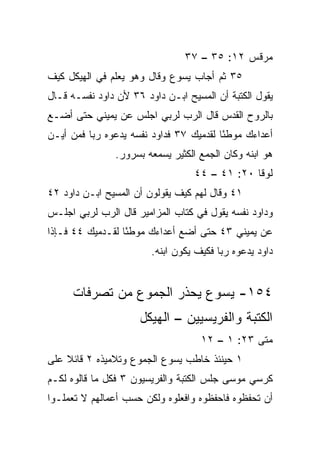 ‫ﻤﺭﻗﺱ ٢١: ٥٣ – ٧٣‬
‫٥٣ ﺜﻡ ﺃﺠﺎﺏ ﻴﺴﻭﻉ ﻭﻗﺎل ﻭﻫﻭ ﻴﻌﻠﻡ ﻓﻲ ﺍﻟﻬﻴﻜل ﻜﻴﻑ‬
‫ﻴﻘﻭل ﺍﻟﻜﺘﺒﺔ ﺃﻥ ﺍﻟﻤﺴﻴﺢ ﺍﺒـﻥ ﺩﺍﻭﺩ ٦٣ ﻷﻥ ﺩﺍﻭﺩ ﻨﻔﺴـﻪ ﻗـﺎل‬
‫ﺒﺎﻟﺭﻭﺡ ﺍﻟﻘﺩﺱ ﻗﺎل ﺍﻟﺭﺏ ﻟﺭﺒﻲ ﺍﺠﻠﺱ ﻋﻥ ﻴﻤﻴﻨﻲ ﺤﺘﻰ ﺃﻀـﻊ‬
‫ﺃﻋﺩﺍﺀﻙ ﻤﻭﻁﺌﺎ ﻟﻘﺩﻤﻴﻙ ٧٣ ﻓﺩﺍﻭﺩ ﻨﻔﺴﻪ ﻴﺩﻋﻭﻩ ﺭﺒﺎ ﻓﻤﻥ ﺃﻴـﻥ‬
          ‫‪‬‬                              ‫ً‬
               ‫ﻫﻭ ﺍﺒﻨﻪ ﻭﻜﺎﻥ ﺍﻟﺠﻤﻊ ﺍﻟﻜﺜﻴﺭ ﻴﺴﻤﻌﻪ ﺒﺴﺭﻭﺭ.‬
                                  ‫ﻟﻭﻗﺎ ٠٢: ١٤ – ٤٤‬
‫١٤ ﻭﻗﺎل ﻟﻬﻡ ﻜﻴﻑ ﻴﻘﻭﻟﻭﻥ ﺃﻥ ﺍﻟﻤﺴﻴﺢ ﺍﺒـﻥ ﺩﺍﻭﺩ ٢٤‬
‫ﻭﺩﺍﻭﺩ ﻨﻔﺴﻪ ﻴﻘﻭل ﻓﻲ ﻜﺘﺎﺏ ﺍﻟﻤﺯﺍﻤﻴﺭ ﻗﺎل ﺍﻟﺭﺏ ﻟﺭﺒﻲ ﺍﺠﻠـﺱ‬
‫ﻋﻥ ﻴﻤﻴﻨﻲ ٣٤ ﺤﺘﻰ ﺃﻀﻊ ﺃﻋﺩﺍﺀﻙ ﻤﻭﻁﺌﺎ ﻟﻘـﺩﻤﻴﻙ ٤٤ ﻓـﺈﺫﺍ‬
                  ‫ً‬
                        ‫ﺩﺍﻭﺩ ﻴﺩﻋﻭﻩ ﺭﺒﺎ ﻓﻜﻴﻑ ﻴﻜﻭﻥ ﺍﺒﻨﻪ.‬
                                         ‫‪‬‬


     ‫٤٥١- ﻴﺴﻭﻉ ﻴﺤﺫﺭ ﺍﻟﺠﻤﻭﻉ ﻤﻥ ﺘﺼﺭﻓﺎﺕ‬
                     ‫ﺍﻟﻜﺘﺒﺔ ﻭﺍﻟﻔﺭﻴﺴﻴﻴﻥ – ﺍﻟﻬﻴﻜل‬
                                    ‫ﻤﺘﻰ ٣٢: ١ – ٢١‬
                                                ‫ﹼ‬
‫١ ﺤﻴﻨﺌﺫ ﺨﺎﻁﺏ ﻴﺴﻭﻉ ﺍﻟﺠﻤﻭﻉ ﻭﺘﻼﻤﻴﺫﻩ ٢ ﻗﺎﺌﻼ ﻋﻠﻰ‬
    ‫ﹰ‬
‫ﻜﺭﺴﻲ ﻤﻭﺴﻰ ﺠﻠﺱ ﺍﻟﻜﺘﺒﺔ ﻭﺍﻟﻔﺭﻴﺴﻴﻭﻥ ٣ ﻓﻜل ﻤﺎ ﻗﺎﻟﻭﻩ ﻟﻜـﻡ‬
‫ﺃﻥ ﺘﺤﻔﻅﻭﻩ ﻓﺎﺤﻔﻅﻭﻩ ﻭﺍﻓﻌﻠﻭﻩ ﻭﻟﻜﻥ ﺤﺴﺏ ﺃﻋﻤﺎﻟﻬﻡ ﻻ ﺘﻌﻤﻠـﻭﺍ‬
 