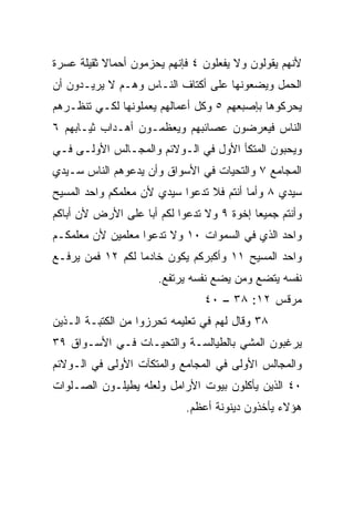 ‫ﻷﻨﻬﻡ ﻴﻘﻭﻟﻭﻥ ﻭﻻ ﻴﻔﻌﻠﻭﻥ ٤ ﻓﺈﻨﻬﻡ ﻴﺤﺯﻤﻭﻥ ﺃﺤﻤﺎﻻ ﺜﻘﻴﻠﺔ ﻋﺴﺭﺓ‬
           ‫ﹰ‬
‫ﺍﻟﺤﻤل ﻭﻴﻀﻌﻭﻨﻬﺎ ﻋﻠﻰ ﺃﻜﺘﺎﻑ ﺍﻟﻨـﺎﺱ ﻭﻫـﻡ ﻻ ﻴﺭﻴـﺩﻭﻥ ﺃﻥ‬
‫ﻴﺤﺭﻜﻭﻫﺎ ﺒﺈﺼﺒﻌﻬﻡ ٥ ﻭﻜل ﺃﻋﻤﺎﻟﻬﻡ ﻴﻌﻤﻠﻭﻨﻬﺎ ﻟﻜـﻲ ﺘﻨﻅـﺭﻫﻡ‬
‫ﺍﻟﻨﺎﺱ ﻓﻴﻌﺭﻀﻭﻥ ﻋﺼﺎﺌﺒﻬﻡ ﻭﻴﻌﻅﻤـﻭﻥ ﺃﻫـﺩﺍﺏ ﺜﻴـﺎﺒﻬﻡ ٦‬
‫ﻭﻴﺤﺒﻭﻥ ﺍﻟﻤﺘﻜﺄ ﺍﻷﻭل ﻓﻲ ﺍﻟـﻭﻻﺌﻡ ﻭﺍﻟﻤﺠـﺎﻟﺱ ﺍﻷﻭﻟـﻰ ﻓـﻲ‬
‫ﺍﻟﻤﺠﺎﻤﻊ ٧ ﻭﺍﻟﺘﺤﻴﺎﺕ ﻓﻲ ﺍﻷﺴﻭﺍﻕ ﻭﺃﻥ ﻴﺩﻋﻭﻫﻡ ﺍﻟﻨﺎﺱ ﺴـﻴﺩﻱ‬
‫ﺴﻴﺩﻱ ٨ ﻭﺃﻤﺎ ﺃﻨﺘﻡ ﻓﻼ ﺘﺩﻋﻭﺍ ﺴﻴﺩﻱ ﻷﻥ ﻤﻌﻠﻤﻜﻡ ﻭﺍﺤﺩ ﺍﻟﻤﺴﻴﺢ‬
‫ﻭﺃﻨﺘﻡ ﺠﻤﻴﻌﺎ ﺇﺨﻭﺓ ٩ ﻭﻻ ﺘﺩﻋﻭﺍ ﻟﻜﻡ ﺃﺒﺎ ﻋﻠﻰ ﺍﻷﺭﺽ ﻷﻥ ﺃﺒﺎﻜﻡ‬
                   ‫‪‬‬                       ‫‪‬‬
‫ﻭﺍﺤﺩ ﺍﻟﺫﻱ ﻓﻲ ﺍﻟﺴﻤﻭﺍﺕ ٠١ ﻭﻻ ﺘﺩﻋﻭﺍ ﻤﻌﻠﻤﻴﻥ ﻷﻥ ﻤﻌﻠﻤﻜـﻡ‬
‫ﻭﺍﺤﺩ ﺍﻟﻤﺴﻴﺢ ١١ ﻭﺃﻜﺒﺭﻜﻡ ﻴﻜﻭﻥ ﺨﺎﺩﻤﺎ ﻟﻜﻡ ٢١ ﻓﻤﻥ ﻴﺭﻓـﻊ‬
                  ‫‪‬‬
                      ‫ﻨﻔﺴﻪ ﻴﺘﻀﻊ ﻭﻤﻥ ﻴﻀﻊ ﻨﻔﺴﻪ ﻴﺭﺘﻔﻊ.‬
                                ‫ﻤﺭﻗﺱ ٢١: ٨٣ – ٠٤‬
‫٨٣ ﻭﻗﺎل ﻟﻬﻡ ﻓﻲ ﺘﻌﻠﻴﻤﻪ ﺘﺤﺭﺯﻭﺍ ﻤﻥ ﺍﻟﻜﺘﺒـﺔ ﺍﻟـﺫﻴﻥ‬
‫ﻴﺭﻏﺒﻭﻥ ﺍﻟﻤﺸﻲ ﺒﺎﻟﻁﻴﺎﻟﺴـﺔ ﻭﺍﻟﺘﺤﻴـﺎﺕ ﻓـﻲ ﺍﻷﺴـﻭﺍﻕ ٩٣‬
‫ﻭﺍﻟﻤﺠﺎﻟﺱ ﺍﻷﻭﻟﻰ ﻓﻲ ﺍﻟﻤﺠﺎﻤﻊ ﻭﺍﻟﻤﺘﻜﺂﺕ ﺍﻷﻭﻟﻰ ﻓﻲ ﺍﻟـﻭﻻﺌﻡ‬
‫٠٤ ﺍﻟﺫﻴﻥ ﻴﺄﻜﻠﻭﻥ ﺒﻴﻭﺕ ﺍﻷﺭﺍﻤل ﻭﻟﻌﻠﻪ ﻴﻁﻴﻠـﻭﻥ ﺍﻟﺼـﻠﻭﺍﺕ‬
                            ‫ﻫﺅﻻﺀ ﻴﺄﺨﺫﻭﻥ ﺩﻴﻨﻭﻨﺔ ﺃﻋﻅﻡ.‬
 