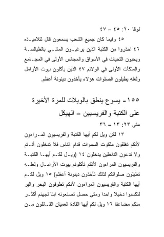 ‫ﻟﻭﻗﺎ ٠٢: ٥٤ – ٧٤‬
‫٥٤ ﻭﻓﻴﻤﺎ ﻜﺎﻥ ﺠﻤﻴﻊ ﺍﻟﺸﻌﺏ ﻴﺴﻤﻌﻭﻥ ﻗﺎل ﻟﺘﻼﻤﻴـﺫﻩ‬
‫٦٤ ﺍﺤﺫﺭﻭﺍ ﻤﻥ ﺍﻟﻜﺘﺒﺔ ﺍﻟﺫﻴﻥ ﻴﺭﻏﺒـﻭﻥ ﺍﻟﻤﺸـﻲ ﺒﺎﻟﻁﻴﺎﻟﺴـﺔ‬
‫ﻭﻴﺤﺒﻭﻥ ﺍﻟﺘﺤﻴﺎﺕ ﻓﻲ ﺍﻷﺴﻭﺍﻕ ﻭﺍﻟﻤﺠﺎﻟﺱ ﺍﻷﻭﻟﻰ ﻓﻲ ﺍﻟﻤﺠـﺎﻤﻊ‬
‫ﻭﺍﻟﻤﺘﻜﺂﺕ ﺍﻷﻭﻟﻰ ﻓﻲ ﺍﻟﻭﻻﺌﻡ ٧٤ ﺍﻟﺫﻴﻥ ﻴﺄﻜﻠﻭﻥ ﺒﻴﻭﺕ ﺍﻷﺭﺍﻤل‬
       ‫ﻭﻟﻌﻠﻪ ﻴﻁﻴﻠﻭﻥ ﺍﻟﺼﻠﻭﺍﺕ ﻫﺅﻻﺀ ﻴﺄﺨﺫﻭﻥ ﺩﻴﻨﻭﻨﺔ ﺃﻋﻅﻡ.‬


   ‫٥٥١- ﻴﺴﻭﻉ ﻴﻨﻁﻕ ﺒﺎﻟﻭﻴﻼﺕ ﻟﻠﻤﺭﺓ ﺍﻷﺨﻴﺭﺓ‬
                ‫ﻋﻠﻰ ﺍﻟﻜﺘﺒﺔ ﻭﺍﻟﻔﺭﻴﺴﻴﻴﻥ – ﺍﻟﻬﻴﻜل‬
                                    ‫ﻤﺘﻰ ٣٢: ٣١ – ٦٣‬
                                                 ‫ﹼ‬
‫٣١ ﻟﻜﻥ ﻭﻴل ﻟﻜﻡ ﺃﻴﻬﺎ ﺍﻟﻜﺘﺒﺔ ﻭﺍﻟﻔﺭﻴﺴﻴﻭﻥ ﺍﻟﻤـﺭﺍﺀﻭﻥ‬
‫ﻷﻨﻜﻡ ﺘﻐﻠﻘﻭﻥ ﻤﻠﻜﻭﺕ ﺍﻟﺴﻤﻭﺍﺕ ﻗﺩﺍﻡ ﺍﻟﻨﺎﺱ ﻓﻼ ﺘﺩﺨﻠﻭﻥ ﺃﻨـﺘﻡ‬
‫ﻭﻻ ﺘﺩﻋﻭﻥ ﺍﻟﺩﺍﺨﻠﻴﻥ ﻴﺩﺨﻠﻭﻥ ٤١ )ﻭﻴـل ﻟﻜـﻡ ﺃﻴﻬـﺎ ﺍﻟﻜﺘﺒـﺔ‬
‫ﻭﺍﻟﻔﺭﻴﺴﻴﻭﻥ ﺍﻟﻤﺭﺍﺀﻭﻥ ﻷﻨﻜﻡ ﺘﺄﻜﻠﻭﻨﻡ ﺒﻴﻭﺕ ﺍﻷﺭﺍﻤـل ﻭﻟﻌﻠـﻪ‬
‫ﺘﻁﻴﻠﻭﻥ ﺼﻠﻭﺍﺘﻜﻡ ﻟﺫﻟﻙ ﺘﺄﺨﺫﻭﻥ ﺩﻴﻨﻭﻨﺔ ﺃﻋﻅﻡ( ٥١ ﻭﻴل ﻟﻜـﻡ‬
‫ﺃﻴﻬﺎ ﺍﻟﻜﺘﺒﺔ ﻭﺍﻟﻔﺭﻴﺴﻴﻭﻥ ﺍﻟﻤﺭﺍﺀﻭﻥ ﻷﻨﻜﻡ ﺘﻁﻭﻓﻭﻥ ﺍﻟﺒﺤﺭ ﻭﺍﻟﺒﺭ‬
‫ﻟﺘﻜﺴﺒﻭﺍ ﺩﺨﻴﻼ ﻭﺍﺤﺩﺍ ﻭﻤﺘﻰ ﺤﺼل ﺘﺼﻨﻌﻭﻨﻪ ﺍﺒﻨﺎ ﻟﺠﻬﻨﻡ ﺃﻜﺜـﺭ‬
             ‫ﹰ‬                     ‫‪‬‬    ‫ﹰ‬
‫ﻤﻨﻜﻡ ﻤﻀﺎﻋﻔﺎ ٦١ ﻭﻴل ﻟﻜﻡ ﺃﻴﻬﺎ ﺍﻟﻘﺎﺩﺓ ﺍﻟﻌﻤﻴﺎﻥ ﺍﻟﻘـﺎﺌﻠﻭﻥ ﻤـﻥ‬
                                              ‫ﹰ‬
 