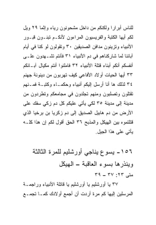 ‫ﻟﻠﻨﺎﺱ ﺃﺒﺭﺍ ‪‬ﺍ ﻭﻟﻜﻨﻜﻡ ﻤﻥ ﺩﺍﺨل ﻤﺸﺤﻭﻨﻭﻥ ﺭﻴﺎﺀ ﻭﺇﺜﻤﺎ ٩٢ ﻭﻴل‬
        ‫‪ ‬‬                               ‫ﺭ‬
‫ﻟﻜﻡ ﺃﻴﻬﺎ ﺍﻟﻜﺘﺒﺔ ﻭﺍﻟﻔﺭﻴﺴﻴﻭﻥ ﺍﻟﻤﺭﺍﺀﻭﻥ ﻷﻨﻜـﻡ ﺘﺒﻨـﻭﻥ ﻗﺒـﻭﺭ‬
‫ﺍﻷﻨﺒﻴﺎﺀ ﻭﺘﺯﻴﻨﻭﻥ ﻤﺩﺍﻓﻥ ﺍﻟﺼﺩﻴﻘﻴﻥ ٠٣ ﻭﺘﻘﻭﻟﻭﻥ ﻟﻭ ﻜﻨﺎ ﻓﻲ ﺃﻴﺎﻡ‬
‫ﺁﺒﺎﺌﻨﺎ ﻟﻤﺎ ﺸﺎﺭﻜﻨﺎﻫﻡ ﻓﻲ ﺩﻡ ﺍﻷﻨﺒﻴﺎﺀ ١٣ ﻓﺄﻨﺘﻡ ﺘﺸـﻬﺩﻭﻥ ﻋﻠـﻰ‬
‫ﺃﻨﻔﺴﻜﻡ ﺃﻨﻜﻡ ﺃﺒﻨﺎﺀ ﻗﺘﻠﺔ ﺍﻷﻨﺒﻴﺎﺀ ٢٣ ﻓﺎﻤﻠﺌﻭﺍ ﺃﻨﺘﻡ ﻤﻜﻴﺎل ﺁﺒـﺎﺌﻜﻡ‬
‫٣٣ ﺃﻴﻬﺎ ﺍﻟﺤﻴﺎﺕ ﺃﻭﻻﺩ ﺍﻷﻓﺎﻋﻲ ﻜﻴﻑ ﺘﻬﺭﺒﻭﻥ ﻤﻥ ﺩﻴﻨﻭﻨﺔ ﺠﻬﻨﻡ‬
‫٤٣ ﻟﺫﻟﻙ ﻫﺎ ﺃﻨﺎ ﺃﺭﺴل ﺇﻟﻴﻜﻡ ﺃﻨﺒﻴﺎﺀ ﻭﺤﻜﻤـﺎﺀ ﻭﻜﺘﺒـﺔ ﻓﻤـﻨﻬﻡ‬
‫ﺘﻘﺘﻠﻭﻥ ﻭﺘﺼﻠﺒﻭﻥ ﻭﻤﻨﻬﻡ ﺘﺠﻠﺩﻭﻥ ﻓﻲ ﻤﺠﺎﻤﻌﻜﻡ ﻭﺘﻁﺭﺩﻭﻥ ﻤﻥ‬
‫ﻤﺩﻴﻨﺔ ﺇﻟﻰ ﻤﺩﻴﻨﺔ ٥٣ ﻟﻜﻲ ﻴﺄﺘﻲ ﻋﻠﻴﻜﻡ ﻜل ﺩﻡ ﺯﻜﻲ ﺴﻔﻙ ﻋﻠﻰ‬
‫ﺍﻷﺭﺽ ﻤﻥ ﺩﻡ ﻫﺎﺒﻴل ﺍﻟﺼﺩﻴﻕ ﺇﻟﻰ ﺩﻡ ﺯﻜﺭﻴﺎ ﺒﻥ ﺒﺭﺨﻴﺎ ﺍﻟﺫﻱ‬
‫ﻗﺘﻠﺘﻤﻭﻩ ﺒﻴﻥ ﺍﻟﻬﻴﻜل ﻭﺍﻟﻤﺫﺒﺢ ٦٣ ﺍﻟﺤﻕ ﺃﻗﻭل ﻟﻜﻡ ﺇﻥ ﻫﺫﺍ ﻜﻠـﻪ‬
                                       ‫ﻴﺄﺘﻲ ﻋﻠﻰ ﻫﺫﺍ ﺍﻟﺠﻴل.‬


     ‫٦٥١- ﻴﺴﻭﻉ ﻴﻨﺎﺠﻲ ﺃﻭﺭﺸﻠﻴﻡ ﻟﻠﻤﺭﺓ ﺍﻟﺜﺎﻟﺜﺔ‬
                   ‫ﻭﻴﻨﺫﺭﻫﺎ ﺒﺴﻭﺀ ﺍﻟﻌﺎﻗﺒﺔ – ﺍﻟﻬﻴﻜل‬
                                       ‫ﻤﺘﻰ ٣٢: ٧٣ – ٩٣‬
                                                    ‫ﹼ‬
‫٧٣ ﻴﺎ ﺃﻭﺭﺸﻠﻴﻡ ﻴﺎ ﺃﻭﺭﺸﻠﻴﻡ ﻴﺎ ﻗﺎﺘﻠﺔ ﺍﻷﻨﺒﻴﺎﺀ ﻭﺭﺍﺠﻤـﺔ‬
‫ﺍﻟﻤﺭﺴﻠﻴﻥ ﺇﻟﻴﻬﺎ ﻜﻡ ﻤﺭﺓ ﺃﺭﺩﺕ ﺃﻥ ﺃﺠﻤﻊ ﺃﻭﻻﺩﻙ ﻜﻤـﺎ ﺘﺠﻤـﻊ‬
 