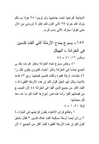 ‫ﺍﻟﺩﺠﺎﺠﺔ ﺃﻓﺭﺍﺨﻬﺎ ﺘﺤﺕ ﺠﻨﺎﺤﻴﻬﺎ ﻭﻟﻡ ﺘﺭﻴﺩﻭﺍ ٨٣ ﻫﻭﺫﺍ ﺒﻴـﺘﻜﻡ‬
‫ﻴﺘﺭﻙ ﻟﻜﻡ ﺨﺭﺍﺒﺎ ٩٣ ﻷﻨﻲ ﺃﻗﻭل ﻟﻜﻡ ﺇﻨﻜﻡ ﻻ ﺘﺭﻭﻨﻨﻲ ﻤﻥ ﺍﻵﻥ‬
                                      ‫‪‬‬
                      ‫ﺤﺘﻰ ﺘﻘﻭﻟﻭﺍ ﻤﺒﺎﺭﻙ ﺍﻵﺘﻲ ﺒﺎﺴﻡ ﺍﻟﺭﺏ.‬


 ‫٧٥١- ﻴﺴﻭﻉ ﻴﻤﺩﺡ ﺍﻷﺭﻤﻠﺔ ﺍﻟﺘﻲ ﺃﻟﻘﺕ ﻓﻠﺴﻴﻥ‬
                              ‫ﻓﻲ ﺍﻟﺨﺯﺍﻨﺔ – ﺍﻟﻬﻴﻜل‬
                                 ‫ﻤﺭﻗﺱ ٢١: ١٤ – ٤٤‬
‫١٤ ﻭﺠﻠﺱ ﻴﺴﻭﻉ ﺘﺠﺎﻩ ﺍﻟﺨﺯﺍﻨﺔ ﻭﻨﻅﺭ ﻜﻴـﻑ ﻴﻠﻘـﻲ‬
‫ﺍﻟﺠﻤﻊ ﻨﺤﺎﺴﺎ ﻓﻲ ﺍﻟﺨﺯﺍﻨﺔ ﻭﻜﺎﻥ ﺃﻏﻨﻴﺎﺀ ﻜﺜﻴﺭﻭﻥ ﻴﻠﻘﻭﻥ ﻜﺜﻴـﺭﺍ‬
 ‫‪‬‬                                          ‫‪‬‬
‫٢٤ ﻓﺠﺎﺀﺕ ﺃﺭﻤﻠﺔ ﻓﻘﻴﺭﺓ ﻭﺃﻟﻘﺕ ﻓﻠﺴﻴﻥ ﻗﻴﻤﺘﻬﻤﺎ ﺭﺒﻊ ٣٤ ﻓﺩﻋﺎ‬
‫ﺘﻼﻤﻴﺫﻩ ﻭﻗﺎل ﻟﻬﻡ ﺍﻟﺤﻕ ﺃﻗﻭل ﻟﻜﻡ ﺇﻥ ﻫﺫﻩ ﺍﻷﺭﻤﻠﺔ ﺍﻟﻔﻘﻴﺭﺓ ﻗـﺩ‬
‫ﺃﻟﻘﺕ ﺃﻜﺜﺭ ﻤﻥ ﺠﻤﻴﻊ ﺍﻟﺫﻴﻥ ﺃﻟﻘﻭﺍ ﻓﻲ ﺍﻟﺨﺯﺍﻨﺔ ٤٤ ﻷﻥ ﺍﻟﺠﻤﻴـﻊ‬
‫ﻤﻥ ﻓﻀﻠﺘﻬﻡ ﺃﻟﻘﻭﺍ ﻭﺃﻤﺎ ﻫﺫﻩ ﻓﻤﻥ ﺃﻋﻭﺍﺯﻫﺎ ﺃﻟﻘﺕ ﻜل ﻤﺎ ﻋﻨـﺩﻫﺎ‬
                                           ‫ﻜل ﻤﻌﻴﺸﺘﻬﺎ.‬
                                       ‫ﻟﻭﻗﺎ ١٢: ١ – ٤‬
‫١ ﻭﺘﻁﻠﻊ ﻓﺭﺃﻯ ﺍﻷﻏﻨﻴﺎﺀ ﻴﻠﻘﻭﻥ ﻗﺭﺍﺒﻴﻨﻬﻡ ﻓﻲ ﺍﻟﺨﺯﺍﻨـﺔ‬
‫٢ ﻭﺭﺃﻯ ﺃﻴﻀﺎ ﺃﺭﻤﻠﺔ ﻤﺴﻜﻴﻨﺔ ﺃﻟﻘﺕ ﻫﻨﺎﻙ ﻓﻠﺴﻴﻥ ٣ ﻓﻘﺎل ﺒﺎﻟﺤﻕ‬
                                           ‫‪‬‬
‫ﺃﻗﻭل ﻟﻜﻡ ﺇﻥ ﻫﺫﻩ ﺍﻷﺭﻤﻠﺔ ﺍﻟﻔﻘﻴﺭﺓ ﺃﻟﻘﺕ ﺃﻜﺜﺭ ﻤﻥ ﺍﻟﺠﻤﻴﻊ ٤ ﻷﻥ‬
 