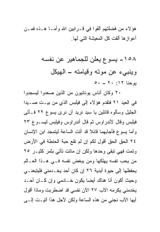 ‫ﻫﺅﻻﺀ ﻤﻥ ﻓﻀﻠﺘﻬﻡ ﺃﻟﻘﻭﺍ ﻓﻲ ﻗـﺭﺍﺒﻴﻥ ﺍﷲ ﻭﺃﻤـﺎ ﻫـﺫﻩ ﻓﻤـﻥ‬
                       ‫ﺃﻋﻭﺍﺯﻫﺎ ﺃﻟﻘﺕ ﻜل ﺍﻟﻤﻌﻴﺸﺔ ﺍﻟﺘﻲ ﻟﻬﺎ.‬


        ‫٨٥١- ﻴﺴﻭﻉ ﻴﻌﻠﻥ ﻟﻠﺠﻤﺎﻫﻴﺭ ﻋﻥ ﻨﻔﺴﻪ‬
             ‫ﻭﻴﻨﺒﻲﺀ ﻋﻥ ﻤﻭﺘﻪ ﻭﻗﻴﺎﻤﺘﻪ – ﺍﻟﻬﻴﻜل‬
                                  ‫ﻴﻭﺤﻨﺎ ٢١: ٠٢ – ٠٥‬
‫٠٢ ﻭﻜﺎﻥ ﺃﻨﺎﺱ ﻴﻭﻨﺎﻨﻴﻭﻥ ﻤﻥ ﺍﻟﺫﻴﻥ ﺼﻌﺩﻭﺍ ﻟﻴﺴﺠﺩﻭﺍ‬
‫ﻓﻲ ﺍﻟﻌﻴﺩ ١٢ ﻓﺘﻘﺩﻡ ﻫﺅﻻﺀ ﺇﻟﻰ ﻓﻴﻠﺒﺱ ﺍﻟﺫﻱ ﻤﻥ ﺒﻴـﺕ ﺼـﻴﺩﺍ‬
‫ﺍﻟﺠﻠﻴل ﻭﺴﺄﻟﻭﻩ ﻗﺎﺌﻠﻴﻥ ﻴﺎ ﺴﻴﺩ ﻨﺭﻴﺩ ﺃﻥ ﻨﺭﻯ ﻴﺴﻭﻉ ٢٢ ﻓـﺄﺘﻰ‬
‫ﻓﻴﻠﺒﺱ ﻭﻗﺎل ﻷﻨﺩﺭﺍﻭﺱ ﺜﻡ ﻗﺎل ﺃﻨﺩﺭﺍﻭﺱ ﻭﻓﻴﻠﺒﺱ ﻟﻴﺴـﻭﻉ ٣٢‬
‫ﻭﺃﻤﺎ ﻴﺴﻭﻉ ﻓﺄﺠﺎﺒﻬﻤﺎ ﻗﺎﺌﻼ ﻗﺩ ﺃﺘﺕ ﺍﻟﺴﺎﻋﺔ ﻟﻴﺘﻤﺠﺩ ﺍﺒﻥ ﺍﻹﻨﺴﺎﻥ‬
                                ‫ﹰ‬
‫٤٢ ﺍﻟﺤﻕ ﺍﻟﺤﻕ ﺃﻗﻭل ﻟﻜﻡ ﺇﻥ ﻟﻡ ﺘﻘﻊ ﺤﺒﺔ ﺍﻟﺤﻨﻁﺔ ﻓﻲ ﺍﻷﺭﺽ‬
‫ﻭﺘﻤﺕ ﻓﻬﻲ ﺘﺒﻘﻰ ﻭﺤﺩﻫﺎ ﻭﻟﻜﻥ ﺇﻥ ﻤﺎﺘﺕ ﺘﺄﺘﻲ ﺒﺜﻤﺭ ﻜﺜﻴـﺭ ٥٢‬
‫ﻤﻥ ﻴﺤﺏ ﻨﻔﺴﻪ ﻴﻬﻠﻜﻬﺎ ﻭﻤﻥ ﻴﺒﻐﺽ ﻨﻔﺴﻪ ﻓـﻲ ﻫـﺫﺍ ﺍﻟﻌـﺎﻟﻡ‬
‫ﻴﺤﻔﻅﻬﺎ ﺇﻟﻰ ﺤﻴﻭﺓ ﺃﺒﺩﻴﺔ ٦٢ ﺇﻥ ﻜﺎﻥ ﺃﺤﺩ ﻴﺨـﺩﻤﻨﻲ ﻓﻠﻴﺘﺒﻌﻨـﻲ‬
‫ﻭﺤﻴﺙ ﺃﻜﻭﻥ ﺃﻨﺎ ﻫﻨﺎﻙ ﺃﻴﻀﺎ ﻴﻜﻭﻥ ﺨـﺎﺩﻤﻲ ﻭﺇﻥ ﻜـﺎﻥ ﺃﺤـﺩ‬
                           ‫‪‬‬
‫ﻴﺨﺩﻤﻨﻲ ﻴﻜﺭﻤﻪ ﺍﻵﺏ ٧٢ ﺍﻵﻥ ﻨﻔﺴﻲ ﻗﺩ ﺍﻀﻁﺭﺒﺕ ﻭﻤﺎﺫﺍ ﺃﻗﻭل‬
‫ﺃﻴﻬﺎ ﺍﻵﺏ ﻨﺠﻨﻲ ﻤﻥ ﻫﺫﻩ ﺍﻟﺴﺎﻋﺔ ﻭﻟﻜﻥ ﻷﺠل ﻫﺫﺍ ﺃﺘﻴـﺕ ﺇﻟـﻰ‬
 