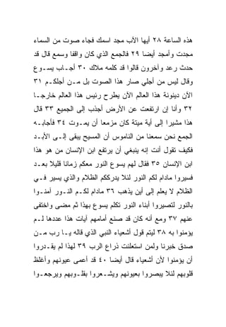 ‫ﻫﺫﻩ ﺍﻟﺴﺎﻋﺔ ٨٢ ﺃﻴﻬﺎ ﺍﻵﺏ ﻤﺠﺩ ﺍﺴﻤﻙ ﻓﺠﺎﺀ ﺼﻭﺕ ﻤﻥ ﺍﻟﺴﻤﺎﺀ‬
‫ﻤ ‪‬ﺩﺕ ﻭﺃﻤﺠﺩ ﺃﻴﻀﺎ ٩٢ ﻓﺎﻟﺠﻤﻊ ﺍﻟﺫﻱ ﻜﺎﻥ ﻭﺍﻗﻔﺎ ﻭﺴﻤﻊ ﻗﺎل ﻗﺩ‬
             ‫ﹰ‬                        ‫‪‬‬           ‫ﺠ‬
‫ﺤﺩﺙ ﺭﻋﺩ ﻭﺁﺨﺭﻭﻥ ﻗﺎﻟﻭﺍ ﻗﺩ ﻜﻠﻤﻪ ﻤﻼﻙ ٠٣ ﺃﺠـﺎﺏ ﻴﺴـﻭﻉ‬
                                        ‫‪‬‬
‫ﻭﻗﺎل ﻟﻴﺱ ﻤﻥ ﺃﺠﻠﻲ ﺼﺎﺭ ﻫﺫﺍ ﺍﻟﺼﻭﺕ ﺒل ﻤـﻥ ﺃﺠﻠﻜـﻡ ١٣‬
‫ﺍﻵﻥ ﺩﻴﻨﻭﻨﺔ ﻫﺫﺍ ﺍﻟﻌﺎﻟﻡ ﺍﻵﻥ ‪‬ﻁﺭﺡ ﺭﺌﻴﺱ ﻫﺫﺍ ﺍﻟﻌﺎﻟﻡ ﺨﺎﺭ ‪‬ـﺎ‬
  ‫ﺠ‬                        ‫ﻴ‬
‫٢٣ ﻭﺃﻨﺎ ﺇﻥ ﺍﺭﺘﻔﻌﺕ ﻋﻥ ﺍﻷﺭﺽ ﺃﺠﺫﺏ ﺇﻟﻰ ﺍﻟﺠﻤﻴﻊ ٣٣ ﻗﺎل‬
‫ﻫﺫﺍ ﻤﺸﻴﺭﺍ ﺇﻟﻰ ﺃﻴﺔ ﻤﻴﺘﺔ ﻜﺎﻥ ﻤﺯﻤﻌﺎ ﺃﻥ ﻴﻤـﻭﺕ ٤٣ ﻓﺄﺠﺎﺒـﻪ‬
                     ‫‪‬‬                      ‫‪‬‬
‫ﺍﻟﺠﻤﻊ ﻨﺤﻥ ﺴﻤﻌﻨﺎ ﻤﻥ ﺍﻟﻨﺎﻤﻭﺱ ﺃﻥ ﺍﻟﻤﺴﻴﺢ ﻴﺒﻘﻰ ﺇﻟـﻰ ﺍﻷﺒـﺩ‬
‫ﻓﻜﻴﻑ ﺘﻘﻭل ﺃﻨﺕ ﺇﻨﻪ ﻴﻨﺒﻐﻲ ﺃﻥ ﻴﺭﺘﻔﻊ ﺍﺒﻥ ﺍﻹﻨﺴﺎﻥ ﻤﻥ ﻫﻭ ﻫﺫﺍ‬
‫ﺍﺒﻥ ﺍﻹﻨﺴﺎﻥ ٥٣ ﻓﻘﺎل ﻟﻬﻡ ﻴﺴﻭﻉ ﺍﻟﻨﻭﺭ ﻤﻌﻜﻡ ﺯﻤﺎﻨﺎ ﻗﻠﻴﻼ ﺒﻌـﺩ‬
     ‫ﹰ‬     ‫ﹰ‬
‫ﻓﺴﻴﺭﻭﺍ ﻤﺎﺩﺍﻡ ﻟﻜﻡ ﺍﻟﻨﻭﺭ ﻟﺌﻼ ﻴﺩﺭﻜﻜﻡ ﺍﻟﻅﻼﻡ ﻭﺍﻟﺫﻱ ﻴﺴﻴﺭ ﻓـﻲ‬
‫ﺍﻟﻅﻼﻡ ﻻ ﻴﻌﻠﻡ ﺇﻟﻰ ﺃﻴﻥ ﻴﺫﻫﺏ ٦٣ ﻤﺎﺩﺍﻡ ﻟﻜـﻡ ﺍﻟﻨـﻭﺭ ﺁﻤﻨـﻭﺍ‬
‫ﺒﺎﻟﻨﻭﺭ ﻟﺘﺼﻴﺭﻭﺍ ﺃﺒﻨﺎﺀ ﺍﻟﻨﻭﺭ ﺘﻜﻠﻡ ﻴﺴﻭﻉ ﺒﻬﺫﺍ ﺜﻡ ﻤﻀﻰ ﻭﺍﺨﺘﻔﻰ‬
‫ﻋﻨﻬﻡ ٧٣ ﻭﻤﻊ ﺃﻨﻪ ﻜﺎﻥ ﻗﺩ ﺼﻨﻊ ﺃﻤﺎﻤﻬﻡ ﺁﻴﺎﺕ ﻫﺫﺍ ﻋﺩﺩﻫﺎ ﻟـﻡ‬
‫ﻴﺅﻤﻨﻭﺍ ﺒﻪ ٨٣ ﻟﻴﺘﻡ ﻗﻭل ﺃﺸﻌﻴﺎﺀ ﺍﻟﻨﺒﻲ ﺍﻟﺫﻱ ﻗﺎﻟﻪ ﻴـﺎ ﺭﺏ ﻤـﻥ‬
‫ﺼﺩﻕ ﺨﺒﺭﻨﺎ ﻭﻟﻤﻥ ﺍﺴﺘﻌﻠﻨﺕ ﺫﺭﺍﻉ ﺍﻟﺭﺏ ٩٣ ﻟﻬﺫﺍ ﻟﻡ ﻴﻘـﺩﺭﻭﺍ‬
‫ﺃﻥ ﻴﺅﻤﻨﻭﺍ ﻷﻥ ﺃﺸﻌﻴﺎﺀ ﻗﺎل ﺃﻴﻀﺎ ٠٤ ﻗﺩ ﺃﻋﻤﻰ ﻋﻴﻭﻨﻬﻡ ﻭﺃﻏﻠﻅ‬
                         ‫‪‬‬
‫ﻗﻠﻭﺒﻬﻡ ﻟﺌﻼ ﻴﺒﺼﺭﻭﺍ ﺒﻌﻴﻭﻨﻬﻡ ﻭﻴﺸـﻌﺭﻭﺍ ﺒﻘﻠـﻭﺒﻬﻡ ﻭﻴﺭﺠﻌـﻭﺍ‬
 