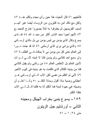 ‫ﻓﺄﺸﻔﻴﻬﻡ ١٤ ﻗﺎل ﺃﺸﻌﻴﺎﺀ ﻫﺫﺍ ﺤﻴﻥ ﺭﺃﻯ ﻤﺠﺩﻩ ﻭﺘﻜﻠﻡ ﻋﻨـﻪ ٢٤‬
‫ﻭﻟﻜﻥ ﻤﻊ ﺫﻟﻙ ﺁﻤﻥ ﺒﻪ ﻜﺜﻴﺭﻭﻥ ﻤﻥ ﺍﻟﺭﺅﺴﺎﺀ ﺃﻴﻀﺎ ﻏﻴﺭ ﺃﻨﻬـﻡ‬
           ‫‪‬‬
‫ﻟﺴﺒﺏ ﺍﻟﻔﺭﻴﺴﻴﻴﻥ ﻟﻡ ﻴﻌﺘﺭﻓﻭﺍ ﺒﻪ ﻟﺌﻼ ﻴﺼﻴﺭﻭﺍ ﺨﺎﺭﺝ ﺍﻟﻤﺠﻤـﻊ‬
‫٣٤ ﻷﻨﻬﻡ ﺃﺤﺒﻭﺍ ﻤﺠﺩ ﺍﻟﻨﺎﺱ ﺃﻜﺜﺭ ﻤﻥ ﻤﺠـﺩ ﺍﷲ ٤٤ ﻓﻨـﺎﺩﻯ‬
‫ﻴﺴﻭﻉ ﻭﻗﺎل ﺍﻟﺫﻱ ﻴﺅﻤﻥ ﺒﻲ ﻟﻴﺱ ﻴﺅﻤﻥ ﺒﻲ ﺒل ﺒﺎﻟﺫﻱ ﺃﺭﺴـﻠﻨﻲ‬
‫٥٤ ﻭﺍﻟﺫﻱ ﻴﺭﺍﻨﻲ ﻴﺭﻯ ﺍﻟﺫﻱ ﺃﺭﺴﻠﻨﻲ ٦٤ ﺃﻨﺎ ﻗﺩ ﺠﺌﺕ ﻨـﻭﺭﺍ‬
 ‫‪‬‬
‫ﺇﻟﻰ ﺍﻟﻌﺎﻟﻡ ﺤﺘﻰ ﻜل ﻤﻥ ﻴﺅﻤﻥ ﺒﻲ ﻻ ﻴﻤﻜﺙ ﻓـﻲ ﺍﻟﻅﻠﻤـﺔ ٧٤‬
‫ﻭﺇﻥ ﺴﻤﻊ ﺃﺤﺩ ﻜﻼﻤﻲ ﻭﻟﻡ ﻴﺅﻤﻥ ﻓﺄﻨﺎ ﻻ ﺃﺩﻴﻨﻪ ﻷﻨـﻲ ﻟـﻡ ﺁﺕ‬
‫ﻷﺩﻴﻥ ﺍﻟﻌﺎﻟﻡ ﺒل ﻷﺨﻠﺹ ﺍﻟﻌﺎﻟﻡ ٨٤ ﻤﻥ ﺭﺫﻟﻨﻲ ﻭﻟﻡ ﻴﻘﺒل ﻜﻼﻤﻲ‬
‫ﻓﻠﻪ ﻤﻥ ﻴﺩﻴﻨﻪ ﺍﻟﻜﻼﻡ ﺍﻟﺫﻱ ﺘﻜﻠﻤﺕ ﺒﻪ ﻫﻭ ﻴﺩﻴﻨﻪ ﻓﻲ ﺍﻟﻴﻭﻡ ﺍﻷﺨﻴﺭ‬
‫٩٤ ﻷﻨﻲ ﻟﻡ ﺃﺘﻜﻠﻡ ﻤﻥ ﻨﻔﺴﻲ ﻟﻜﻥ ﺍﻵﺏ ﺍﻟـﺫﻱ ﺃﺭﺴـﻠﻨﻲ ﻫـﻭ‬
‫ﺃﻋﻁﺎﻨﻲ ﻭﺼﻴﺔ ﻤﺎﺫﺍ ﺃﻗﻭل ﻭﺒﻤﺎﺫﺍ ﺃﺘﻜﻠـﻡ ٠٥ ﻭﺃﻨـﺎ ﺃﻋﻠـﻡ ﺃﻥ‬
‫ﻭﺼﻴﺘﻪ ﻫﻲ ﺤﻴﻭﺓ ﺃﺒﺩﻴﺔ ﻓﻤﺎ ﺃﺘﻜﻠﻡ ﺃﻨﺎ ﺒﻪ ﻓﻜﻤﺎ ﻗـﺎل ﻟـﻲ ﺍﻵﺏ‬
                                              ‫ﻫﻜﺫﺍ ﺃﺘﻜﻠﻡ.‬
     ‫٩٥١- ﻴﺴﻭﻉ ﻴﻨﺒﺊ ﺒﺨﺭﺍﺏ ﺍﻟﻬﻴﻜل ﻭﻤﺠﻴﺌﻪ‬
                   ‫ﺍﻟﺜﺎﻨﻲ – ﺃﻭﺭﺸﻠﻴﻡ ﺠﺒل ﺍﻟﺯﻴﺘﻭﻥ‬
                                      ‫ﻤﺘﻰ ٤٢: ١ – ١٥‬
                                                  ‫ﹼ‬
 