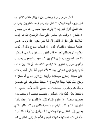 ‫١ ﺜﻡ ﺨﺭﺝ ﻴﺴﻭﻉ ﻭﻤﻀﻰ ﻤﻥ ﺍﻟﻬﻴﻜل ﻓﺘﻘﺩﻡ ﺘﻼﻤﻴـﺫﻩ‬
‫ﻟﻜﻲ ﻴﺭﻭﻩ ﺃﺒﻨﻴﺔ ﺍﻟﻬﻴﻜل ٢ ﻓﻘﺎل ﻟﻬﻡ ﻴﺴﻭﻉ ﺃﻤﺎ ﺘﻨﻅﺭﻭﻥ ﺠﻤﻴـﻊ‬
‫ﻫﺫﻩ ﺍﻟﺤﻕ ﺃﻗﻭل ﻟﻜﻡ ﺇﻨﻪ ﻻ ‪‬ﺘﺭﻙ ﻫﻬﻨﺎ ﺤﺠـﺭﺍ ﻋﻠـﻰ ﺤﺠـﺭ‬
           ‫‪‬‬            ‫ﻴ‬
‫ﻻ ‪‬ﻨﻘﺽ ٣ ﻭﻓﻴﻤﺎ ﻫﻭ ﺠﺎﻟﺱ ﻋﻠﻰ ﺠﺒل ﺍﻟﺯﻴﺘﻭﻥ ﺘﻘـﺩﻡ ﺇﻟﻴـﻪ‬
                                               ‫ﻴ‬
‫ﺍﻟﺘﻼﻤﻴﺫ ﻋﻠﻰ ﺍﻨﻔﺭﺍﺩ ﻗﺎﺌﻠﻴﻥ ﻗل ﻟﻨﺎ ﻤﺘﻰ ﻴﻜﻭﻥ ﻫﺫﺍ ﻭﻤـﺎ ﻫـﻲ‬
‫ﻋﻼﻤﺔ ﻤﺠﻴﺌﻙ ﻭﺍﻨﻘﻀﺎﺀ ﺍﻟﺩﻫﺭ ٤ ﻓﺄﺠﺎﺏ ﻴﺴﻭﻉ ﻭﻗـﺎل ﻟﻬـﻡ‬
‫ﺍﻨﻅﺭﻭﺍ ﻻ ‪‬ﻀﻠﻜﻡ ﺃﺤﺩ ٥ ﻓﺈﻥ ﻜﺜﻴﺭﻴﻥ ﺴﻴﺄﺘﻭﻥ ﺒﺎﺴﻤﻲ ﻗـﺎﺌﻠﻴﻥ‬
                                          ‫ﻴ‬
‫ﺃﻨﺎ ﻫﻭ ﺍﻟﻤﺴﻴﺢ ﻭﻴﻀﻠﻭﻥ ﻜﺜﻴﺭﻴﻥ ٦ ﻭﺴﻭﻑ ﺘﺴﻤﻌﻭﻥ ﺒﺤﺭﻭﺏ‬
‫ﻭﺃﺨﺒﺎﺭ ﺤﺭﻭﺏ ﺍﻨﻅﺭﻭﺍ ﻻ ﺘﺭﺘﺎﻋﻭﺍ ﻷﻨﻪ ﻻﺒﺩ ﺃﻥ ﺘﻜـﻭﻥ ﻫـﺫﻩ‬
‫ﻜﻠﻬﺎ ﻭﻟﻜﻥ ﻟﻴﺱ ﺍﻟﻤﻨﺘﻬﻰ ﺒﻌﺩ ٧ ﻷﻨﻪ ﺘﻘﻭﻡ ﺃﻤﺔ ﻋﻠﻰ ﺃﻤﺔ ﻭﻤﻤﻠﻜﺔ‬
‫ﻋﻠﻰ ﻤﻤﻠﻜﺔ ﻭﺘﻜﻭﻥ ﻤﺠﺎﻋﺎﺕ ﻭﺃﻭﺒﺌﺔ ﻭﺯﻻﺯل ﻓـﻲ ﺃﻤـﺎﻜﻥ ٨‬
‫ﻭﻟﻜﻥ ﻫﺫﻩ ﻜﻠﻬﺎ ﻤﺒﺘﺩﺃ ﺍﻷﻭﺠﺎﻉ ٩ ﺤﻴﻨﺌﺫ ﻴﺴﻠﻤﻭﻨﻜﻡ ﺇﻟﻰ ﻀـﻴﻕ‬
‫ﻭﻴﻘﺘﻠﻭﻨﻜﻡ ﻭﺘﻜﻭﻨﻭﻥ ﻤﺒﻐﻀﻴﻥ ﻤﻥ ﺠﻤﻴﻊ ﺍﻷﻤﻡ ﻷﺠل ﺍﺴﻤﻲ ٠١‬
‫ﻭﺤﻴﻨﺌﺫ ﻴﻌﺜﺭ ﻜﺜﻴﺭﻭﻥ ﻭﻴﺴﻠﻤﻭﻥ ﺒﻌﻀﻬﻡ ﺒﻌ ‪‬ـﺎ ﻭﻴﺒﻐﻀـﻭﻥ‬
           ‫ﻀ‬                              ‫ٍ‬
‫ﺒﻌﻀﻬﻡ ﺒﻌﻀﺎ ١١ ﻭﻴﻘﻭﻡ ﺃﻨﺒﻴﺎﺀ ﻜﺫﺒـﺔ ﻜﺜﻴـﺭﻭﻥ ﻭﻴﻀـﻠﻭﻥ‬
                                       ‫‪‬‬
‫ﻜﺜﻴﺭﻴﻥ ٢١ ﻭﻟﻜﺜﺭﺓ ﺍﻹﺜﻡ ﺘﺒﺭﺩ ﻤﺤﺒﺔ ﺍﻟﻜﺜﻴﺭﻴﻥ ٣١ ﻭﻟﻜﻥ ﺍﻟﺫﻱ‬
‫ﻴﺼﺒﺭ ﺇﻟﻰ ﺍﻟﻤﻨﺘﻬﻰ ﻓﻬﺫﺍ ﻴﺨﻠﺹ ٤١ ﻭ ‪‬ﻜﺭﺯ ﺒﺒﺸﺎﺭﺓ ﺍﻟﻤﻠﻜـﻭﺕ‬
                   ‫ﻴ‬
‫ﻫﺫﻩ ﻓﻲ ﻜل ﺍﻟﻤﺴﻜﻭﻨﺔ ﺸﻬﺎﺩﺓ ﻟﺠﻤﻴﻊ ﺍﻷﻤﻡ ﺜﻡ ﻴﺄﺘﻲ ﺍﻟﻤﻨﺘﻬﻰ ٥١‬
 