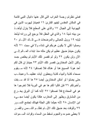 ‫ﻓﻤﺘﻰ ﻨﻅﺭﺘﻡ ﺭﺠﺴﺔ ﺍﻟﺨﺭﺍﺏ ﺍﻟﺘﻲ ﻗﺎل ﻋﻨﻬﺎ ﺩﺍﻨﻴﺎل ﺍﻟﻨﺒﻲ ﻗﺎﺌﻤﺔ‬
‫ﻓﻲ ﺍﻟﻤﻜﺎﻥ ﺍﻟﻤﻘﺩﺱ ﻟﻴﻔﻬﻡ ﺍﻟﻘﺎﺭﺉ ٦١ ﻓﺤﻴﻨﺌﺫ ﻟﻴﻬﺭﺏ ﺍﻟﺫﻴﻥ ﻓﻲ‬
               ‫ٍ‬
‫ﺍﻟﻴﻬﻭﺩﻴﺔ ﺇﻟﻰ ﺍﻟﺠﺒﺎل ٧١ ﻭﺍﻟﺫﻱ ﻋﻠﻰ ﺍﻟﺴﻁﺢ ﻓﻼ ﻴﻨﺯل ﻟﻴﺄﺨـﺫ‬
‫ﻤﻥ ﺒﻴﺘﻪ ﺸﻴﺌﺎ ٨١ ﻭﺍﻟﺫﻱ ﻓﻲ ﺍﻟﺤﻘل ﻓﻼ ﻴﺭﺠﻊ ﺇﻟﻰ ﻭﺭﺍﺌﻪ ﻟﻴﺄﺨﺫ‬
                                           ‫ً‬
‫ﺜﻴﺎﺒﻪ ٩١ ﻭﻭﻴل ﻟﻠﺤﺒﺎﻟﻰ ﻭﺍﻟﻤﺭﻀﻌﺎﺕ ﻓـﻲ ﺘﻠـﻙ ﺍﻷﻴـﺎﻡ ٠٢‬
‫ﻭﺼﻠﻭﺍ ﻟﻜﻲ ﻻ ﻴﻜﻭﻥ ﻫﺭﺒﻜﻡ ﻓﻲ ﺸﺘﺎﺀ ﻭﻻ ﻓﻲ ﺴﺒﺕ ١٢ ﻷﻨﻪ‬
‫ﻴﻜﻭﻥ ﺤﻴﻨﺌﺫ ﻀﻴﻕ ﻋﻅﻴﻡ ﻟﻡ ﻴﻜﻥ ﻤﺜﻠﻪ ﻤﻨﺫ ﺍﺒﺘﺩﺍﺀ ﺍﻟﻌـﺎﻟﻡ ﺇﻟـﻰ‬
                                             ‫ٍ‬
‫ﺍﻵﻥ ﻭﻟﻥ ﻴﻜﻭﻥ ٢٢ ﻭﻟﻭ ﻟﻡ ﺘﻘﺼﺭ ﺘﻠﻙ ﺍﻷﻴﺎﻡ ﻟﻡ ﻴﺨﻠﺹ ﺠﺴﺩ‬
‫ﻭﻟﻜﻥ ﻷﺠل ﺍﻟﻤﺨﺘﺎﺭﻴﻥ ﺘﻘﺼﺭ ﺘﻠﻙ ﺍﻷﻴﺎﻡ ٣٢ ﺤﻴﻨﺌﺫ ﺇﻥ ﻗﺎل ﻟﻜﻡ‬
           ‫ٍ‬
‫ﺃﺤﺩ ﻫﻭﺫﺍ ﺍﻟﻤﺴﻴﺢ ﻫﻨﺎ ﺃﻭ ﻫﻨﺎﻙ ﻓﻼ ﺘﺼﺩﻗﻭﺍ ٤٢ ﻷﻨﻪ ﺴـﻴﻘﻭﻡ‬
‫ﻤﺴﺤﺎﺀ ﻜﺫﺒﺔ ﻭﺃﻨﺒﻴﺎﺀ ﻜﺫﺒﺔ ﻭﻴﻌﻁﻭﻥ ﺁﻴﺎﺕ ﻋﻅﻴﻤـﺔ ﻭﻋﺠﺎﺌـﺏ‬
‫ﺤﺘﻰ ﻴﻀﻠﻭﺍ ﻟﻭ ﺃﻤﻜﻥ ﺍﻟﻤﺨﺘﺎﺭﻴﻥ ﺃﻴﻀﺎ ٥٢ ﻫﺎ ﺃﻨﺎ ﻗﺩ ﺴـﺒﻘﺕ‬
                    ‫‪‬‬
‫ﻭﺃﺨﺒﺭﺘﻜﻡ ٦٢ ﻓﺈﻥ ﻗﺎﻟﻭﺍ ﻟﻜﻡ ﻫﺎ ﻫﻭ ﻓﻲ ﺍﻟﺒﺭﻴﺔ ﻓﻼ ﺘﺨﺭﺠﻭﺍ ﻫﺎ‬
‫ﻫﻭ ﻓﻲ ﺍﻟﻤﺨﺎﺩﻉ ﻓﻼ ﺘﺼﺩﻗﻭﺍ ٧٢ ﻷﻨﻪ ﻜﻤﺎ ﺃﻥ ﺍﻟﺒﺭﻕ ﻴﺨـﺭﺝ‬
‫ﻤﻥ ﺍﻟﻤﺸﺎﺭﻕ ﻭﻴﻅﻬﺭ ﺇﻟﻰ ﺍﻟﻤﻐﺎﺭﺏ ﻫﻜﺫﺍ ﻴﻜﻭﻥ ﺃﻴﻀﺎ ﻤﺠـﻲﺀ‬
       ‫‪‬‬
‫ﺍﺒﻥ ﺍﻹﻨﺴﺎﻥ ٨٢ ﻷﻨﻪ ﺤﻴﺜﻤﺎ ﺘﻜﻥ ﺍﻟﺠﺜﺔ ﻓﻬﻨﺎﻙ ﺘﺠﺘﻤﻊ ﺍﻟﻨﺴـﻭﺭ‬
‫٩٢ ﻭﻟﻠﻭﻗﺕ ﺒﻌﺩ ﻀﻴﻕ ﺘﻠﻙ ﺍﻷﻴـﺎﻡ ﺘﻅﻠـﻡ ﺍﻟﺸـﻤﺱ ﻭﺍﻟﻘﻤـﺭ‬
‫ﻻ ﻴﻌﻁﻲ ﻀﻭﺀﻩ ﻭﺍﻟﻨﺠﻭﻡ ﺘﺴﻘﻁ ﻤﻥ ﺍﻟﺴﻤﺎﺀ ﻭﻗﻭﺍﺕ ﺍﻟﺴـﻤﻭﺍﺕ‬
 