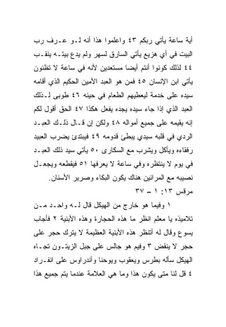 ‫ﺃﻴﺔ ﺴﺎﻋﺔ ﻴﺄﺘﻲ ﺭﺒﻜﻡ ٣٤ ﻭﺍﻋﻠﻤﻭﺍ ﻫﺫﺍ ﺃﻨﻪ ﻟـﻭ ﻋـﺭﻑ ﺭﺏ‬
‫ﺍﻟﺒﻴﺕ ﻓﻲ ﺃﻱ ﻫﺯﻴﻊ ﻴﺄﺘﻲ ﺍﻟﺴﺎﺭﻕ ﻟﺴﻬﺭ ﻭﻟﻡ ﻴ ‪‬ﻉ ﺒﻴﺘـﻪ ‪‬ﻨﻘـﺏ‬
    ‫ﻴ‬        ‫‪‬ﺩ‬
‫٤٤ ﻟﺫﻟﻙ ﻜﻭﻨﻭﺍ ﺃﻨﺘﻡ ﺃﻴﻀﺎ ﻤﺴﺘﻌﺩﻴﻥ ﻷﻨﻪ ﻓﻲ ﺴﺎﻋﺔ ﻻ ﺘﻅﻨﻭﻥ‬
                             ‫‪‬‬
‫ﻴﺄﺘﻲ ﺍﺒﻥ ﺍﻹﻨﺴﺎﻥ ٥٤ ﻓﻤﻥ ﻫﻭ ﺍﻟﻌﺒﺩ ﺍﻷﻤﻴﻥ ﺍﻟﺤﻜﻴﻡ ﺍﻟﺫﻱ ﺃﻗﺎﻤﻪ‬
‫ﺴﻴﺩﻩ ﻋﻠﻰ ﺨﺩﻤﺔ ﻟﻴﻌﻁﻴﻬﻡ ﺍﻟﻁﻌﺎﻡ ﻓﻲ ﺤﻴﻨﻪ ٦٤ ﻁﻭﺒﻰ ﻟـﺫﻟﻙ‬
‫ﺍﻟﻌﺒﺩ ﺍﻟﺫﻱ ﺇﺫﺍ ﺠﺎﺀ ﺴﻴﺩﻩ ﻴﺠﺩﻩ ﻴﻔﻌل ﻫﻜﺫﺍ ٧٤ ﺍﻟﺤﻕ ﺃﻗﻭل ﻟﻜﻡ‬
‫ﺇﻨﻪ ﻴﻘﻴﻤﻪ ﻋﻠﻰ ﺠﻤﻴﻊ ﺃﻤﻭﺍﻟﻪ ٨٤ ﻭﻟﻜﻥ ﺇﻥ ﻗـﺎل ﺫﻟـﻙ ﺍﻟﻌﺒـﺩ‬
‫ﺍﻟﺭﺩﻱ ﻓﻲ ﻗﻠﺒﻪ ﺴﻴﺩﻱ ﻴﺒﻁﺊ ﻗﺩﻭﻤﻪ ٩٤ ﻓﻴﺒﺘﺩﺉ ﻴﻀﺭﺏ ﺍﻟﻌﺒﻴﺩ‬
‫ﺭﻓﻘﺎﺀﻩ ﻭﻴﺄﻜل ﻭﻴﺸﺭﺏ ﻤﻊ ﺍﻟﺴﻜﺎﺭﻯ ٠٥ ﻴﺄﺘﻲ ﺴﻴﺩ ﺫﻟﻙ ﺍﻟﻌﺒـﺩ‬
‫ﻓﻲ ﻴﻭﻡ ﻻ ﻴﻨﺘﻅﺭﻩ ﻭﻓﻲ ﺴﺎﻋﺔ ﻻ ﻴﻌﺭﻓﻬﺎ ١٥ ﻓﻴﻘﻁﻌﻪ ﻭﻴﺠﻌـل‬
     ‫ﻨﺼﻴﺒﻪ ﻤﻊ ﺍﻟﻤﺭﺍﺌﻴﻥ ﻫﻨﺎﻙ ﻴﻜﻭﻥ ﺍﻟﺒﻜﺎﺀ ﻭﺼﺭﻴﺭ ﺍﻷﺴﻨﺎﻥ.‬
                                   ‫ﻤﺭﻗﺱ ٣١: ١ – ٧٣‬
‫١ ﻭﻓﻴﻤﺎ ﻫﻭ ﺨﺎﺭﺝ ﻤﻥ ﺍﻟﻬﻴﻜل ﻗﺎل ﻟـﻪ ﻭﺍﺤـﺩ ﻤـﻥ‬
    ‫‪‬‬                       ‫‪‬‬
‫ﺘﻼﻤﻴﺫﻩ ﻴﺎ ﻤﻌﻠﻡ ﺍﻨﻅﺭ ﻤﺎ ﻫﺫﻩ ﺍﻟﺤﺠﺎﺭﺓ ﻭﻫﺫﻩ ﺍﻷﺒﻨﻴﺔ ٢ ﻓﺄﺠﺎﺏ‬
‫ﻴﺴﻭﻉ ﻭﻗﺎل ﻟﻪ ﺃﺘﻨﻅﺭ ﻫﺫﻩ ﺍﻷﺒﻨﻴﺔ ﺍﻟﻌﻅﻴﻤﺔ ﻻ ‪‬ﺘﺭﻙ ﺤﺠﺭ ﻋﻠﻰ‬
           ‫ﻴ‬
‫ﺤﺠﺭ ﻻ ﻴﻨﻘﺽ ٣ ﻭﻓﻴﻡ ﻫﻭ ﺠﺎﻟﺱ ﻋﻠﻰ ﺠﺒل ﺍﻟﺯﻴﺘـﻭﻥ ﺘﺠـﺎﻩ‬
‫ﺍﻟﻬﻴﻜل ﺴﺄﻟﻪ ﺒﻁﺭﺱ ﻭﻴﻌﻘﻭﺏ ﻭﻴﻭﺤﻨﺎ ﻭﺃﻨﺩﺭﺍﻭﺱ ﻋﻠﻰ ﺍﻨﻔـﺭﺍﺩ‬
‫٤ ﻗل ﻟﻨﺎ ﻤﺘﻰ ﻴﻜﻭﻥ ﻫﺫﺍ ﻭﻤﺎ ﻫﻲ ﺍﻟﻌﻼﻤﺔ ﻋﻨﺩﻤﺎ ﻴﺘﻡ ﺠﻤﻴﻊ ﻫﺫﺍ‬
 