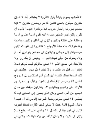 ‫٥ ﻓﺄﺠﺎﺒﻬﻡ ﻴﺴﻭﻉ ﻭﺍﺒﺘﺩﺃ ﻴﻘﻭل ﺍﻨﻅﺭﻭﺍ ﻻ ﻴﻀﻠﻜﻡ ﺃﺤﺩ ٦ ﻓـﺈﻥ‬
‫ﻜﺜﻴﺭﻴﻥ ﺴﻴﺄﺘﻭﻥ ﺒﺎﺴﻤﻲ ﻗﺎﺌﻠﻴﻥ ﺃﻨﺎ ﻫﻭ ﻭﻴﻀﻠﻭﻥ ﻜﺜﻴﺭﻴﻥ ٧ ﻓﺈﺫﺍ‬
‫ﺴﻤﻌﺘﻡ ﺒﺤﺭﻭﺏ ﻭﺃﺨﺒﺎﺭ ﺤﺭﻭﺏ ﻓﻼ ﺘﺭﺘﺎﻋﻭﺍ ﻷﻨﻬـﺎ ﻻﺒـﺩ ﺃﻥ‬
‫ﺘﻜﻭﻥ ﻭﻟﻜﻥ ﻟﻴﺱ ﺍﻟﻤﻨﺘﻬﻰ ﺒﻌﺩ ٨ ﻷﻨﻪ ﺘﻘﻭﻡ ﺃ ‪‬ـﺔ ﻋﻠـﻰ ﺃ ‪‬ـﺔ‬
  ‫ﻤ‬          ‫ﻤ‬
‫ﻭﻤﻤﻠﻜﺔ ﻋﻠﻰ ﻤﻤﻠﻜﺔ ﻭﺘﻜﻭﻥ ﺯﻻﺯل ﻓﻲ ﺃﻤﺎﻜﻥ ﻭﺘﻜﻭﻥ ﻤﺠﺎﻋﺎﺕ‬
‫ﻭﺍﻀﻁﺭﺍﺒﺎﺕ ﻫﺫﻩ ﻤﺒﺘﺩﺃ ﺍﻷﻭﺠﺎﻉ ٩ ﻓﺎﻨﻅﺭﻭﺍ ﺇﻟﻰ ﻨﻔﻭﺴﻜﻡ ﻷﻨﻬﻡ‬
‫ﺴﻴﺴﻠﻤﻭﻨﻜﻡ ﺇﻟﻰ ﻤﺠﺎﻟﺱ ﻭ ﹸﺠﻠﺩﻭﻥ ﻓﻲ ﻤﺠﺎﻤﻊ ﻭ ﹸﻭﻗﻔﻭﻥ ﺃﻤـﺎﻡ‬
           ‫ﺘ‬                 ‫ﺘ‬
‫ﻭﻻﻩ ﻭﻤﻠﻭﻙ ﻤﻥ ﺃﺠﻠﻲ ﺸﻬﺎﺩﺓ ﻟﻬﻡ ٠١ ﻭﻴﻨﺒﻐﻲ ﺃﻥ ﻴﻜـﺭﺯ ﺃﻭﻻ‬
‫ﹰ‬
‫ﺒﺎﻹﻨﺠﻴل ﻓﻲ ﺠﻤﻴﻊ ﺍﻷﻤﻡ ١١ ﻓﻤﺘﻰ ﺴﺎﻗﻭﻜﻡ ﻟﻴﺴـﻠﻤﻭﻜﻡ ﻓـﻼ‬
‫ﺘﻌﺘﻨﻭﺍ ﻤﻥ ﻗﺒل ﺒﻤﺎ ﺘﺘﻜﻠﻤﻭﻥ ﻭﻻ ﺘﻬﺘﻤﻭﺍ ﺒل ﻤﻬﻤﺎ ﺃﻋﻁﻴﺘﻬﻡ ﻓﻲ‬
‫ﺘﻠﻙ ﺍﻟﺴﺎﻋﺔ ﻓﺒﺫﻟﻙ ﺘﻜﻠﻤﻭﺍ ﻷﻥ ﻟﺴﺘﻡ ﺃﻨﺘﻡ ﺍﻟﻤﺘﻜﻠﻤﻴﻥ ﺒل ﺍﻟـﺭﻭﺡ‬
‫ﺍﻟﻘﺩﺱ ٢١ ﻭﺴﻴﺴﻠﻡ ﺍﻷﺥ ﺃﺨﺎﻩ ﺇﻟﻰ ﺍﻟﻤﻭﺕ ﻭﺍﻷﺏ ﻭﻟـﺩﻩ ﻴﻘـﻭﻡ‬
‫ﺍﻷﻭﻻﺩ ﻋﻠﻰ ﻭﺍﻟﺩﻴﻬﻡ ﻭﻴﻘﺘﻠﻭﻨﻬﻡ ٣١ ﻭﺘﻜﻭﻨﻭﻥ ‪‬ﺒﻐﻀـﻴﻥ ﻤـﻥ‬
          ‫ﻤ‬
‫ﺍﻟﺠﻤﻴﻊ ﻤﻥ ﺃﺠل ﺍﺴﻤﻲ ﻭﻟﻜﻥ ﺍﻟﺫﻱ ﻴﺼﺒﺭ ﺇﻟﻰ ﺍﻟﻤﻨﺘﻬﻰ ﻓﻬـﺫﺍ‬
‫ﻴﺨﻠﺹ ٤١ ﻓﻤﺘﻰ ﻨﻅﺭﺘﻡ ﺭﺠﺴﺔ ﺍﻟﺨﺭﺍﺏ )ﺍﻟﺘـﻲ ﻗـﺎل ﻋﻨﻬـﺎ‬
‫ﺩﺍﻨﻴﺎل ﺍﻟﻨﺒﻲ( ﻗﺎﺌﻤﺔ ﺤﻴﺙ ﻻ ﻴﻨﺒﻐﻲ ﻟﻴﻔﻬﻡ ﺍﻟﻘﺎﺭﺉ ﻓﺤﻴﻨﺌﺫ ﻟﻴﻬﺭﺏ‬
      ‫ٍ‬
‫ﺍﻟﺫﻴﻥ ﻓﻲ ﺍﻟﻴﻬﻭﺩﻴﺔ ﺇﻟﻰ ﺍﻟﺠﺒﺎل ٥١ ﻭﺍﻟﺫﻱ ﻋﻠﻰ ﺍﻟﺴـﻁﺢ ﻓـﻼ‬
‫ﻴﻨﺯل ﺇﻟﻰ ﺍﻟﺒﻴﺕ ﻭﻻ ﻴﺩﺨل ﻟﻴﺄﺨﺫ ﻤﻥ ﺒﻴﺘﻪ ﺸﻴﺌﺎ ٦١ ﻭﺍﻟﺫﻱ ﻓﻲ‬
             ‫ً‬
 