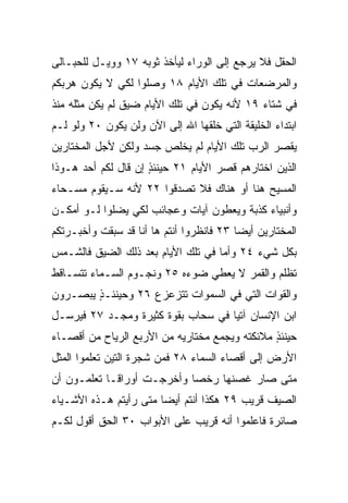 ‫ﺍﻟﺤﻘل ﻓﻼ ﻴﺭﺠﻊ ﺇﻟﻰ ﺍﻟﻭﺭﺍﺀ ﻟﻴﺄﺨﺫ ﺜﻭﺒﻪ ٧١ ﻭﻭﻴـل ﻟﻠﺤﺒـﺎﻟﻰ‬
‫ﻭﺍﻟﻤﺭﻀﻌﺎﺕ ﻓﻲ ﺘﻠﻙ ﺍﻷﻴﺎﻡ ٨١ ﻭﺼﻠﻭﺍ ﻟﻜﻲ ﻻ ﻴﻜﻭﻥ ﻫﺭﺒﻜﻡ‬
‫ﻓﻲ ﺸﺘﺎﺀ ٩١ ﻷﻨﻪ ﻴﻜﻭﻥ ﻓﻲ ﺘﻠﻙ ﺍﻷﻴﺎﻡ ﻀﻴﻕ ﻟﻡ ﻴﻜﻥ ﻤﺜﻠﻪ ﻤﻨﺫ‬
                ‫ﹸ‬
‫ﺍﺒﺘﺩﺍﺀ ﺍﻟﺨﻠﻴﻘﺔ ﺍﻟﺘﻲ ﺨﻠﻘﻬﺎ ﺍﷲ ﺇﻟﻰ ﺍﻵﻥ ﻭﻟﻥ ﻴﻜﻭﻥ ٠٢ ﻭﻟﻭ ﻟـﻡ‬
‫ﻴﻘﺼﺭ ﺍﻟﺭﺏ ﺘﻠﻙ ﺍﻷﻴﺎﻡ ﻟﻡ ﻴﺨﻠﺹ ﺠﺴﺩ ﻭﻟﻜﻥ ﻷﺠل ﺍﻟﻤﺨﺘﺎﺭﻴﻥ‬
‫ﺍﻟﺫﻴﻥ ﺍﺨﺘﺎﺭﻫﻡ ﻗﺼﺭ ﺍﻷﻴﺎﻡ ١٢ ﺤﻴﻨﺌﺫ ﺇﻥ ﻗﺎل ﻟﻜﻡ ﺃﺤﺩ ﻫـﻭﺫﺍ‬
                     ‫ٍ‬
‫ﺍﻟﻤﺴﻴﺢ ﻫﻨﺎ ﺃﻭ ﻫﻨﺎﻙ ﻓﻼ ﺘﺼﺩﻗﻭﺍ ٢٢ ﻷﻨﻪ ﺴـﻴﻘﻭﻡ ﻤﺴـﺤﺎﺀ‬
‫ﻭﺃﻨﺒﻴﺎﺀ ﻜﺫﺒﺔ ﻭﻴﻌﻁﻭﻥ ﺁﻴﺎﺕ ﻭﻋﺠﺎﺌﺏ ﻟﻜﻲ ‪‬ﻀﻠﻭﺍ ﻟـﻭ ﺃﻤﻜـﻥ‬
              ‫ﻴ‬
‫ﺍﻟﻤﺨﺘﺎﺭﻴﻥ ﺃﻴﻀﺎ ٣٢ ﻓﺎﻨﻅﺭﻭﺍ ﺃﻨﺘﻡ ﻫﺎ ﺃﻨﺎ ﻗﺩ ﺴﺒﻘﺕ ﻭﺃﺨﺒـﺭﺘﻜﻡ‬
                                          ‫‪‬‬
‫ﺒﻜل ﺸﻲﺀ ٤٢ ﻭﺃﻤﺎ ﻓﻲ ﺘﻠﻙ ﺍﻷﻴﺎﻡ ﺒﻌﺩ ﺫﻟﻙ ﺍﻟﻀﻴﻕ ﻓﺎﻟﺸـﻤﺱ‬
‫ﺘﻅﻠﻡ ﻭﺍﻟﻘﻤﺭ ﻻ ﻴﻌﻁﻲ ﻀﻭﺀﻩ ٥٢ ﻭﻨﺠـﻭﻡ ﺍﻟﺴـﻤﺎﺀ ﺘﺘﺴـﺎﻗﻁ‬
‫ﻭﺍﻟﻘﻭﺍﺕ ﺍﻟﺘﻲ ﻓﻲ ﺍﻟﺴﻤﻭﺍﺕ ﺘﺘﺯﻋﺯﻉ ٦٢ ﻭﺤﻴﻨﺌـ ٍ ﻴﺒﺼـﺭﻭﻥ‬
        ‫ﺫ‬
‫ﺍﺒﻥ ﺍﻹﻨﺴﺎﻥ ﺁﺘﻴﺎ ﻓﻲ ﺴﺤﺎﺏ ﺒﻘﻭﺓ ﻜﺜﻴﺭﺓ ﻭﻤﺠـﺩ ٧٢ ﻓﻴﺭﺴـل‬
                                    ‫‪‬‬
‫ﺤﻴﻨﺌﺫ ﻤﻼﺌﻜﺘﻪ ﻭﻴﺠﻤﻊ ﻤﺨﺘﺎﺭﻴﻪ ﻤﻥ ﺍﻷﺭﺒﻊ ﺍﻟﺭﻴﺎﺡ ﻤﻥ ﺃﻗﺼـﺎﺀ‬
                                               ‫ٍ‬
‫ﺍﻷﺭﺽ ﺇﻟﻰ ﺃﻗﺼﺎﺀ ﺍﻟﺴﻤﺎﺀ ٨٢ ﻓﻤﻥ ﺸﺠﺭﺓ ﺍﻟﺘﻴﻥ ﺘﻌﻠﻤﻭﺍ ﺍﻟﻤﺜل‬
‫ﻤﺘﻰ ﺼﺎﺭ ﻏﺼﻨﻬﺎ ﺭﺨﺼﺎ ﻭﺃﺨﺭﺠـﺕ ﺃﻭﺭﺍ ﹰـﺎ ﺘﻌﻠﻤـﻭﻥ ﺃﻥ‬
             ‫ﻗ‬               ‫‪‬‬
‫ﺍﻟﺼﻴﻑ ﻗﺭﻴﺏ ٩٢ ﻫﻜﺫﺍ ﺃﻨﺘﻡ ﺃﻴﻀﺎ ﻤﺘﻰ ﺭﺃﻴﺘﻡ ﻫـﺫﻩ ﺍﻷﺸـﻴﺎﺀ‬
                        ‫‪‬‬
‫ﺼﺎﺌﺭﺓ ﻓﺎﻋﻠﻤﻭﺍ ﺃﻨﻪ ﻗﺭﻴﺏ ﻋﻠﻰ ﺍﻷﺒﻭﺍﺏ ٠٣ ﺍﻟﺤﻕ ﺃﻗﻭل ﻟﻜـﻡ‬
                             ‫‪‬‬
 