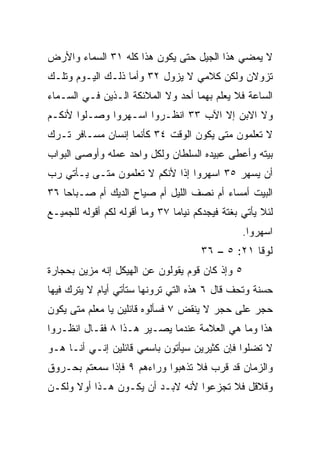 ‫ﻻ ﻴﻤﻀﻲ ﻫﺫﺍ ﺍﻟﺠﻴل ﺤﺘﻰ ﻴﻜﻭﻥ ﻫﺫﺍ ﻜﻠﻪ ١٣ ﺍﻟﺴﻤﺎﺀ ﻭﺍﻷﺭﺽ‬
‫ﺘﺯﻭﻻﻥ ﻭﻟﻜﻥ ﻜﻼﻤﻲ ﻻ ﻴﺯﻭل ٢٣ ﻭﺃﻤﺎ ﺫﻟـﻙ ﺍﻟﻴـﻭﻡ ﻭﺘﻠـﻙ‬
‫ﺍﻟﺴﺎﻋﺔ ﻓﻼ ﻴﻌﻠﻡ ﺒﻬﻤﺎ ﺃﺤﺩ ﻭﻻ ﺍﻟﻤﻼﺌﻜﺔ ﺍﻟـﺫﻴﻥ ﻓـﻲ ﺍﻟﺴـﻤﺎﺀ‬
                              ‫‪‬‬
‫ﻭﻻ ﺍﻻﺒﻥ ﺇﻻ ﺍﻵﺏ ٣٣ ﺍﻨﻅـﺭﻭﺍ ﺍﺴـﻬﺭﻭﺍ ﻭﺼـﻠﻭﺍ ﻷﻨﻜـﻡ‬
‫ﻻ ﺘﻌﻠﻤﻭﻥ ﻤﺘﻰ ﻴﻜﻭﻥ ﺍﻟﻭﻗﺕ ٤٣ ﻜﺄﻨﻤﺎ ﺇﻨﺴﺎﻥ ﻤﺴـﺎﻓﺭ ﺘـﺭﻙ‬
‫ﺒﻴﺘﻪ ﻭﺃﻋﻁﻰ ﻋﺒﻴﺩﻩ ﺍﻟﺴﻠﻁﺎﻥ ﻭﻟﻜل ﻭﺍﺤﺩ ﻋﻤﻠﻪ ﻭﺃﻭﺼﻰ ﺍﻟﺒﻭﺍﺏ‬
‫ﺃﻥ ﻴﺴﻬﺭ ٥٣ ﺍﺴﻬﺭﻭﺍ ﺇﺫﺍ ﻷﻨﻜﻡ ﻻ ﺘﻌﻠﻤﻭﻥ ﻤﺘـﻰ ﻴـﺄﺘﻲ ﺭﺏ‬
‫‪‬‬                            ‫ﹰ‬
‫ﺍﻟﺒﻴﺕ ﺃﻤﺴﺎﺀ ﺃﻡ ﻨﺼﻑ ﺍﻟﻠﻴل ﺃﻡ ﺼﻴﺎﺡ ﺍﻟﺩﻴﻙ ﺃﻡ ﺼـﺒﺎﺤﺎ ٦٣‬
    ‫‪‬‬                                   ‫‪‬‬
‫ﻟﺌﻼ ﻴﺄﺘﻲ ﺒﻐﺘﺔ ﻓﻴﺠﺩﻜﻡ ﻨﻴﺎﻤﺎ ٧٣ ﻭﻤﺎ ﺃﻗﻭﻟﻪ ﻟﻜﻡ ﺃﻗﻭﻟﻪ ﻟﻠﺠﻤﻴـﻊ‬
                                ‫‪‬‬
                                                 ‫ﺍﺴﻬﺭﻭﺍ.‬
                                      ‫ﻟﻭﻗﺎ ١٢: ٥ – ٦٣‬
‫٥ ﻭﺇﺫ ﻜﺎﻥ ﻗﻭﻡ ﻴﻘﻭﻟﻭﻥ ﻋﻥ ﺍﻟﻬﻴﻜل ﺇﻨﻪ ‪‬ﺯﻴﻥ ﺒﺤﺠﺎﺭﺓ‬
          ‫ﻤ‬                      ‫‪‬‬
‫ﺤﺴﻨﺔ ﻭ ﹸﺤﻑ ﻗﺎل ٦ ﻫﺫﻩ ﺍﻟﺘﻲ ﺘﺭﻭﻨﻬﺎ ﺴﺘﺄﺘﻲ ﺃﻴﺎﻡ ﻻ ﻴﺘﺭﻙ ﻓﻴﻬﺎ‬
            ‫‪‬‬                                  ‫ﺘ‬
‫ﺤﺠﺭ ﻋﻠﻰ ﺤﺠﺭ ﻻ ﻴﻨﻘﺽ ٧ ﻓﺴﺄﻟﻭﻩ ﻗﺎﺌﻠﻴﻥ ﻴﺎ ﻤﻌﻠﻡ ﻤﺘﻰ ﻴﻜﻭﻥ‬
‫ﻫﺫﺍ ﻭﻤﺎ ﻫﻲ ﺍﻟﻌﻼﻤﺔ ﻋﻨﺩﻤﺎ ﻴﺼـﻴﺭ ﻫـﺫﺍ ٨ ﻓﻘـﺎل ﺍﻨﻅـﺭﻭﺍ‬
‫ﻻ ﺘﻀﻠﻭﺍ ﻓﺈﻥ ﻜﺜﻴﺭﻴﻥ ﺴﻴﺄﺘﻭﻥ ﺒﺎﺴﻤﻲ ﻗﺎﺌﻠﻴﻥ ﺇﻨـﻲ ﺃﻨـﺎ ﻫـﻭ‬
‫ﻭﺍﻟﺯﻤﺎﻥ ﻗﺩ ﻗﺭﺏ ﻓﻼ ﺘﺫﻫﺒﻭﺍ ﻭﺭﺍﺀﻫﻡ ٩ ﻓﺈﺫﺍ ﺴﻤﻌﺘﻡ ﺒﺤـﺭﻭﻕ‬
‫ﻭﻗﻼﻗل ﻓﻼ ﺘﺠﺯﻋﻭﺍ ﻷﻨﻪ ﻻﺒـﺩ ﺃﻥ ﻴﻜـﻭﻥ ﻫـﺫﺍ ﺃﻭﻻ ﻭﻟﻜـﻥ‬
      ‫ﹰ‬
 