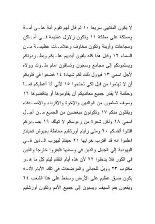 ‫ﻻ ﻴﻜﻭﻥ ﺍﻟﻤﻨﺘﻬﻰ ﺴﺭﻴﻌﺎ ٠١ ﺜﻡ ﻗﺎل ﻟﻬﻡ ﺘﻘﻭﻡ ﺃﻤﺔ ﻋﻠـﻰ ﺃﻤـﺔ‬
                                  ‫‪‬‬
‫ﻭﻤﻤﻠﻜﺔ ﻋﻠﻰ ﻤﻤﻠﻜﺔ ١١ ﻭﺘﻜﻭﻥ ﺯﻻﺯل ﻋﻅﻴﻤﺔ ﻓـﻲ ﺃﻤـﺎﻜﻥ‬
‫ﻭﻤﺠﺎﻋﺎﺕ ﻭﺃﻭﺒﺌﺔ ﻭﺘﻜﻭﻥ ﻤﺨﺎﻭﻑ ﻭﻋﻼﻤـﺎﺕ ﻋﻅﻴﻤـﺔ ﻤـﻥ‬
‫ﺍﻟﺴﻤﺎﺀ ٢١ ﻭﻗﺒل ﻫﺫﺍ ﻜﻠﻪ ﻴﻠﻘﻭﻥ ﺃﻴﺩﻴﻬﻡ ﻋﻠـﻴﻜﻡ ﻭﻴﻁـﺭﺩﻭﻨﻜﻡ‬
‫ﻭﻴﺴﻠﻤﻭﻨﻜﻡ ﺇﻟﻰ ﻤﺠﺎﻤﻊ ﻭﺴﺠﻭﻥ ﻭﺘﺴﺎﻗﻭﻥ ﺃﻤﺎﻡ ﻤﻠـﻭﻙ ﻭﻭﻻﻩ‬
‫ﻷﺠل ﺍﺴﻤﻲ ٣١ ﻓﻴﺅﻭل ﺫﻟﻙ ﻟﻜﻡ ﺸﻬﺎﺩﺓ ٤١ ﻓﻀﻌﻭﺍ ﻓﻲ ﻗﻠﻭﺒﻜﻡ‬
‫ﺃﻥ ﻻ ﺘﻬﺘﻤﻭﺍ ﻤﻥ ﻗﺒل ﻟﻜﻲ ﺘﺤﺘﺠﻭﺍ ٥١ ﻷﻨﻲ ﺃﻨﺎ ﺃﻋﻁﻴﻜﻡ ﻓ ‪‬ـﺎ‬
  ‫ﻤ‬
‫ﻭﺤﻜﻤﺔ ﻻ ﻴﻘﺩﺭ ﺠﻤﻴﻊ ﻤﻌﺎﻨﺩﻴﻜﻡ ﺃﻥ ﻴﻘﺎﻭﻤﻭﻫﺎ ﺃﻭ ﻴﻨﺎﻗﻀﻭﻫﺎ ٦١‬
‫ﻭﺴﻭﻑ ﹸﺴﻠﻤﻭﻥ ﻤﻥ ﺍﻟﻭﺍﻟﺩﻴﻥ ﻭﺍﻹﺨﻭﺓ ﻭﺍﻷﻗﺭﺒﺎﺀ ﻭﺍﻷﺼـﺩﻗﺎﺀ‬
                                           ‫ﺘ‬
‫ﻭﻴﻘﺘﻠﻭﻥ ﻤﻨﻜﻡ ٧١ ﻭﺘﻜﻭﻨﻭﻥ ‪‬ﺒﻐﻀﻴﻥ ﻤﻥ ﺍﻟﺠﻤﻴﻊ ﻤـﻥ ﺃﺠـل‬
                        ‫ﻤ‬
‫ﺍﺴﻤﻲ ٨١ ﻭﻟﻜﻥ ﺸﻌﺭﺓ ﻤﻥ ﺭﺀﻭﺴﻜﻡ ﻻ ﺘﻬﻠﻙ ٩١ ﺒﺼـﺒﺭﻜﻡ‬
‫ﺍﻗﺘﻨﻭﺍ ﺃﻨﻔﺴﻜﻡ ٠٢ ﻭﻤﺘﻰ ﺭﺃﻴﺘﻡ ﺃﻭﺭﺸﻠﻴﻡ ﻤﺤﺎﻁﺔ ﺒﺠﻴﻭﺵ ﻓﺤﻴﻨﺌﺫ‬
‫ٍ‬
‫ﺍﻋﻠﻤﻭﺍ ﺃﻨﻪ ﻗﺩ ﺍﻗﺘﺭﺏ ﺨﺭﺍﺒﻬﺎ ١٢ ﺤﻴﻨﺌﺫ ﻟﻴﻬﺭﺏ ﺍﻟـﺫﻴﻥ ﻓـﻲ‬
                 ‫ٍ‬
‫ﺍﻟﻴﻬﻭﺩﻴﺔ ﺇﻟﻰ ﺍﻟﺠﺒﺎل ﻭﺍﻟﺫﻴﻥ ﻓﻲ ﻭﺴﻁﻬﺎ ﻓﻠﻴﻔﺭﻭﺍ ﺨﺎﺭﺠﺎ ﻭﺍﻟﺫﻴﻥ‬
        ‫‪‬‬
‫ﻓﻲ ﺍﻟﻜﻭﺭ ﻓﻼ ﻴﺩﺨﻠﻭﺍ ٢٢ ﻷﻥ ﻫﺫﻩ ﺃﻴﺎﻡ ﺍﻨﺘﻘﺎﻡ ﻟﻴﺘﻡ ﻜل ﻤﺎ ﻫـﻭ‬
‫ﻤﻜﺘﻭﺏ ٣٢ ﻭﻭﻴل ﻟﻠﺤﺒﺎﻟﻰ ﻭﺍﻟﻤﺭﻀﻌﺎﺕ ﻓﻲ ﺘﻠﻙ ﺍﻷﻴﺎﻡ ﻷﻨـﻪ‬
                                            ‫‪‬‬
‫ﻴﻜﻭﻥ ﻀﻴﻕ ﻋﻅﻴﻡ ﻋﻠﻰ ﺍﻷﺭﺽ ﻭﺴﺨﻁ ﻋﻠﻰ ﻫﺫﺍ ﺍﻟﺸﻌﺏ ٤٢‬
                               ‫‪‬‬    ‫ﹲ‬
‫ﻭﻴﻘﻌﻭﻥ ﺒﻔﻡ ﺍﻟﺴﻴﻑ ﻭﻴﺴﺒﻭﻥ ﺇﻟﻰ ﺠﻤﻴﻊ ﺍﻷﻤﻡ ﻭﺘﻜﻭﻥ ﺃﻭﺭﺸﻠﻴﻡ‬
 