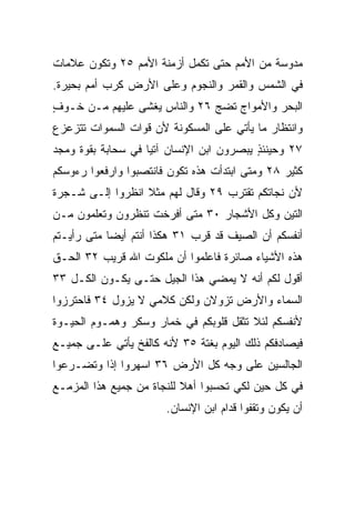 ‫ﻤﺩﻭﺴﺔ ﻤﻥ ﺍﻷﻤﻡ ﺤﺘﻰ ﺘﻜﻤل ﺃﺯﻤﻨﺔ ﺍﻷﻤﻡ ٥٢ ﻭﺘﻜﻭﻥ ﻋﻼﻤﺎﺕ‬
‫ﻓﻲ ﺍﻟﺸﻤﺱ ﻭﺍﻟﻘﻤﺭ ﻭﺍﻟﻨﺠﻭﻡ ﻭﻋﻠﻰ ﺍﻷﺭﺽ ﻜﺭﺏ ﺃﻤﻡ ﺒﺤﻴﺭﺓ.‬
‫ﺍﻟﺒﺤﺭ ﻭﺍﻷﻤﻭﺍﺝ ﺘﻀﺞ ٦٢ ﻭﺍﻟﻨﺎﺱ ‪‬ﻐﺸﻰ ﻋﻠﻴﻬﻡ ﻤـﻥ ﺨـﻭﻑ‬
‫ٍ‬                 ‫ﻴ‬
‫ﻭﺍﻨﺘﻅﺎﺭ ﻤﺎ ﻴﺄﺘﻲ ﻋﻠﻰ ﺍﻟﻤﺴﻜﻭﻨﺔ ﻷﻥ ﻗﻭﺍﺕ ﺍﻟﺴﻤﻭﺍﺕ ﺘﺘﺯﻋﺯﻉ‬
‫٧٢ ﻭﺤﻴﻨﺌﺫ ﻴﺒﺼﺭﻭﻥ ﺍﺒﻥ ﺍﻹﻨﺴﺎﻥ ﺁﺘﻴﺎ ﻓﻲ ﺴﺤﺎﺒﺔ ﺒﻘﻭﺓ ﻭﻤﺠﺩ‬
                    ‫‪‬‬                     ‫ٍ‬
‫ﻜﺜﻴﺭ ٨٢ ﻭﻤﺘﻰ ﺍﺒﺘﺩﺃﺕ ﻫﺫﻩ ﺘﻜﻭﻥ ﻓﺎﻨﺘﺼﺒﻭﺍ ﻭﺍﺭﻓﻌﻭﺍ ﺭﺀﻭﺴﻜﻡ‬
‫ﻷﻥ ﻨﺠﺎﺘﻜﻡ ﺘﻘﺘﺭﺏ ٩٢ ﻭﻗﺎل ﻟﻬﻡ ﻤﺜﻼ ﺍﻨﻅﺭﻭﺍ ﺇﻟـﻰ ﺸـﺠﺭﺓ‬
                  ‫ﹰ‬
‫ﺍﻟﺘﻴﻥ ﻭﻜل ﺍﻷﺸﺠﺎﺭ ٠٣ ﻤﺘﻰ ﺃﻓﺭﺨﺕ ﺘﻨﻅﺭﻭﻥ ﻭﺘﻌﻠﻤﻭﻥ ﻤـﻥ‬
‫ﺃﻨﻔﺴﻜﻡ ﺃﻥ ﺍﻟﺼﻴﻑ ﻗﺩ ﻗﺭﺏ ١٣ ﻫﻜﺫﺍ ﺃﻨﺘﻡ ﺃﻴﻀﺎ ﻤﺘﻰ ﺭﺃﻴـﺘﻡ‬
            ‫‪‬‬
‫ﻫﺫﻩ ﺍﻷﺸﻴﺎﺀ ﺼﺎﺌﺭﺓ ﻓﺎﻋﻠﻤﻭﺍ ﺃﻥ ﻤﻠﻜﻭﺕ ﺍﷲ ﻗﺭﻴﺏ ٢٣ ﺍﻟﺤـﻕ‬
‫ﺃﻗﻭل ﻟﻜﻡ ﺃﻨﻪ ﻻ ﻴﻤﻀﻲ ﻫﺫﺍ ﺍﻟﺠﻴل ﺤﺘـﻰ ﻴﻜـﻭﻥ ﺍﻟﻜـل ٣٣‬
‫ﺍﻟﺴﻤﺎﺀ ﻭﺍﻷﺭﺽ ﺘﺯﻭﻻﻥ ﻭﻟﻜﻥ ﻜﻼﻤﻲ ﻻ ﻴﺯﻭل ٤٣ ﻓﺎﺤﺘﺭﺯﻭﺍ‬
‫ﻷﻨﻔﺴﻜﻡ ﻟﺌﻼ ﺘﺜﻘل ﻗﻠﻭﺒﻜﻡ ﻓﻲ ﺨﻤﺎﺭ ﻭﺴﻜﺭ ﻭﻫﻤـﻭﻡ ﺍﻟﺤﻴـﻭﺓ‬
‫ﻓﻴﺼﺎﺩﻓﻜﻡ ﺫﻟﻙ ﺍﻟﻴﻭﻡ ﺒﻐﺘﺔ ٥٣ ﻷﻨﻪ ﻜﺎﻟﻔﺦ ﻴﺄﺘﻲ ﻋﻠـﻰ ﺠﻤﻴـﻊ‬
‫ﺍﻟﺠﺎﻟﺴﻴﻥ ﻋﻠﻰ ﻭﺠﻪ ﻜل ﺍﻷﺭﺽ ٦٣ ﺍﺴﻬﺭﻭﺍ ﺇﺫﺍ ﻭﺘﻀـﺭﻋﻭﺍ‬
          ‫ﹰ‬
‫ﻓﻲ ﻜل ﺤﻴﻥ ﻟﻜﻲ ﹸﺤﺴﺒﻭﺍ ﺃﻫﻼ ﻟﻠﻨﺠﺎﺓ ﻤﻥ ﺠﻤﻴﻊ ﻫﺫﺍ ﺍﻟﻤﺯﻤـﻊ‬
                           ‫ﹰ‬        ‫ﺘ‬
                       ‫ﺃﻥ ﻴﻜﻭﻥ ﻭﺘﻘﻔﻭﺍ ﻗﺩﺍﻡ ﺍﺒﻥ ﺍﻹﻨﺴﺎﻥ.‬
 